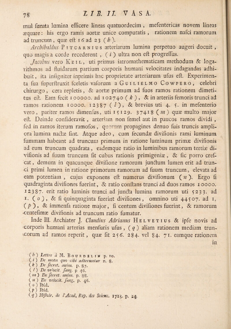 mul fumta lamina efficere lineas quatuordecim , mefentericas novem lineas aequare: his ergo ramis aortae unice computatis , rationem nafci ramorum ad truncum , qua^ eft i 6' ad 2 3 {h ). Archilmldus Pitcarnius arteriarum lumina perpetuo augeri docuit , quo magis a corde recederent , ( i ) ultra non eft progreftus. Jacobus vero K e i l , uti primus iatromathematicam methodum & loga- rithmos ad fluidarum partium corporis humani velocitates indagandas adhi¬ buit , ita inflgiiiter ioprimis hac proprietate arteriarum ufus eft. Experimen¬ ta fua fuperftruxit fceletis vaforum rGuilielmo Cowpero, celebri chirurgo, cera repletis, & aorte primum ad fuos ramos rationem dimeti- tus eft. Eam fecit 100000. ad 102740 ( ^ ) , & in arteriis femoris trunci ad ramos rationem loooo. 12387 ( O? & brevius uti 4. f. in mefenterio vero, pariter ramos dimenfus, uti 15129. 37418 (;;2) quae multo major eft. Deinde conilderavit, arteriam non femel aut in paucos ramos dividi , fed in ramos iterum ramofos, quorum propagines denuo fuis truncis ampli¬ ora lumina naclcC ftnt. Atque adeo, cum fecundae divifionis rami luminum fummam habeant ad truncum primum in ratione luminum prinis divifionis ad eum truncum quadrata , eademque ratio in luminibus ramorum tertiae di¬ vifionis ad fuuiii truncum fit cubus rationis primigenia, & fic porro cref- cat, demum in quacunque divifione ramorum jundum lumen erit ad trun- xi primi lumen in ratione primorum ram.orum ad fuum truncum , elevata ad eam potentiam , cujus exponens eft numerus divifionum ( n ). Ergo fi quadraginta divifiones fuerint , & ratio conftans trunci ad duos ramos loooo. 123 87- erit ratio luminis trunci ad junda lumina ramorum uti 5233. ad I, ( 0 } , & fi quinquaginta fuerint divifiones, omnino uti 44^07. ad i, ( /> ) , & immenfa ratione major, fi centum divifiones fuerint, & ramorum centefimae divifionis ad truncum ratio fumatur. Inde 111. Archiater J. Claudius Adrianus Helvetius & ipfe novis ad corporis humani arterias menfuris ufus, ( ^ ) aliam rationem mediam trun- ^xorum ad ramos reperit, quae fit 2^6‘. 284. vel 84- 71. eamque rationem iii {_ h ) Lettre a M. B o u r d e l i n p. t©. (.z ) De motu quo cibi adteruntur n. g. (^) De fecret, anim. p. 87. { i ) De ve/ocit. fang, p 46. {m) De feeret. anim. p, gg. (n) De veiocii. fmg, p. 46. ( 0 ) Ibid. ip) Ibid. (q ) Wfioir. 'de TAcad, Roy, des Sdenc, 1725. p. 24