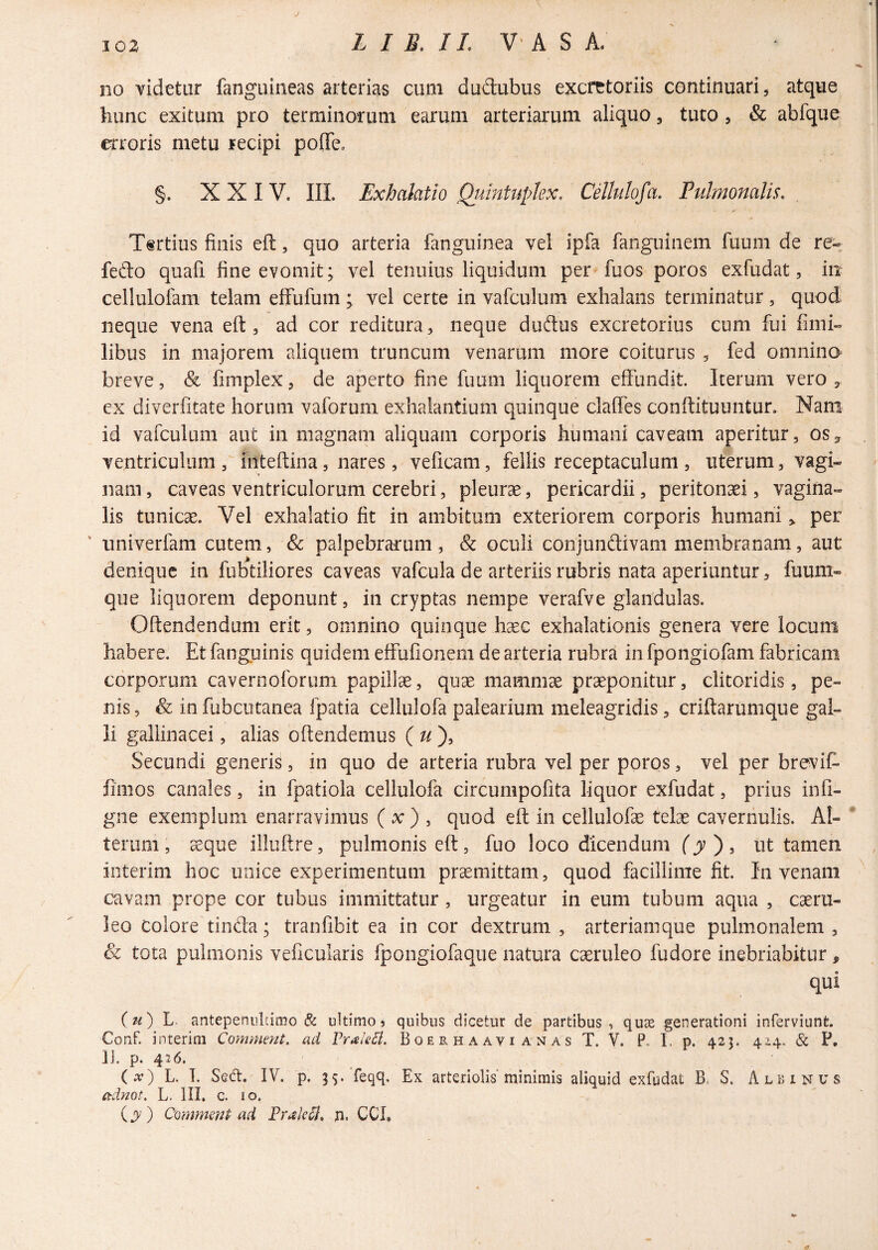 j no videtur fanguineas arterias cum dudubus excretoriis continuari, atque hunc exitum pro terminorum earum arteriarum aliquo, tuto , & abfque erroris metu recipi pofTe» §. XXIV. IIL Exhalatio Qumtuplex. Cdlulofa. Pulmonalis. T«rtius finis efi:, quo arteria fanguinea vel ipfa fanguinem fuum de re-; fedo quafi fine evomit; vel tenuius liquidum per fuos poros exfudat, in cellulofam telam elfufum; vel certe in vafculum exhalans terminatur, quod neque vena eft , ad cor reditura, neque dudus excretorius cum fui fimi- libus in majorem aliquem truncum venarum more coiturus , fed omnino breve, & fimplex, de aperto fine fuum liquorem effundit. Iterum vero , ex diverfitate horum vaforum exhalantium quinque claffes conftituuntun Nam id vafculum aut in magnam aliquam corporis humani caveam aperitur, os^ ventriculum, inteftina, nares, veficam, fellis receptaculum , uterum, vagi¬ nam, caveas ventriculorum cerebri, pleurae, pericardii, peritonaei, vagina¬ lis tunicae. Vel exhalatio fit in ambitum exteriorem corporis humaniper ' univerfam cutem, & palpebrarum, & oculi conjundivam membranam, aut denique in fubtiliores caveas vafcula de arteriis rubris nata aperiuntur, fuum- que liquorem deponunt, in cryptas nempe verafve glandulas. Offendendum erit, omnino quinque haec exhalationis genera vere locum habere. Et fanguinis quidem effufionem de arteria rubra in fpongiofam fabricam corporum caverooforum papillae, quae mamm^ praeponitur, clitoridis, pe¬ nis 5 & in fubcutanea fpatia cellulofa palearium meleagridis, criftarumque gal¬ li gallinacei, alias offendemus ( ^/), Secundi generis, in quo de arteria rubra vel per poros, vel per brevifi fimos canales, in fpatiola cellulofa circumpofita liquor exfudat, prius infi- gne exemplum enarravimus ( x ) , quod eft in cellulofae telae cavernulis. Al¬ terum , %que illuftre, pulmonis eft, fuo loco dicendum ^ jV ) , ut tamen interim hoc unice experimentum praemittam, quod facillime fit. In venam cavam prope cor tubus immittatur, urgeatur in eum tubum aqua , caeru¬ leo Colore tinda; tranfibit ea in cor dextrum, arteriamque pulmonalem, & tota pulmonis veficularis fpongiofaque natura caeruleo fudore inebriabitur, qui antepenultimo & ultimo, quibus dicetur de partibus, qu2e generationi inferviunfe. Conf. interim Commmt. ad FraieB. B o e r h a a v i a n a s T. V. P. I, p. 425. 4.1^. & P. II. p. 426. (x) L. I. SqO:. IV. p. 55. feqq. Ex arteriolis'minimis aliquid exfudat B. S. Albinus adnot. L. lII. c. 10. ) Commsnt ad FrakB. p, CCI,