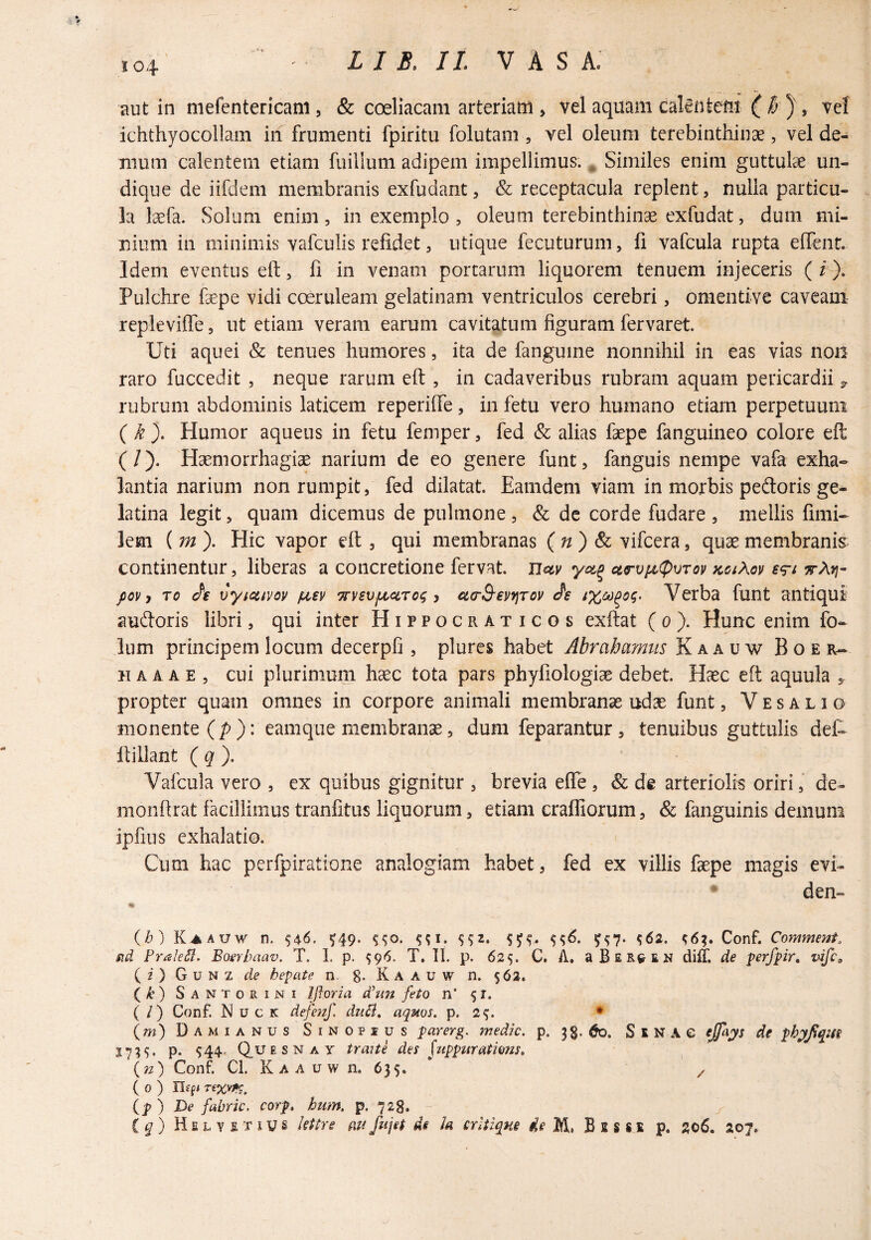 J04 aut in niefentericani, & coeliacam arteriam , vel aquam calintem { i? , vel ichthyocollam in frumenti fpiritu folutam , vel oleum terebinthinae, vel de¬ mum calentem etiam fuillum adipem impellimus. ^ Similes enim guttulae un¬ dique de iifdem membranis exfudant, & receptacula replent, nulla particu¬ la laefa. Solum enim, in exemplo , oleum terebinthinae exfudat, dum mi¬ nium in minimis vafculis refidet, utique fecuturum, fi vafcula rupta elTent. Idem eventus eft, fi in venam portarum liquorem tenuem injeceris (i). Pulchre faepe vidi coeruleam gelatinam ventriculos cerebri, omentive caveam repleviffe, ut etiam veram earum cavitatum figuram fervaret. Uti aquei & tenues humores, ita de fangume nonnihil in eas vias non raro fuccedit , neque rarum eft , in cadaveribus rubram aquam pericardii 3. rubrum abdominis laticem reperiffe, in fetu vero humano etiam perpetuum (k). Humor aqueus in fetu femper, fed & alias faepe fanguineo colore eft (/). Haemorrhagiae narium de eo genere funt, fanguis nempe vafa exha¬ lantia narium non rumpit, fed dilatat. Eamdem viam in morbis pedoris ge- latina legit, quam dicemus de pulmone, & de corde fudare , mellis fimi- lem ( m ). Hic vapor eft , qui membranas (n) & vifcera, quae membranis continentur, liberas a concretione fervat. Ucty ctrvfi^vTov KaAoy £<^t ttAyi- pQv y To vyidtvov fj^ev ‘^vsvjLcciTog y ctcrS-evfjTov tfe Verba funt antiqui sudoris libri, qui inter Hippocraticos exftat ( 0 ). Hunc enim fo- Ium principem locum decerpfi , plures habet Abrahamtis Kaauw Boer- IIA A A E , cui plurimum h^c tota pars phyfiologiae debet. Haec eft aquula , propter quam omnes in corpore animali membranae udae funt, Vesalio monente (/>): eamque membranae, dum feparantur, tenuibus guttulis det ftillant ( ^ ). Vafcula vero , ex quibus gignitur , brevia eflTe , & de arteriolis oriri,’ de- monfirat facillimus tranfitus liquorum, etiam crafliorum, & fanguinis demum ipfius exhalatio. Cum hac perfpiratione analogiam habet, fed ex villis faepe magis evt * den- % {h) Kj^auw n. 546. ^49. ^62. ^6?. Conf. Commeni, fid Frale5l. Boerbaav. T. 1. p. 596. T, H. p. 625. C. A. aBERCEN diit de perfpir, vife^ ( i ) G u N z de hepate n. 8- K A A u w n. $62. (yt) Santorini Iftpria dhm feto n’ 5 r. ( / ) Conf. N u c K defenf. duB, aquos. p. 2^. • (w) Damianus SiNOPius parerg, medie, p. 3$. 60. S E N A C ejfa^s de phyfqm 17?^' P- ^44- Q.UE s N A y traite det juppuratiom, {n) Conf. Cl. K A A u w n. 635. * z ( 0 ) Ilsfi Ip ) De fabric. corp. hum, p. 728.