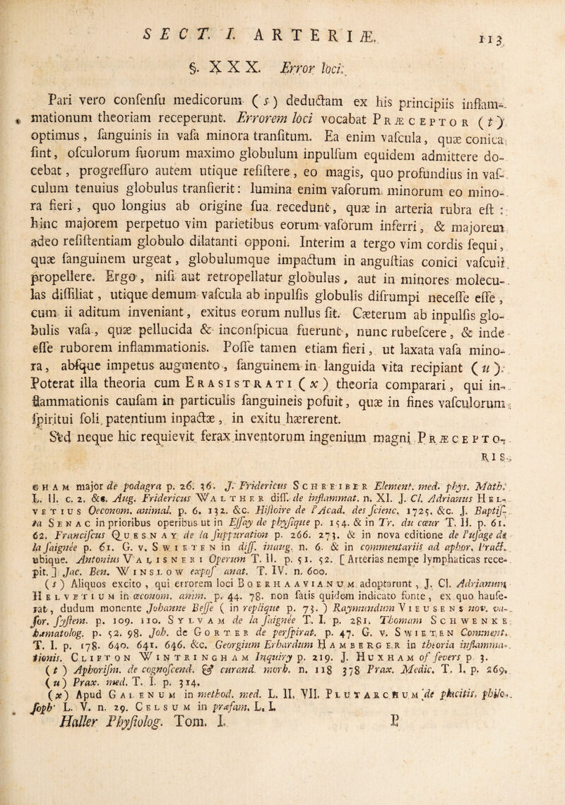 §. X X X. Error loci:, Pari vero confenfn medicorum ( r ) dedudam ex his principiis inflam-. « mationum theoriam receperunt. Errorem loci vocabat Praeceptor (t)', optimus, fanguinis in vafa minora tranfitum. Ea enim vafcula, qu£e conicas fint, ofculorum fuorum maximo globulum inpulfum equidem admittere do-- cebat, progreffuro autem utique refiftere , eo magis, quo profundius in vaf-- culum tenuius globulus tranfierit: lumina enim vaforum. minorum eo mino-- ra fieri , quo longius ab origine fua. recedunt-, quae in arteria rubra eft hinc majorem perpetuo vim parietibus eorum vaforum inferri , & majorem, adeo refiftentiam globulo dilatanti opponi,- Interim a tergo vim cordis fequi, quae fanguinem urgeat, globulumqus impadum in angultias conici vafcuii, propellere. Ergo, nifi aut retropellatur globulus. aut in minores molecu-. las diffiliat, utique demum vafcula ab inpulfis globulis difrumpi necelTe effe , cum. ii aditum inveniant, exitus eorum nullus fit. Gsterum ab inpulfis glo-- feulis vafa., quae pellucida &-inconfpicua fuerunt-, nunc rubefcere, & inde- effe ruborem inflammationis. PoflTe tamen etiam fieri, ut laxata vafa mino^. la, abfque impetus augmento., fanguinem-in languida vita recipiant (n).-. Poterat illa theoria cum Erasis trati(x) theoria comparari, qui in-. flammationis caufam in particulis fanguineis pofuit, qux in fines vafculorum fpiritui foli. patentium inpaftse, in exitu hcererent. S%d neque hic requievit, ferax .inventorum ingenium magni P r,® c e p t o, - B. I s ., GH AM de podagra p. 26: 16. J: Fridericus Schreiber Fkment. med. phys. Mhth: L. 11. c. 2. &«. Aug. Fridericus Wa l t h e r inflammat, n. XI. J. C/. Adriamis H e l» .. VE T IUS Oeconom. animal, p. 6. 132. &c. Hijhire de P Acad. des fcienc. 1729. t&c. J. Saptijl.. ta S E N A c in prioribus operibus ut in EJfay de phyjiqite p. 1^4. & in Tr. dn cceur T. IJ. p. 61. <52* Francifeus Q_u e s n a y de la fiippuration p. 266. 273. & in nova editione de Tu]age di • la faignee p. 6r. G. v. S w i e te n in dijf. inang. n. 6. in commentariis, ad aphor. PraSi., ubique. Antonius V a u i s n e r i Operum T. II. p. ^i. 52. [Arterias nempe lymphaticas rece^., pit. ] Jac. Be7i, Winslow expof ayiat. T. IV. n. 600. ( J ) Aliquos excito , qui errorem loci Boe rhaavianum ado-ptarunt, J. Cl. A.drianir,y\ > Helvetium meeeonom. aynm. p.-44. 78* rion fatis quidem indicato fonte , ex quo haufe- rat, dudum monente Johanne Bejfe ( in replique p. 7^. ) Raymundum y i ^ v s e n s jiqv. for. fyftctn. p. 109. iio. S y l v a m de la faignee T. I. p. 281. Thomam S c 11 w e n k e, kdmatohg. p. S2. 98* Joh. dc G 0 r t e r de perfpirat. p. 47. G. v. Swiet.en Commeant.., T. 1. p. 178* 640. 641. 646. &c. Georgium Erbardum }ii A M 3 E KQ E.K in thtoria inflamma^, tionis. Cliftqn Wintringham Inquiry p. 219. J. H u x h a m of fevers p. 5. (^) Aphorifm. de cognofeend. ^ citrand. morh. n. 118 378 Brcix. Medie, T,. I. p. 269». ( «) Prax. med. T. L p. 314. (^x) Apud G a L E N u M in method. yned. L. II, 711. P l u T A R c.R u m [de pkcitis. Jbpb' L. V. n. 29. C F. L s u M in pr^fam, L. L