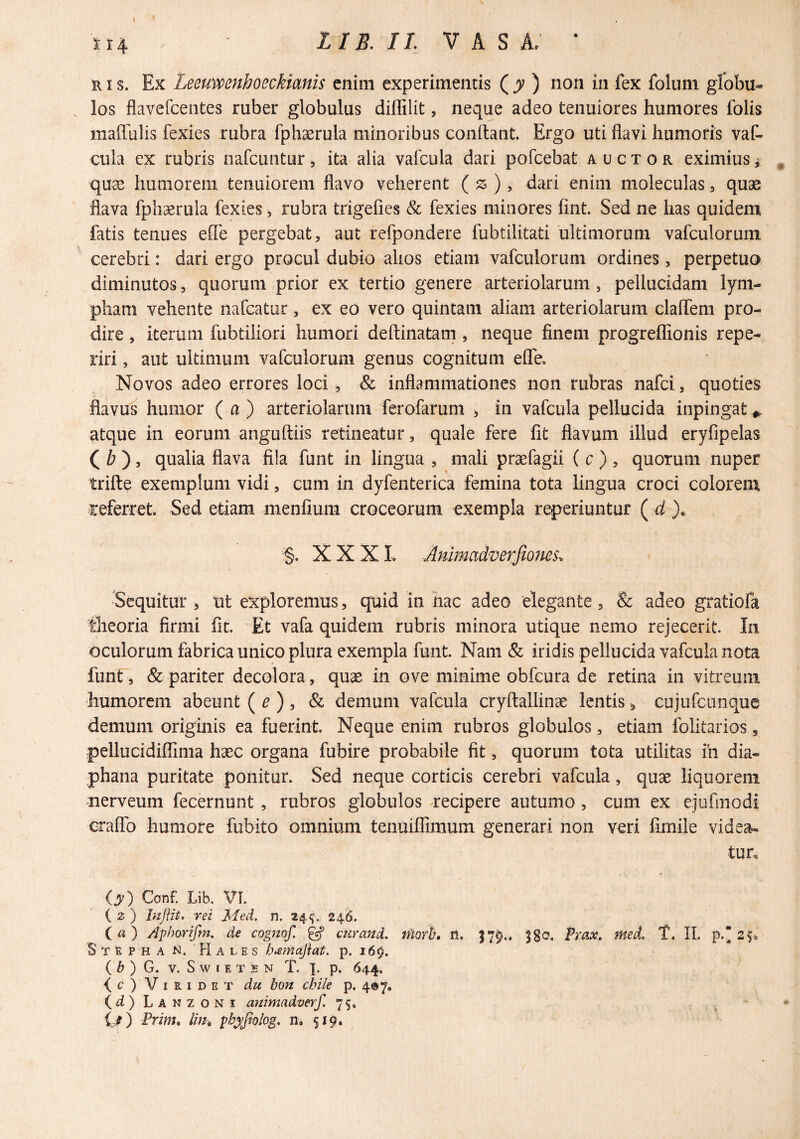 RI s. Ex Leeuvpenhoeckianis enim experimentis (jv ) non in fex folum globu¬ los flavefcentes ruber globulus diffilit, neque adeo tenuiores humores folis niaffulis fexies rubra fphasrula minoribus condant. Ergo uti flavi humoris vaf- cula ex rubris nafcuiitur, ita alia vafcula dari pofcebat auctor eximius ^ , quae humorem tenuiorem flavo veherent ( ) , dari enim moleculas, quae flava fphaerula fexies ^ rubra trigefies & fexies minores fint. Sed ne has quidem fatis tenues effe pergebat, aut refpondere fubtilitati ultimorum vafculorum cerebri: dari ergo procul dubio alios etiam vafculorum ordines, perpetuo diminutos, quorum prior ex tertio genere arteriolarum , pellucidam lym¬ pham vehente nafcatur, ex eo vero quintam aliam arteriolarum claflem pro¬ dire , iterum fubtiliori humori deftinatam , neque finem progreflionis repe- riri, aut ultimum vafculorum genus cognitum efle. Novos adeo errores loci , & inflammationes non rubras nafei, quoties flavus humor (a) arteriolarum ferofarunt > in vafcula pellucida inpingat^ atque in eorum anguftiis retineatur, quale fere fit flavum illud eryfipelas ( Z? ), qualia flava fila funt in lingua , mali prcefagii ( c ) , quotum nuper trifte exemplum vidi, cum in dyfenterica femina tota lingua croci colorem referret. Sed etiam menfium croceorum exempla reperiuntur ( ^ §. X X X L Jlmmad‘VerJio?m\ Sequitur , tit exploremus, quid in hac adeo elegante, & adeo gratiofa theoria firmi fit. Et vafa quidem rubris minora utique nemo rejecerit. In oculorum fabrica unico plura exempla funt. Nam & iridis pellucida vafcula nota funt , & pariter decolora, quae in ove minime obfcura de retina in vitreum humorem abeunt {e), & demum vafcula cryftallinae lentis ^ cujufciinque demum originis ea fuerint. Neque enim rubros globulos, etiam folitarios, pellucidifllma haec organa fubire probabile fit, quorum tota utilitas ih dia- phana puritate ponitur. Sed neque corticis cerebri vafcula, quae liquorem nerveum fecernunt, rubros globulos recipere autumo, cum ex ejufmodi craflb humore fubito omnium tenuifllmum generari non veri fimile videa¬ tur. (y) Canf. Lib. VL ( 2 ) liiJHt’ rei Med. n. 24^, 24^. (a) Aphorifm. de cogizof. ^ curmid. tnark n. 37^.. 380. Prax. med, T. II. p. 2^ S T 1 P H A N. Hales p. 16^. ( ^ ) G. V. S W I E T S N T. I. p. 644. Viridet du bon chile p. 487, i^d) Lanzoni animadverf. 75. Prim, lith ^byjiolog, n, 519. ^