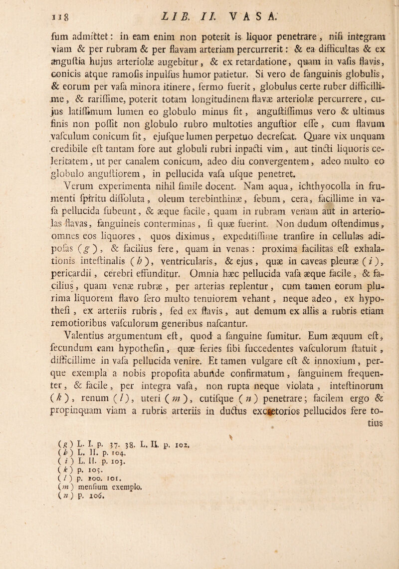 I fum admittet: in eam enim non poterit is liquor penetrare, nifi integram \iam & per rubram & per flavam arteriam percurrerit r & ea difficultas & ex tfnguftia hujus arteriolae augebitur, & ex retardatione, quam in vafis flavis, conicis atque ramofis inpuifus humor patietur. Si vero de fanguinis globulis, & eorum per vafa minora itinere, fermo fuerit, globulus certe ruber difficilli^ me, & rariffime, poterit totam longitudinem flav^ arteriolae percurrere, cu¬ jus latiflimum lumen eo globulo minus fit, anguftiffimus vero & ultimus finis non poffit non globulo rubro multoties anguftior effe , cum flavum vafciiliim conicum fit, ejufque lumen perpetuo decrefeat. Quare vix unquam credibile eft tantam fore aut globuli rubri inpadi vim , aut tiiidi liquoris ce¬ leritatem, ut per canalem conicum, adeo diu convergentem, adeo multo eo globulo angufliorem, in pellucida vafa ufque penetret. Verum experimenta nihil limile docent. Nam aqua, ichthyocoUa in fru¬ menti fpiritu diffoluta, oleum terebinthinae, febum, cera, facillime in va¬ fa pellucida fubeunt, & aeque facile, quam in rubram venam aut in arterio- lats flavas, fanguineis conterminas, fi quae fuerint. Non dudum offendimus, omnes eos liquores , quos diximus, expeditiflime tranfire in cellulas adi- pofas (^ ) , & facilius fere, quam in venas : proxima facilitas eft exhala¬ tionis inteftinalis (i?), ventricularis, & ejus, quae in caveas pleurae pericardii, cerebri effunditur. Omnia haec pellucida vafa aeque facile , & fa¬ cilius , quam venae rubrae , per arterias replentur, cum tamen eorum plu-^ rima liquorem flavo fero multo tenuiorem vehant, neque adeo, ex hypo- thefi , ex arteriis rubris, fed ex flavis, aut demum ex aliis a rubris etiam remotioribus vafculorum generibus nafcantur. Valentius argumentum eft, quod a fanguine fumitur. Eum aequum eft^ fecundum eam hypothefin, quae feries fibi fuccedentes vafculorum ftatuit, difficillime in vafa pellucida venire. Et tamen vulgare eft & innoxium, per- que exempla a nobis propofita abuAde confirmatum, fanguinem frequen¬ ter , & facile, per integra vafa, non rupta neque violata , inteftinorum (/I ) , renum ( / ), uteri (^m') ^ cutifque ( ) penetrare; facilem ergo & propinquam viam a rubris arteriis in duffus excretorios pellucidos fere to¬ tius (g) L. 1. p. 57. 38. L. IL p, 102. () L. 11. p. 104. ^ ( i ) L. II. p. 103. ( ^) p. 105. ( / ) p. 100. lOI. (?w) menfium exemplo. ( w } p. 10(J,