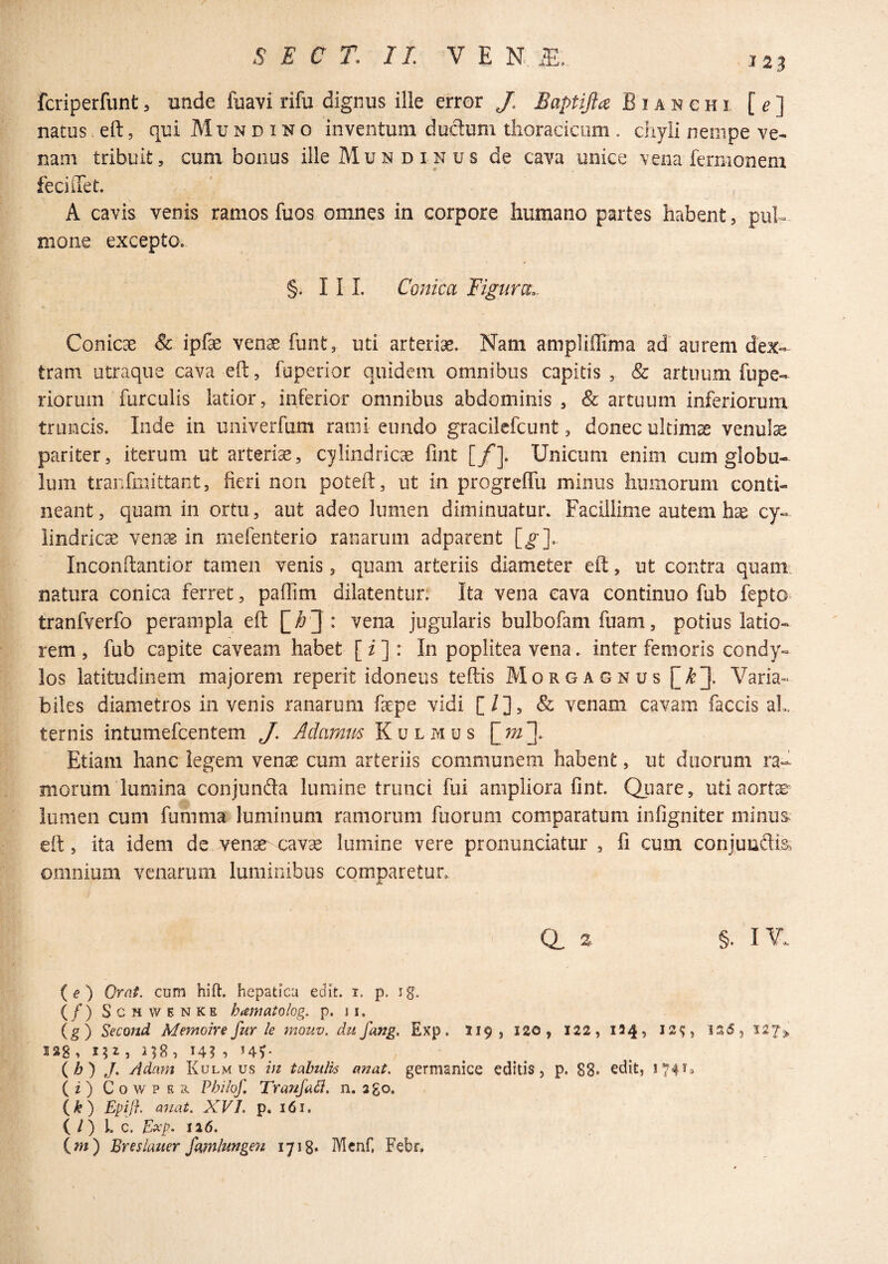 J23 fcriperfunt, unde fuavi rifu dignus ille error J. Baptijla Bianchi [^] natus, eft, qui M u n d i n o inventum dudum tiioraciciim . chyli nempe ve¬ nam tribuit, cum bonus ille Mu n d in u s de cava unice vena fernionem feciiXet. A cavis venis ramos fuos omnes in corpore humano partes habent, puh^ mone excepto, §. I I 1. Conica Eignra.. Conicae & ipfae venae funt, uti arteriae. Nam ampliffima ad aurem dex¬ tram utraque cava eft, fuperior quidem omnibus capitis , & artuum fupe- riorum furculis latior, inferior omnibus abdominis , & artuum inferiorum truncis. Inde in univerfum rami eundo gracilefcunt, donec ultima venute pariter, iterum ut arteriae, cylindricae fint [/]. Unicum enim cum globu¬ lum tranfmittant, fieri non poteft, ut in progreffu minus humorum conti¬ neant, quam in ortu, aut adeo lumen diminuatur. Facillime autem hae cy¬ lindricae venae in rnefenterio ranarum adparent [g]. Inconftantior tamen venis, quam arteriis diameter eft, ut contra quam, natura conica ferret, paflim dilatentur; Ita vena cava continuo fub fepto tranfverfo perampla eft vena jugularis bulbofam fuam, potius latio¬ rem , fub capite caveam habet [ i ] : In poplitea vena. inter femoris condy¬ los latitudinem majorem reperit idoneus teftis Morgagnus [^3- Varia¬ biles diametros in venis ranarum fepe vidi [/], & venam cavam faecis al. ternis intumefeentem J. Adamtis Kulmus Etiam hanc legem vense cum arteriis communem habent, ut duorum ra¬ morum lumina conjunfta lumine trunci fui ampliora fint. QLuate, uti aortae lumen cum fumma luminum ramorum fuorum comparatum infigniter minus eft, ita idem de venae^ cavae lumine vere pronunciatur , fi cum conjuuftia, omnium venarum luminibus comparetur. Q, 2. §. lY. {e) Orat, cum hili:, hepatica edit. i. p. ig. (/) ScHWENKE hamatoiog. p. 11. (g) Second Memoire fur le mouv. du fang, Exp. 119, I20, 122, 1249 156, S38, 152, 3^8, 14? , UV (b) J. /Idam Kulm us in tabulis anat. germanice editis, p. 88* edit, 174^» (i) CowPEn. Philof Tranfail. n. ago. {k) Epij}. anat. XVI, p. 161. ( / ) l. C. Exp. 126. (m) Bresiauer famlungen 1718» Mcnf, Febr.