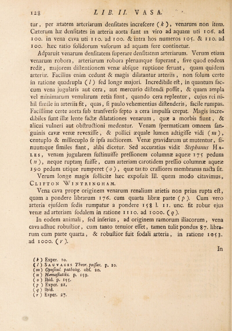 tur 5 per setateni arteriarum denfitates increfcere ( ^ ) j venarum non item. Caeterum denfitates in arteria aorta funt m viro ad aquam uti lo^. ad loo. in vena cava uti i lo.'ad loo. & intra hos numeros & no. ad loo. hacc ratio folidorum vaforum ad aquam fere continetur. Adparuit venarum denfitatem fuperare deiifitatem arteriarum. Verum etiam venarum robora, arteriarum robora plerumque fuperant, five quod eodem redit, majorem diftentionem venae abfque ruptione ferunt, quam quidem arteria. Facilius enim cedunt & magis dilatantur arteriis, non folum certe in ratione quadrupla ( / ) fed longe majori. Incredibile eft, in quantum fae¬ cum vena jugularis aut cera, aut mercurio diftendi poffit, & quam ampla vel minimarum venularum retia fiant, quando cera replentur , cujus rei niw hil fimile in arteriis fit, quas, fi paulo vehementius diftenderis, facile rumpas. Facillime certe aorta fub tranfverfo fepto a cera impulfa crepat. Magis incre* dibiles funt illae lente fadas dilatationes venarum , qux a morbis fiunt, & alicui vulneri aut obftriidioni medentur. Venam fpermaticam omnem fan- guinis cavae vense revexiiTe, & pollici aequale lumen adtigifTe vidi ( ^ ) > centuplo & millecuplo fe ipfa audiorem. Ven^ gravidarum ut mutentur, fi^ nuumque fimiles fiant, alibi dicetur. Sed accuratius vidit Stephams H a- L E s, venam jugularem fufiinuilTe preflfionem columnae aqueae 17 f pedum (;/ ), neque ruptam fuiflTe, cum arteriam carotidem preffio columnae aque% 190 pedum utique rumperet ( 0 ) , quae tanto crafliores membranas nada fit. Verum longe magis follicite haec expofuit 111. quem modo citavimus^ Clifton Wintringham. Vena cava prope originem venarum renalium arietis non prius rupta eft, quam a pondere librarum 17^. cum quarta librae parte (/>). Cum vero arteria ejufdem fedis rumpatur a pondere 1^8 h n. unc. fit robur ejus venae ad arteriam fodalem in ratione 1110. ad 1000. ( q\ In eodem animali, fed inferius, ad originem ramorum iliacorum, vena cava adhuc robuftior, cum tanto tenuior eflTet, tamen tulit pondus 87. libra¬ rum cum parte quarta, & robuftior fuit fodali arteria, in ratione 1053» ad 1000. ( r ). In ( ^ ) Exper. 10. C/) Sauvaces Theor. ptilfm» p, 10. {m) OpttfcuL patholog. obf. ao. ( w ) Hamajiatiks. p. 159, ( 0 ) Ibid. p. 1 (p ) Exper. 21, Iq) Ibid C r ) Exper, 27,