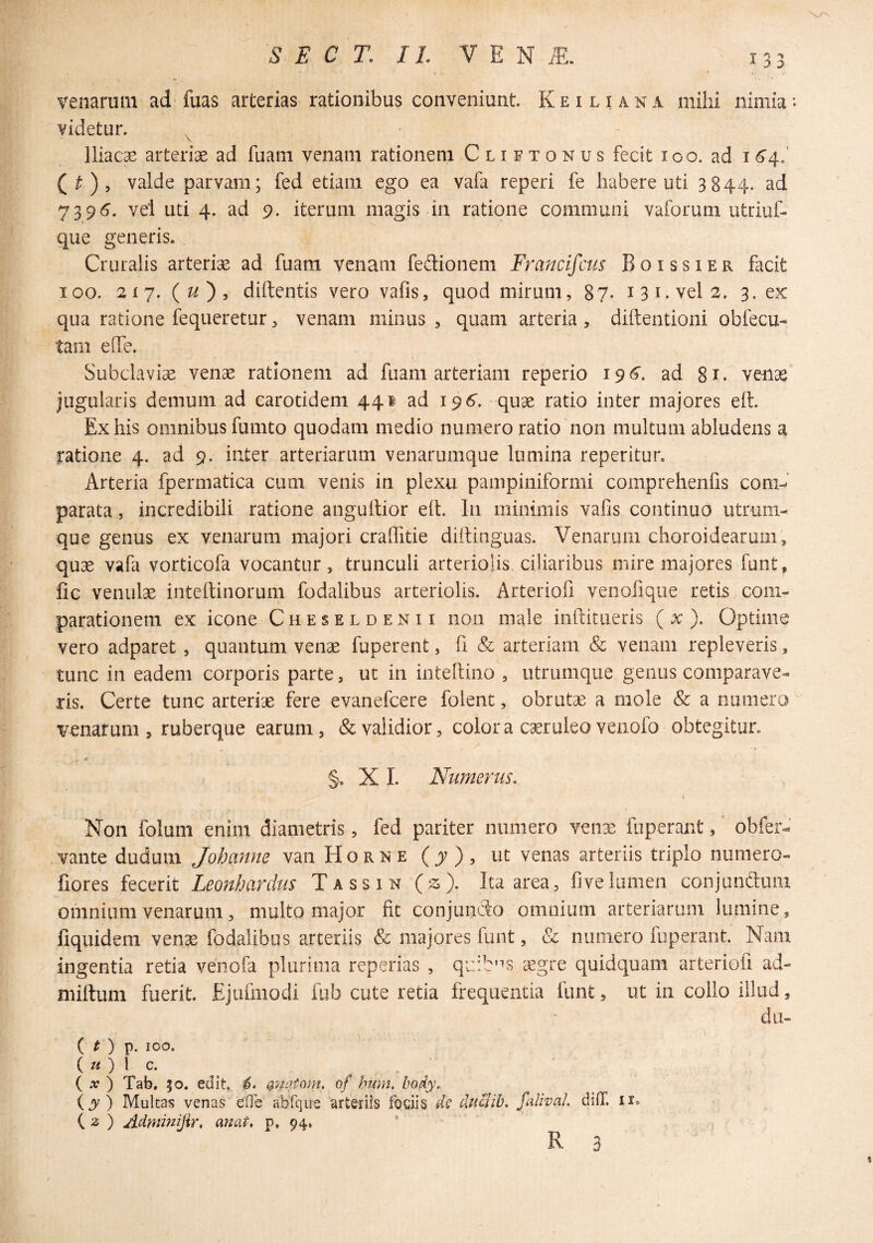 133 venarum ad fuas arterias rationibus conveniunt. K e i l i a n a milii nimia videtur. ^ lliacse arteriae ad fuam venam rationem Clietonus fecit 100. ad i 64..' (^), valde parvam; fed etiam ego ea vafa reperi fe habere uti 3844. ad 7395. vel uti 4. ad 9. iterum magis in ratione communi vaiorum utriuf- que generis. Cruralis arteriae ad fuam venam fedionem Francifcus Boissier facit 100. 217. (^), diftentis vero vafis, quod mirum, 87« i 31. vel 2. 3. ex qua ratione fequeretur, venam minus , quam arteria , diftentioni obfecu- tam eiTe. Subclaviae venae rationem ad fuam arteriam reperio 196’. ad 81. venae jugularis demum ad carotidem 441 ad 196'. quae ratio inter majores eft. Ex his omnibus fumto quodam medio numero ratio non multum abludens a ratione 4. ad 9. inter arteriarum venarumque lumina reperitur. Arteria fpermatica cum venis in plexu pampiniformi comprehenlis com-^' parata, incredibili ratione angultior ell. In minimis vafis continuo utrum- que genus ex venarum majori craflitie diifinguas. Venarum choroidearum, quae vafa vorticofa vocantur, trunculi arterioHs ciliaribus mire majores funt, fic venulae inteftinorum fodalibus arteriolis. Arteriofi venofique retis com¬ parationem ex icone Cheseldenii non male inftitueris ( x ). Optime vero adparet, quantum venae fuperent, fi & arteriam & venam repleveris, tunc in eadem corporis parte, ut in intefiino , utrumque genus comparave¬ ris. Certe tunc arteriae fere evanefcere folent, obrutae a mole & a numero wnarum , ruberque earum, & validior, colora c^ruleovenofo obtegitur. §. X I. Numerus.. i Non foluni enim diametris, fed pariter numero venae fuperaiit, obfer- vante dudum Johanne van Horke (jv), ut venas arteriis triplo numero- fiores fecerit Leonhardus Tassin (z). Ita area, fivelumen conjunauiii omnium venarum, multo major fit conjunSo omnium arteriarum lumine, liquidem venae fodalibus arteriis & majores funt, & numero fuperant. Nam ingentia retia venofa plurima reperias , qi:.:b'^s aegre quidquam arteriofi ad- miftum fuerit. Ejufmodi fub cute retia frequentia funt, ut in collo illud, dii- { t) p. 100. ( w ) l c. ( ) Tab, 50. edit.. (gnatam, of hmn, body. (jy ) Multas venas efTe abfque arteriis fociis dc duclib, falwal. difT. ii. ( 2 ) Adndnijir, anat, p. 94, R 3