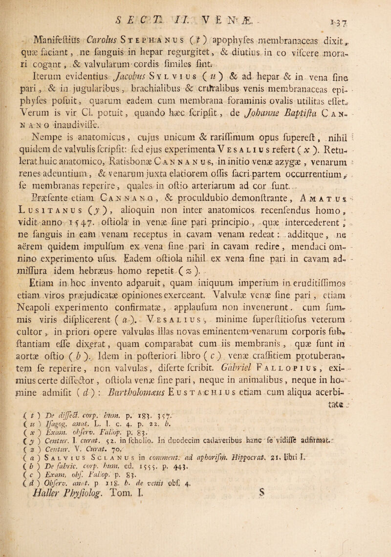 1-37 Manifeftiils ftiro/m* S t e p h^a n u s (O apophyfes membranaceas dixit qiise faciant 5 ne fanguis in hepar regurgitet, & diutius in eo vifcere mora¬ ri cogant 9 valvularum‘cordis fimiies linta Iterum evidentius. jMobtis Sy l v i u s ( ti ) & ad> hepar & in. vena fine pari ^ & in jugularibuS'3 brachialibus & crdtalibus venis membranaceas epb * phyfes pofuit ., quarum eadem cum membrana foraminis ovalis utilitas effeta Verum is vir Cl. potuit, quando hsec fcripfit, de jQhanue Eaptifta C an- - N A N O inaudivifieo Nempe is ^anatomicus, cujus unicum & rarifilmum opus fupereft, ,nihil i quidem de valvulis fcripfit: fed ejus experimenta V e s a l i u s refert ( at ). Retu^ - lerathuic anatomico, Ratisbonae C an n a n u s, in initio venae azygae, venarum ^ renes adeuntium, & venarum juxta elatiorem offis facrf partem occurrentium / fe membranas reperire , quales in oftio arteriarum ad cor funt ,.. Rra^fente etiam C a .n n.a n .o , & proculdubio demonhrante , A m a t u t Lusitanus (jv), alioquin non inter anatomicos recenfendus homo, vidit-.annoy i f 47^ .oftiola* in venae fme pari principio., quae intercederent l ^ ne fanguis in eam venam receptus in cavam venam redeat: , additque, as * aerem quidem impulfum ex .vena fme pari in cavam redire, mendaci om- - nino experimento ufus. Eadem oftiola nihil., ex .vena fme pari in cavam ad-^ » miffura idem hebraeus homo repetit ( ^ . Etiam imhoc invento adparuit, quam iniquum- imperium in eruditiffimos ' etiam,viros praejudicata opiniones exerceant. Valvulae venge fine pari, etiam ' Neapoli experimento confirmata, applaufum non invenerunt. cum funv mis viris .difplicerent ( . V e s a l i u s s minime fuperftitiofus veterum ^ cultor, in priori opere valvulas illas novas eminentem venarum corporis fub* - ftantiam eife dixerat, quam comparabat cumdis membranis , quae funt in . aortae oftio ( b ),„. Idem in pofteriori libro ( c)., venae craffidem protuberans tem fe reperire, non valvulas, diferte fcribit. Gabriel Fallopius, exi- - inius certe diffedor , oftiola venae fme pari, neque in animalibus, neque in ho- mine admific { d ) : Bartbolomms EusTArCHi us etiam cum aliqua acerbi- tc^e e /(^ t ) De diJJeSi. corp. hum. p. ign i^u ^ Ifigog. anat. L. I. c. 4. p. 22. £?. i { X ) Exam. obferv. Fallop. p. ( j ) Centur. I. curat. 52. in fcholio. In duodecim cada^/eribus hanc'fe vidifle adfirmatt ( 2 ) Centur. Y. Curat, 70. Salvius Solanus in comment: ad aphorifdt, Wppocrat. SU Ubii L (A) De fabric. corp. hum. ed. 1555. p. 445. ( c ) Exam, obf. EuHop. p. g^. (4 ) Obferv. attat, p 11 g. b. de venis obf. 4. Hdkr Phyjiolog. Tom. I. S