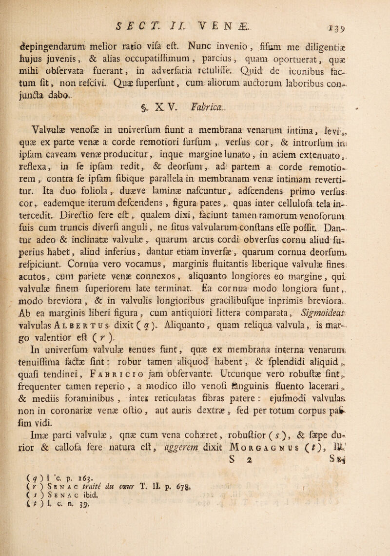 depingendarum melior ratio vifa eft. Nunc invenio , fifum me diligentiae hujus juvenis, & alias occupatiffimum, parcius , quam oportuerat , quae mihi obfervata fuerant, in adverfaria retulifle.. Qaiid de iconibus fac¬ tum fit, nonrefcivL. Qiiae fuperfunt, cum aliorum audorum laboribus coa^- junda. dabo.. §. X V. Fabrica., % Valvulae venofe in univerfum fiunt a membrana^ venarum intima, levi^^ quae ex parte venae a corde remotiori furfum verfus cor, & introrfum im ipfam caveam venae producitur, inque margine lunato , in aciem extenuato , , reflexa, in fe ipfam redit, Sc deorfum,, adr partem a- corde remotio¬ remcontra fe ipfam fibique parallela in membranam venae intimam reverti¬ tur. Ita duo foliola, duseve laminae nafeuntur „ adfcendens primo verfus: cor, eademque iterum defeendens , figura;pares,, quas inter cellulofa tela in-* tercedit Directio fere eft , qualem dixi , faciunt tamen ramorum venoforuiB' fuis cum truncis diverfi anguli, ne fitus valvularum eonftans elTe poffit. Dan¬ tur adeo & inclinatae valvulae,, quarum arcus cordi obverfus cornu aliud fu-* perius habet, aliud inferius, dantur etiam inverfae’, quarum cornua deorfum* refpiciunt Cornua vero vocamus ,, marginis fluitantis liberique valvulae fines, acutos, cum pariete venae connexos, aliquanto longiores eo margine, qui valvulae finem fuperiorem late terminat. Ea cornua modo longiora funt,. modo breviora , & in valvulis longioribus gracilibufque inprimis breviora». Ab ea marginis liberi figura, cum antiquiori littera comparata, Sigmoideas valvulas A l b e r t u s* dixit ( q ), Aliquanto, quam reliqua, valvula,, is mar-* go valentior eft ( r ). In univerfum valvulae tenues funt, quae ex membrana interna venarum; tenuiffima fadae fint: robur tamen aliquod habent, & fplendidi aliquid s,, quafi tendinei, Fabricio jam obfervante. Utcunque vero robuftae fint,. frequenter tamen reperio , a modico illo venofi fiinguinis fluento lacerari & mediis foraminibus , inter reticulatas fibras patere : ejufmodi valvulas, non in coronariae ven^ oftio , aut auris dextrae ^ fed per totum corpus pafr lim vidi. Imae parti valvulae , qnae cum vena cohaeret, robuftior ( y ), & faspe dm rior & callofa fere natura eft, aggerem dixit Morgagnus (^)3 IU’ iq) \ c, p. (r ) Senac traite du cmr T. 11. p. 67g, i v ( / ) S E N A c ibid, * i i ) l c. n. 39.