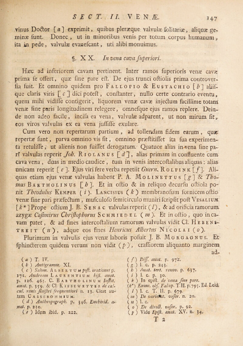 147 vinus Dodof [a] exprimit, quibus plerxque valvulx folitarise, aliqUcC ge- minx funt. Donec , ut in minoribus venis per totum coipus humanum „ ita in pede, valvulx evauefcant, uti alibi monuimus. §.- X X. In vena cava fuperiorL Hasc ad inferiorem cavam pertinent. Inter ramos fuperioris ven^ cavj^ prima fe offert, quse fine pare cft. De ejus trunci oftiolis prima controver- fia fuit. Et omnino quidem pro Fallofio &; Eustachio [/? ] aliifi que claris viris [] c ] dici potefi , conftanter, nullo certe contrario eventu, quem mihi vidilTe contigerit, liquorem venae cavae injeduin facillime totant venae fine paris longitudinem relegere, omnefque ejus ramos replere. Dein¬ de non adeo facile , incifa ea vena, valvulae adparent, ut non mirum fit,, cos viros valvulas cx ea vena julTiffe exulare. Cum vero non repertarum partium , ad tollendam fidem earum , quae repertae funt, parva omnino vis fit, omnino praeftitiffet ita fua experimen¬ ta retuliffe, ut alienis non fuiiTet derogatum. Qiiatuor alias infrena fine pa- rf valvulas reperit Joh. R i o 0 a n u s alias primam in confluente cum cava vena , duas in medio caudice , tum in venis intercoftalibus aliquas; alias unicam reperit [ ^ ]. Ejus viri fere verba repetiit Guern^. R o l f i n k [ / ]. Ali¬ quas etiam ejus venae valvulas habent P. A. Molinettus [^] & Tho-^ mas Bartholinus Et in oflio & in reliquo decurfu oftiola pos¬ uit Tbeodulus Kemper ( i). Lancisius (^) membranofum fornicemoftio* vense fine pari praefeftum , mufculofo femicirculo muniri fcriplit poft VesaliuM' Prope oftium J. B. S e n a c valvulas reperit ( /), & ad orificia ramorum azygae' Cajimirus Chriftopbonis S c h m i e d e l ( w ). Et in oftio , quo in ca¬ vam patet, & ad fines intercoftalium ramorum valvulas vidit CL Hebens- treit adque eos fines Henricus Albertus Nicolai (0). Plurimum in valvulis ejus venae laboris pofuit J. B. Alo rg agnus. Et fphinflerem quidem verum non vidit {py^ craffiorem aliquanto marginem a.d— (a) T. IV. (, b ) Antigramm. XI. ( c ) S^alom. Albe p. TUM pofl. orationes p. 371. Andream Laurentium hiji. anqt. p. 126. 465. C. Bartholinum anat. p. 3^9. & Cl. K i f s e w 1 T T e r cal¬ ca!. renis Jtniflri frequeJitiori n. 13. Cieat au¬ tem Cassebohmium. ( d ) Anthropograph. p. 346. Enchirid^ a- pat. p. 2;o. ( B ) Idem ibid. p. 222. ( / ) d>ijjl miat. p. 972f. ( 5 ) 1. c, p. 243. ( /7 ) Anat. Urt. renov. p. ( z ) I. c. p. 30. ( /^ ) In epift. de ‘vena A^e pare, Ik*) Exam. obf. Faliop. T.IL p.79S. Ed. Leid ( / ) 1. c. T. 11. p. 679. ( m ) Ve varieftit, vafor. n. 20» {n) 1. c. { 0 ) Ve direci. vafor. p. 92. (jp ) Vide Epijl. anat, XV. n. 34, T a 1