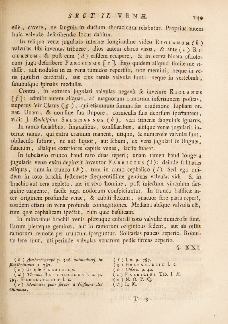 T4f «ITe , cavere, ne fanguis in dudum thoracicum relabatur. Proprias autem huic valvulse defcribendae locus dabitur. In reliqua venae jugularis internae longitudine video Riolanum (b) valvulas fibi inventas tribuere, alios autem claros viros, & ante ( c ) Ri¬ olanum, & poft eum (d) eafdem recipere, & in cerva binata oftiolo- rum juga defcribere Parisinos Ego quidem aliquid fniiile me vi- dilTe , aut nodulos in ea vena tumidos reperiile, non memini; neque in ve¬ na jugulari cerebrali, aut ejus ramis valvute funt: neque in vertebrali ^ linubufque fpinalis medullae. Contra, in externa jugulari valvulas negavit fe invenire Riolanus [/]: admifit autem aliquas, ad magnorum ramorum infertionem politas, nuperus Vir Clarus ( ^ ) , qui etiamnum fumma Iba eruditione Lipfiam or¬ nat. Unam, & non line fuo ftupore^ corniculis fuis deorfum fpeftantem, vidit J. Rudolpbus Salzmannus (^), veri itineris fanguinis ignarus. In ramis facialibus, lingualibus, tonfillaribus, aliifque vense jugularis in¬ ternae ramis, qui extra cranium manent, utique, &numerofe valvula funt, obltaculo futurae, ne aut liquor, aut febum, ex vena jugulari in linguae, faucium, aliafque exteriores capitis venas, facile fubeat. In fubclavio trunco haud raro duas reperi; unam tamen haud longe a ijugularis venae exitu depinxit inventor Fabricius (/): deinde folitarias aliquas, tum in trunco (/^ ) , tum in ramo cephalico (/). Sed ego qui¬ dem in toto brachii fyftemate frequentidime geminas valvulas vidi, & ia brachio aut cera repleto, aut in vivo homine, poft injedum vinculum fan- guine turgente, facile juga nodorum confpiciuntur. In trunco bafiUcae in¬ ter originem profundae venae, & cubiti flexum , quatuor fere paria reperi, totidem etiam in vena profunda conjugationes. Mediana abfque valvulis eft, tum quae cephalicam fpeftat, tum quae bafilicam. In minoribus brachii venis plexuque cubitali toto valvulae numerofae funt. Earum pleraeque geminae, aut in ramorum originibus fedent, aut ab oftiis ramorum remotae per truncum fparguntur. Solitarias paucas reperio. Robuf- tae fere funt, uti perinde valvulas venarum pedis firmas reperio. §. XXL i b ) Anthropograph p. J46. animadverf, in Bartholinum p 787. ( c ) Ut ipfe Fabricius. { d ) Thomas Bartholinus 1. c. p. 59^. Hebenstreit 1. c. ( ^ ) Memoires pour fer vir a thifioke des animaux. ( / ) 1. c, p. 787- (g) Hebens TREiT L C. ( h ' Obfcrv. p. 40. ( i ) Fabricius Tab. I. H. ( F ) N. O. P. 0, ( / ) f T 3 V