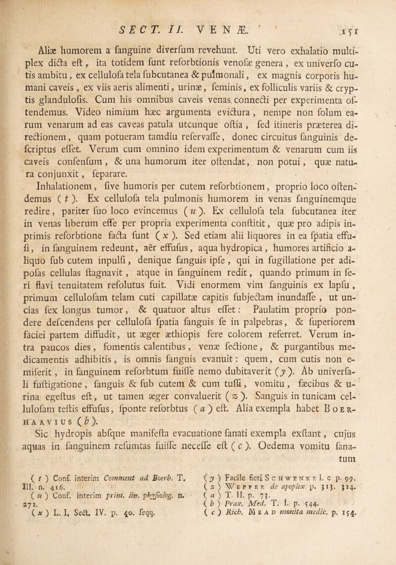 f C r. //. V E N iE. ’ ^ lyx Aliae humorem a fanguine diverfum revehunt Uti vero exhalatio multi¬ plex dida eft , ita totidem funt reforbtionis venofae genera , ex univerfo cu¬ tis ambitu, ex cellulofa tela fubcutanea & pulmonali, ex magnis corporis hu¬ mani caveis, ex viis aeris alimenti, urinae, feminis, ex folliculis variis & cryp¬ tis glandulofis. Cum his omnibus caveis venas, connedi per experimenta of- tendemus. Video nimium haec argumenta evidura, nempe non folum ea¬ rum venarum ad eas caveas patula utcunque odia , fed itineris praeterea di- redionem, quam potueram tamdiu refervaffe, donec circuitus fanguinis de- fcriptus elfet Verum cum omnino idem experimentum & venarum cum iis caveis confenfum , & una humorum iter oltendat, non potui, quae natu¬ ra conjunxit, feparare. Inhalationem, five humoris per cutem reforbtionem, proprio loco oden- demus Ex cellulofa tela pulmonis humorem in venas fanguinemque redire, pariter fuo loco evincemus Ex cellulofa tela fubcutanea iter in venas liberum ede per propria experimenta conditit, quae pro adipis in- primis reforbtione fada funt ( x ). Sed etiam alii liquores in ea fpatia efFu- fi 5 in fanguinem redeunt, aer effufus, aqua hydropica , humores artificio a- liquo fub cutem inpulfi, denique fanguis ipfe, qui in fugillatione per adi- pofas cellulas dagnavit , atque in fanguinem redit, quando primum in fe¬ ri flavi tenuitatem refolutus fuit. Vidi enormem vim fanguinis ex lapfu, primum cellulofam telam cuti capillatae capitis fubjedam inundafie , ut un¬ cias fex longus tumor, & quatuor altus edet: Paulatim proprio pon¬ dere defeendens per cellulofa fpatia fanguis fe in palpebras, & fuperiorem faciei partem diffudit, ut aeger aethiopis fere colorem referret. Verum in¬ tra paucos dies, fomentis calentibus, venae fedione, & purgantibus me¬ dicamentis adhibitis, is omnis fanguis evanuit: quem, cum cutis noli e- miferit, in fanguinem reforbtum fuiffc nemo dubitaverit (jr). Ab univerfa- li fudigatione, fanguis & fub cutem & cum tufli, vomitu, faecibus & u- rina egedus ed, ut tamen aeger convaluerit ( ^^ ). Sanguis in tunicam cel- luiofam tedis effufus, fponte reforbtus ( a ) ed. Alia exempla habet B oer- HAAVIUS (^). Sic hydropis abfque manifeda evacuatione fanati exempla exdant, cujus aquas in fanguinem refumtas fuiffe neceffe ed ( c ). Oedema voniitu fana- tuin ( ^ ) Conf. interim Comment ad Boerb. T, IIL n. 416. ( ^ ) Conf. interim prim. Hti, phpipohg, n. 272. ( ^ ) Facile Feri S c h w e n k e I. c p. 99. ( 2 ) W E p F K R de apoplex. p. 513. 314. ( a ) T. 11. p. 7?- ( ) Prax. M^d, T. I.' p. 544,