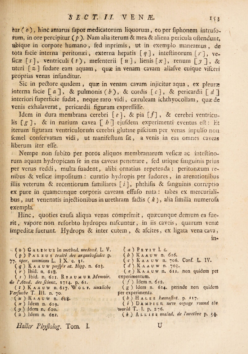 iur^b), hinc amarus fapor medicatorum liq^uorum, eo per fiphonem iiitrufo- ium, in ore percipitur (/>). Nam alia iterum & mea & aliena’pericula oilendunc, Ujbique in corpore humano, fed inprimis, ut in exemplo maneamus, de tota facie interna peritonaei, externa hepatis [^], inteftinorum [r]^ ve- ficae [s], ventriculi ( ^ ), mefenterii [w], lienis [x], renum [jV ] , & uteri [z] fudare eam aquam^ quae in venam cavam aliafve cuique vifceri proprias venas infunditur* Sic in pedore quidem ^ quae in venam cavam injicitur aqua , ex pleuras interna faoie , & pulmonis ( ^ , & cordis [ c ], & pericardii [_d~\ interiori fuperficie fudat, neque raro vidi, caeruleam ichthyocoliam, quae de venis exhalaverat, pericardii figuram expreffifle. Idem in dura membrana cerebri [ ^ ], & pia [/] , & cerebri ventricu¬ lis [^’] , & in narium cavea I~0 ejufdem experimenti eventus eit: Et iterum figuram ventriculorum cerebri glutine pifeium per venas inpullb noii femel confervatam vidi, ut manifeftuni fit, a venis in eas omnes caveas liberum iter effe. A Nempe non fubito per poros aliquos membranarum vefic^ ac inteilino-^ runi aquam hydropicam fe in eas caveas penetrare , fed utique fanguinis prius per venas reddi, multa fuaderit, alibi ornatius repetenda: peritonaeum re^ nibus & vefiese impofitum : curatio hydropis per fudores, in arenationibus illis veteruiii & recentiorum familiares [ / ], phthifis & fanguinis corruptio ex pure in quamcunque corporis caveam efFufo nata : tabes ex niercuriali- bus, aut venenatis injedionibus in urethram fadis (^)> alia fimilia numerofa exempla. Hinc, quoties caufa aliqua venas comprimit, quacunque demum ea fiie^ rit, vapore non reforbto hydropes nafeuntur, in iis caveis, quarum vense impeditae fuerunt Hydrops & inter cutem, & afeites, ex ligata vena cava, . in* ( '6 ) Q A 11 N tr s in meihod, medend, L. V. (^) Parjeus traite des arquebufades p* ^7. oper^ omnium L. I X. c. |i. (^) KaauaV perfpW at. Hipp. n. 6zi. l r ) Ibid. n. 618. ( j ) 3bid. n. 621. R e a u m u r Memoir. de tAcad, des fdenc, 1714. p. 61. (if)RAAuW n. 617. WoLF. nu%lkhe Verfuche T. II1. n. 70. ( « ) K A A u w n. dl 8* { x ) Idem n. 619. iy) Idem n. 620. ( 2 ) Idem n. 6%u t a ) Petit 1. 6. i b ) K A A v w n. 616, ( t* ) K A A u w n. 706. Conf. t. C ) K A A u w n. 705. ( if) Kaauw n, 611. non quidem pet experimentum. ( / ) Idem n. 612* ( g ) Idem n. 614. perinde non quidem per experimenta. i h) Hales hamafiat. p. 117. ( f) Dampier m'vs) myage round tht hpporld T, 1. p, 276. (A) Allies malad, de fiirethre p. 54^ Halkr Fbj)Jiolog. Tom. L