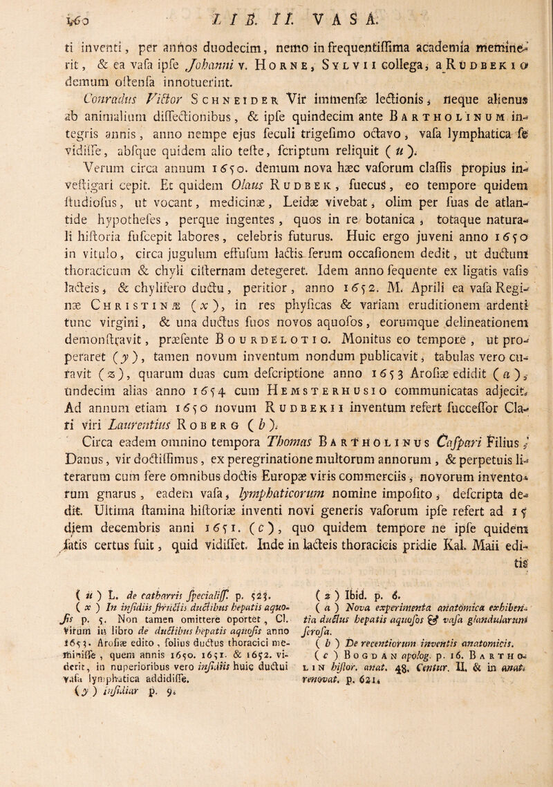 ti inventi, per antios duodecim, nemo infrequentiffima academia niemme^’ rit, & ea vafa ipfe Johanni v. Horne* Sylvh collega ^ a_R u d b e k i o deinum oilenfa innotuerint. Conradus Vid;oY Schneider Vir imtnenfae leflionis* neque alienus ab aniaialiiim diOeaionibus, & ipfe quindecim ante B a r t h o l'i n u m, in¬ tegris annis, anno nempe ejus feculi trigeflmo odavo * vafa lymphatica^ fe vidiffe, abfqae quidem alio tefte, fcriptuni reliquit ( Verum circa annum demum nova haec vaforum claffis propius in^ veftigari cepit. Ec quidem Olaus R u d b e k , fuecu^, eo tempore quidem Itiidiofus, ut vocant, medicinae, Leidae vivebat, olim per fuas de atlan- tide hypothefes, perque ingentes, quos in re botanica * totaque natura-^ li hiftoria fufccpit labores, celebris futurus. Huic ergo juveni anno in vitulo, circa jugulum effufum ladis-fcrum occafionem dedit, ut duftimi thoracicum & chyli cirternam detegeret. Idem anno fequente ex ligatis vafis ladeis, & chylifero dudu, peritior, anno M. Aprili eavafaRegi- nx CuRisTiNiE (x), in res phyficas & variam eruditionem ardenti tunc virgini, & una dudus fiios novos aquofos , eorumque .delineationem demon ftravit, prsefente BourdElotio. Monitus eo tempore , ut pro¬ peraret (y), tamen novum inventum nondum publicavit, tabulas vero cu¬ ravit (z), quarum duas cum deferiptione anno 1653 Arofi^ edidit (a)^ lindecim alias anno 16^^ cum Hemsterhusio communicatas adjecitef Ad annum etiam i 5 d novum Rudbekii inventum refert fucceffor Gla-» fi viri Laiirenthis R o b e r G ( Z? ). Circa eadem omnino tempora Tbomas Bartholinus Ciifpari Filius ^ Danus, vir dodilfmms, ex peregrinatione multorum annorum , & perpetuis terarum cum fere omnibus dodis Europae viris commerciis, novorum invento* rum gnarus, eadem vafa, lymphaticorum nomine impolito, deferipta de-® cht. Ultima flamina hiftoriae inventi novi generis vaforum ipfe refert ad i f djem decembris anni (c), quo quidem tempore ne ipfe quideni iatis certus fuit, quid vidiffet. Inde in lacteis thoracicis pridie KaL Maii edi*^ tis ( w ) L. Ae catharrii fpecialijp. p. ^2|. { X ) In znjidiis JiruStis duBibtts hepatis aquo^ fs p. s- Non tamen omittere oportet, Cl. Virum in libro de dualibus hepatis aqitojis anno 165^. Arofi« edito , foiiu^ dudus thoracici me- ihiniUe , quem annis 1650. 16^1. & 1652. vi¬ derit, in nuperioribus vero inJldHs\im^ dudlui vafa iypjphatica addidifle, (jy' ) injidiar p, 9^ ^ ' ( i ) Ibid. p. d. ( a ) Hova experimenta anatdmka exhibendi tia duiius hepatis aquofos ^ vafa gUxndulartini fetofa. { b ) t)e recentiorum inventis anatomicis, c ) Bogdan apolog. p. 16. B A R T H 0-- L 1N biflor. anat, 43, dentur. II, & in (mat4^ renovat, p, 6211 i