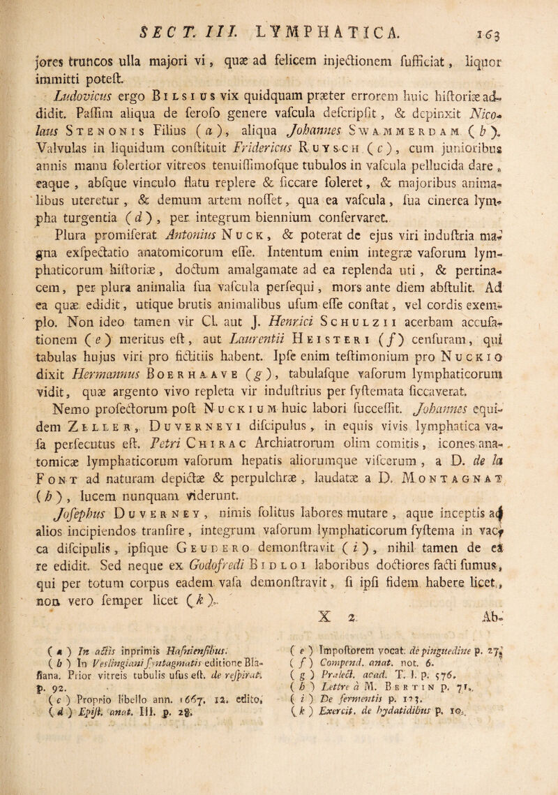 immitti pateft. Ludovictis ergo Bi ls i us vix quidquam praeter errorem huic hiftori^ad¬ didit. Paffim aliqua de ferofo genere vafcula defcripfit , & depinxit Nico* laus S T E N o N I s Filius ( a ), aliqua Johannes S w a j\i m e r d a m ( )- Valvulas in liquidum conftituit Fridericus R-uysch.(c), cum junioribus annis manu folertior vitreos tenuiffiinofque tubulos in vafcula pellucida dare ^ eaque , abfque vinculo flatu replere & ficcare foleret, & majoribus anima- ‘libus uteretur , & demum artem noflet, qua ea vafcula, fua cinerea lym-? ■pha turgentia ( d ) , per integrum biennium confervaret. Plura promiferat Antonius N qk ^ & poterat dc ejus viri induftria nW gna exfpedatio anatomicorum efle. Intentum enim integrae vaforum lym¬ phaticorum hiftorise, dodum amalgamate ad ea replenda uti, & pertina¬ cem, per plura animalia fua vafcula perfequi, mors ante diem abftulit. Ad ea quae, edidit, utique brutis animalibus ufum eflTe conflat, vel cordis exeni^- pio. Non ideo tamen vir Cl. aut J. Henr.ici Schulzii acerbam accufa- tionem (^) meritus eft, aut Laurentii Heisteri (/) cenfuram, qui tabulas hujus viri pro fiditiis habent. Ipfc enim teflimonium pro Nuckio dixit Hennannus Boerhaave (^), tabulafque vaforum lymphaticorum vidit, quae argento vivo repleta vir induflrius per fyflemata ficcaverat. Nemo profedorum poft N u ck i u m huic labori fucceflit. Johannes equi¬ dem Zelxer, Duverneyi difcipulus, in equis vivis lymphatica va- fa perfecutus eft. Fetri CniKkQ Archiatrorum olim comitis, icones ana-, tomicae lymphaticorum vaforum hepatis aliorumque vifcerum , d, D. de h Font ad naturam depidse & perpulchrae, laudatae a D. Montagnat^ (>& ) , lucem nunquam viderunt. Jofephus Duverney, nimis folitus labores mutare , aqiic inceptis a(| alios incipiendos tranfire, integrum vaforum lymphaticorum fyftema in vacf ca difcipulis, ipfique G e u d e r o dernonftravit ( i ) , nihil tamen de cS re edidit Sed neque ex GodofrediBiDLoi laboribus dodiores fadi fumus , qui per totum corpus eadem, vafa demonftravit, fi ipfi fidem habere licet, nou vero femper licet Q k % X 2,^ Ab- ( « ) In aBis inprimis Hafnienjihm* ( 6 ) In Veslingianifnttagmatis fiana. Prior vitreis tubulis ufus eft. de refpirati p. 92. ( £■ ) Proprio libello ann. ^66'^, iz, edito, {d ) Epyi. anat, lil. 2§. ( f ) Tmpoftbrem yocat. de pinguedine p. 27^ ( / ) Compend. anat. not. 6. ( g ) Pralecl. acad. T. i. p. { h ') Lettre « M. B e r t i n p. 7 r3, ( i ) JPe fcrweiitis p. ( ) Exercit, de hpfdatidibns p, lOi,