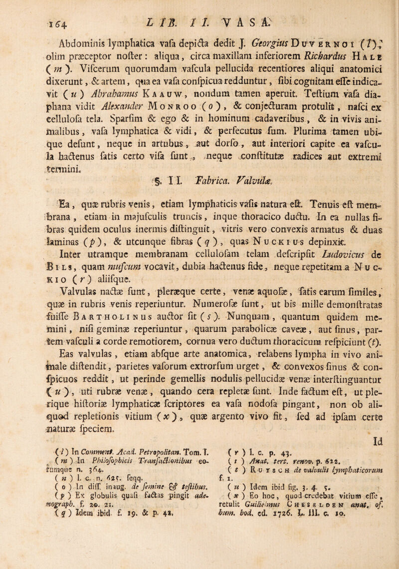 164- Abdominis lymphatica vafa depida dedit J. Georgm D u v e R N o i ( /) » olim pr^ceptor noder: aliqua, circa maxillam inferiorem H a l e ( m ). Vifceriim quorumdam .vafcula pellucida rccentiores aliqui anatomici dixerunt, & artem, qtia ea vafa confpicua redduntur, fibicognitam eflc indica¬ vit («) Abrcibamus Kaauw, nondum tamen aperuit, Teftium vafa dia- phana vidit Alexander M o n r o o :( o ) , & conjeduram protulit, nafci ex cellulofa tela. Sparfim & ego & in hominum cadaveribus, & in vivis ani¬ malibus, vafa lymphatica & vidi, & perfecutus fum. Plurima tamen ubi¬ que defunt, neque in artubus , aut dorfo, aut interiori capite ca vafeu- ia hadlenus fatis certo vifa funt,, .neque xonftitut^ jcadices aut extremi tennini. Ea, qucE rubris venis, etiam lymphaticis vafis natura eS. Tenuis eft memt- ibrana , etiam in majufculis truncis, inque thoracico dudu. In ea nullas fi¬ bras quidem oculus inermis diftinguit, vitris .vero convexis armatus & duas laminas (p), & utcunque fibras (^), quas Nuckrus depinxit. Inter utramque membranam cellulofam telam „defcripfit Ludovicus dc BI Ls, quam mufcum dubia haftenus fide, neque repetitam a Nu c- KI o ( r aliifque. Valvulas nadse funt, pleraeque certe, venae aquofae, fatis earum fimiles, quae in rubris venis reperiuntur. Numerofae funt, ut bis mille demonftratas fuiffe Bartholinus auftor fit (s). Nunquam, quantum quidem me¬ mini , nifi geminae reperiuntur , quarum parabdlicas caveae, aut fmus, par¬ tem vafculi a corde remotiorem, cornua vero duflum thoracicum refpiciunt (f). Eas valvulas, etiam abfque arte anatomica, relabens lympha in vivo ani- inale diftendit, parietes vaforum extrorfum urget, & xonvexos finus & con- fpicuos reddit, ut perinde gemellis nodulis pellucidae venae interftiiiguantur ( ) 5 uti rubrae venae, quando cera repletae funt. Inde fadum eft , ut ple- rique hiftoriae lymphaticae feriptores ea vafa nodofa pingant, non ob ali¬ quod repletionis vitium (X), quae .argento vivo fit , fed ad ipfam certe jiaturae fpecicmc Id lumqiie n. ^64, ( / ) In Commtnt, Ac ad. Petropolitan. Tom. T. { m ) In Philofophicii T-ranfaSiionibus • eo- ( X ) Anat^, tert. fenov* p. ^42, ( ^ ) R u r s c H de valvulis Ijmphaticorum ( r ) I. c. p. 41. ( 0 ) In dilT. inaug. de femine ^ tejlibm. (1? ) Ex globulis quafi fdiftas pingit ade^ ( « ) 1. c.. n. ^i2S. Teqq. ( u ) Idem ibid fig. 3. 4. MogYapk f. zo. 21. \ Idem ibid. £ 19. & P- 4*» ( » ) Eo hoc, quod credebat vitium effe , retulit Guilieimus C h e s e l o e ancit, of hum* bod. cd. 1726. J». iil. c. *o.