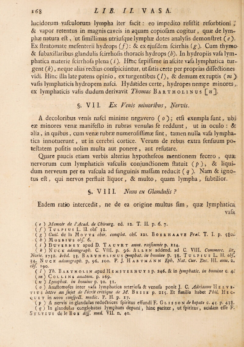 lucidorum yafculorum lympha iter facit: eo impedito refiftit reforbtioni & vapor retentus in magnis caveis in aquam copiofam cogitur, quae de lym¬ phae natura eft , ut fimillimas utriufque lymphae dotes analyfis demonftret (^). Ex ileatomate mefenterii hydrops (/): & exejufdera fcirrhis (g). Cum thymo- & fubaxillaribus glandulis fcirrhofis thoracis hydrops (b). In hydropiis vafa lym¬ phatica materie fcirrhofa plena (/). Hfiic faepiffime in afcite vafa lymphatica tur¬ gent (k), neque alias redius confpiciuntur, ut fatis certe per proprias diflediones vidi. Hinc illa late patens opinio 5 ex turgentibus (/), & demum cx ruptis (7ny> vafis lymphaticis hydropem nafei. Hydatides certe, hydropes nempe minores ex lymphaticis valis dudum derivavit Tbomas Bartholinus [ ^ §. V11. Ex Venis minoribus ^ Nervis.- A decoloribus venis nafei minime negavero ( o ); etfi exempla funt, ub| ese minores venae manifefto in rubras venulas fe reddunt, ut in oculo : & alia, in quibus, cum venae rubrae numerofiffimae lint, tamen nulla vafa lympha¬ tica innotuerunt, ut in cerebri cortice. Verum de rebus extra fenfuum po- teftatem pofitis nolim multa aut ponere, aut refutare. Quare paucis etiam verbis alterius hypothefeos mentionem fecero , qua& nervorum cum lymphaticis vafculis conjundionem ftatuit (p ), & liqui¬ dum nerveum per ea vafcula ad fanguinis maflam reducit ( ^ ). Nam & igno¬ tus eft 5 qui nervos perfluit liquor, & multo ^ quam lympha ^ fubtilion. V 11 L Num ex Glandulis ? Eadem ratk) intercedit, ne de ea origine multus fim ^ quae lymphatici, vafe {e ) JMemoir de l^Acad. de Chirurg. ed. iz. T. II. p. 6. 7. ( / ) T u L p I u s L. IL obf 52. i g) GiiiL de la Mgtt£ chir. complet, obf. lai. Boeb.haavi Pral. T. I. p. i b ) MoiiBius o.hf. 6., ( i ) D u V E R N E Y apud D. T a u v R T amt. raifonnee p. 114. ( k ) Nuck ademgrapb. C. Vfll. p. 96. Allkn addend. ad C. VllI. Commere. Iit; Idoric, 1732. bebd. 33. Bartholinus lymphat, in homine p. 38. T u l p i u s L. II. obf^ 34. Nuck adenograph. p, 96. 100. P. J, Hartmann Epb. Nat, Cur. T>ec. JII. ann.z» obf. 190. ( / ) Tb. Bartholin upud Hemsterhuy sp. 246. & in lympbatic. in homine c. 4^ (m) CoLLiNS anatom. p. 169. i n ) Lymphat, in homine p. 30. 31. ( 0 ) Anaftomofes inter vafa lymphatica arteriofa & venofa ponit J. C. Adrmms H e l v k« Tius lettre au fujet de Ncrit critique de M, Besse p. 215. Et fimilia habet Fbil. Hec- Q,u E T in novo conjpe^. medie. P. H. p. 17. ( p ) A nervis in glandulas redu(51:nces fpiritus effundi F, Glisson^?? hepate c. 43. p. 438^ iq) In glandulas conglobatas lympham deponi j hinc pariter , ut fpiritus, acidam elfe F. Sylyius dele Bos dif[, mtd. Vil. n, 40.