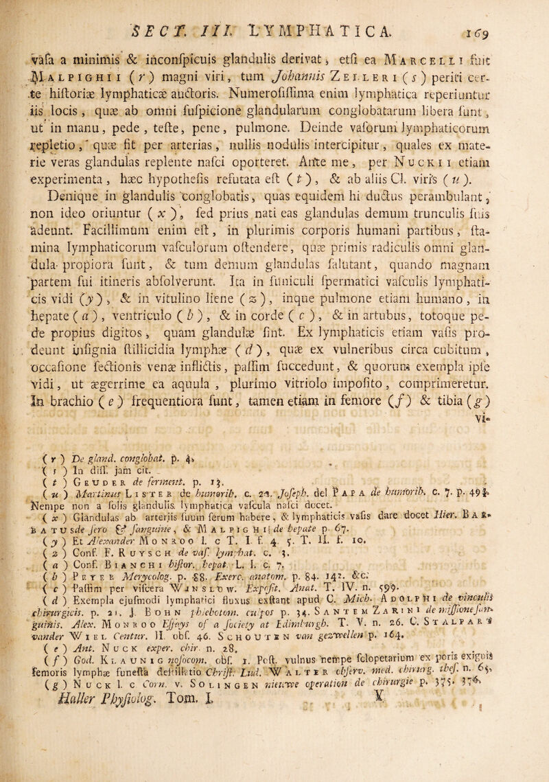 vafa a minimis & inconfpicuis glandulis derivat etfi ea Marcelli fuit LPiGHii (r) magni viri, tum Johannis Zei. leri (^) periti cer« .te 'hiftoriae lymphatica audtoris. Numerofiflima enim lymphatica reperiuntur iis locis, quae ab omni fufpicione glahdularuin conglobatarum libera funt, ut in manu5 pede,tefte, pene, pulmone. Deinde vaforunilymphaticorum repletioqu;e fit per arterias, nullis nodulis intercipitur, quales cx mate* rie veras glandulas replente nafci oporteret. Aitte me, per Nucki i etiam experimenta , haec hypothefis refutata eft ( ) , & ab aliis Gl. vilis ( u ). Denique in glandulis'conglobatis ^ quas equidem hi duflus perambulant 3 non ideo oriuntur ( x ) , fed prius nati eas glandulas demum trunculis fiiis 'adeunt. Facillimum enim efi:, in plurimis corporis humani partibus ^ mina lymphaticorum vafculofum oftendere, quee primis radiculis omni glan¬ dula-propiora funt, & tum dciiium glandulas falutant, quando magnam ‘partem fui itineris abfoiveruiit. Ica in funiculi fpermatici vafculis lyiiiphati* cis vidi Cv) , & in vitulino liene (53), inque pulmone etiam humano, ia hepate ( a) , ventriculo ( /^ ) , & in corde ( c ) , & in artubus, totoque pe¬ de propius digitos ^ quam glandulae fint. Ex lymphaticis edam vafis pro¬ deunt iiifignia (lillicidia lymphae ( rf ) , qti^ ex vulneribus circa cubitum , 'occafione fedionis venae infliflis, paffim fuccedunt, & .quorum exempla ipfe vidi, ut ^gerrime ea aquula , plurimo vitriolo impofito, comprimeretur, lii brachio Qe) frequentiora funt, tamen etianj in femore (/) & tibia (^) vi* ( y ) Ve gland. conglobat, 4!» ■( j ) Iq diff. jam cit. , (/)Geuder de fer me7it. p. { Ii ) Martinuf L i S'T e r d-e humorib, c. 2‘!%. Jofeph. dei 1? A P A de htmiorih. C. 7- P* 49 J^enipe non a Tolis glandniis. lymphatica valbula nalci docet. ( A? ) Glandulas ab arteriis Tuum Terum habere, & lymphaticis vafis dare ■docet H/er, Ba^» ij A TXJ sde fero ^ fanguine, & M A l p i g k hepate p- 67. (^) Et M 0 N R o o I. c T. I. f. 4. T. li. f. IO. ( 2 ) Gonf. F. R UYSCH de vaf lymihat. c. ?. ( ^* ) Conf. B I A N c H I hiftor. hepat. 'L. i. c. 7. ( ) P F. Y E R Merycolog. p. -gS. Ex ere, a/iatonr. p. 84. 142. &c; ( r) Paffim per ViTcera Wjnslgw. Exprflt. A^^at, T. IV. n. { ri ) Exempla ejuTmiodi lymphatici fluxus exftarjt apud C. Mich- kii O>\.vUi de t>inctiUt chirurgicis, p. 2». j-. B o h n phiebotom. cufos p. ^4. S a n t e m Z a R i de mijjlonejim-^ guinis. Alex. M 0 i-? R 0 o EJJays of a fociety at hdimhuygh. T. V. n. 26. C. Stalpar'# mander W i e l Centur. 11. obT. 46. SchoUten vmt gez'VceUen i64» ( (?) Ant. Nuck exper. chir. r\. 28. ^ ... ( / ) God, Kl A UN 1 G nofocom, obT. i. Pcft, viilnus 'netr.pe Tclopetarium ex pons exigui Femoris lymphae Tunefta ddulht\o Cbrifl. Lud. W'a l t e r cbferv. wed. chirmg. (g) Nuck 1. c Corn. v. Solingen rdeuTte operation de chirurgie p, 375* 3 tialler^ Pbffiolog, Toui. I.