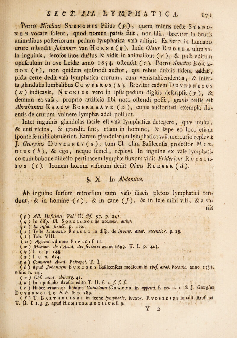 . Porro Nicolaits Stenonis Filius (i^)^ quem minus refte St eno-» NEM vocare folent, quod nomen patris fuit, non filii ^ breviter in brutis animalibus pofteriorum pedum lymphatica- Vafa adtigit. Ea vero in humano crure ortendit Johannes van Horne ( 9 ). Inde Olaus R u d b e k ultra va¬ fa inguinis, ferofos fuos dudus & vidit in animalibus ( r )j & po(l editum opufculum in ove Leidae anno 1654^ oflendit ( 5 ). forro Amatus Bgaj k- DON Qty, non quidem ejufmodi audor^ qui rebus dubiis fidem addat^, pifta certe dedit vafa lymphatica crurum ^ cum venis adfcendentia ^ & infer* ta glandulis lumbalibus Cowperus (ti). Breviter eadem Duverneyus {x ) indicavic.> N u c k i u s vero in ipfis pedum digitis defcripfit (y % & demum ea vafa» proprio artificio fibi noto oftendi poflTe, gravis tefiis eft Abrahamus KaauwBoerhaave cujus auctoritati exempla' flu* entis de crurum vulnere lymphx addi poliunt» Inter inguinis glandulas facile ellvafa lymphatica detegere j quae multa, & cuti vicina, & grandia fmt^ etiam in homine, & faepe eo loco etiam fponte fe mihi obtulerint. Earum glandularum lymphatica vafa mercurio replevit J» Georgius DuvERNEY(fl), tum Ch olim Bafileenfis profedor M i e- Qivs ( b), ego > neque femel, replevi. In inguine ex vafe lympha ti* CG cum bubone dilTefto pertinacem lymphae fluxum vidit Friderkiis R u y s c i u s ( c )* Iconem horum vaforum dedit Olaus RuDBEK(d)» ' V * ' §. X» In Abdomini. ' j ^ Ab inguine furfum retrorfuni eum vafis iliacis plexus lymphatici tem dunt, (& in homine ( ^) , & in cane (/), & in fele mihi vifi^ & a va* ' t * * rus ( p) AA. fiafniem. Vol^W. xihf. 97. p. 24.1^ { q } \n difp. Cl. SoRGELOOSirf^ ceconom, anini^ (y ) In bifid. Jhu^. p. iio., ( X ) Tefte Laiireniie Roberg in dirp. dQ ifivejit, anat, fumtioY, p» ig» ( t ) Tab. Vlll. i u') A^pend. sd opus BiplOiFii. ( A? ) Memoir. de VAcad^ des fciences avant 1699. T. L p. 4o|, (> ) 1. c. *p. 148» ' ^ ( 3 ) 1. c. n. 654. I ^ A ) CommenL Acml. Petropol. T. 1. { b) Apud Johannem B u x xo R ¥ Bafileenfem medicum Ia tbef, mat, botank. anno I7|t5; editis n. 1^..  i c ) Oiif. anat. cbirurg. 41» ( ii ) In opufcido Arofise edito T. M. £ i. / /» /1 ( e ) Habet etiam homine C o w p x r in append. £ 10. x. x. & J. {Gemgii^. I) u V E R N 0 I i. c. h. b. & p. 289. ’ i ( T. Bartholinus in icone lymphatic, brutor, Rudbekius in edit. Arofiana T, U. £ I. g. g, apud HfiWSTBAftUYSlUMf.p* s ' ; ^ Y ^