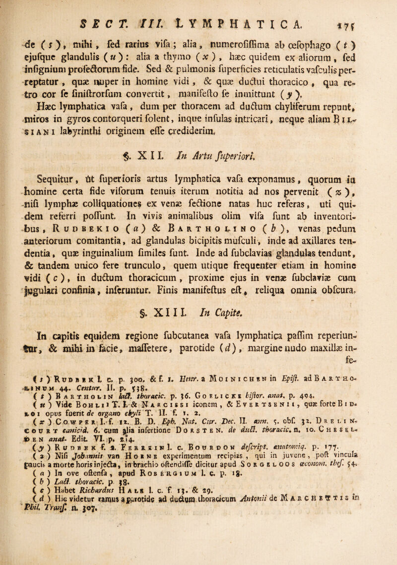 ‘de (^), mihi, fed radus Vifa,; alia, numercfiffima ab cefophago (O ejufque glandulis ( « ) : alia a thymo ( ^ ) , lisec quidem ex aliorum , fed infignium profedonim fide. Sed & pulmonis fuperficies reticulatis vafculis per- •reptatur , quae i^per in homine vidi, & quae dudui thoracico ^ qua re^ tro cor fc finiftrorfuni convertit, manifefto fe inmittunt ( ). Haec lymphatica vafa , dum per thoracem ad dudum chyliferum repunt, .iniros in gyros contorqueri folent, inque infulas intricari, neque aliam B i 's IA N I labyrinthi originem effc crediderim, X I L In Artu fuperioru \ Sequitur, tit fuperioris artus lymphatica vafa exponamus, quorum ia - homine certa fide viforum tenuis iterum notitia ad nos pervenit (^), -nifi lymphae colliquationes ex vensi feftione natas huc referas, uti qui¬ dem referri polTunt In vivis animalibus olim vifa funt ab inventod^ ^bus, Rudbekio (a) & Barthol^ino { b )y venas, pcduni .anteriorum comitantia, ad glandulas bicipitis mufculi*, inde ad axillares ten¬ dentia, qus inguinalium fimiles funt. Inde ad fubclaviat glandulas tendunt, & tandem unico fere trunculo, quem utique frequenter etiam in homine vidi ( c ), in dudum thoracicum, proxime ejus in venae fubdaviae cum Jugulari confinia, inferuntur. Finis manifeftus eft, reliqua omnia obfcura, §. X11 L In Capite. In capitis equidem regione fubcutanea vafa lymphatica paflim reperiun- tor, & mihi in facie, maffetere, parotide {d) , margine nudo maxilla in- fe** < j )' R u D B 1 K t C. p. joo. & f. u Beitr, a MoiNicuEwin Epifl. ad B a r t h o- -BriNUM 44. Centur, II. p, yjg. ( t ) Babthoi.in hSt, thora^ic. p. \6, Goelicke bifior, anat. p. 404. ( « ) Vid€ B o H1.11 T. ! N A R c I s s I iconem , (5:Evertsenii, quse forte B i a. 01 opus fuerit rff organo ehyli T. 11. 'f. 1. 2. ( r ).C o w. F E R'l.rf. la., B. D. Epb. Cnr, Dec, II. obf. D R e l i C o u R T canicrd, cum |^ia infertione 'D 0 r s T e n, de dtiB, thoracic. n, 10. C h e s e l., ji> E N anat- Edit VI. p, £<4. ( ^ ) R u D B F K f. a. F E R R a I w L c. B o u R D o M defeript, amtomiq. p. 177. ( a ) Nifi Jobanms van B o r m b experimentum recipias , qui in juvene , poft vincula paucii» a morte horis injeda, in brachio dftendifle dicitur apud Sorgbloos ixemom, thef, 54« ( a ) In ove oftenfa , apud Robergium 1. c. p. ig. ( ^ ) LaB. thoracic, p. jg, C c ) Habet Riebardus H a lb 1. c. f. i;. & 29. ( ) Hic videtur tanjus a JPAJfotide ad dudum thoracicum Antonii de M archeotis in  PbiL Trmf. n. 307, /•