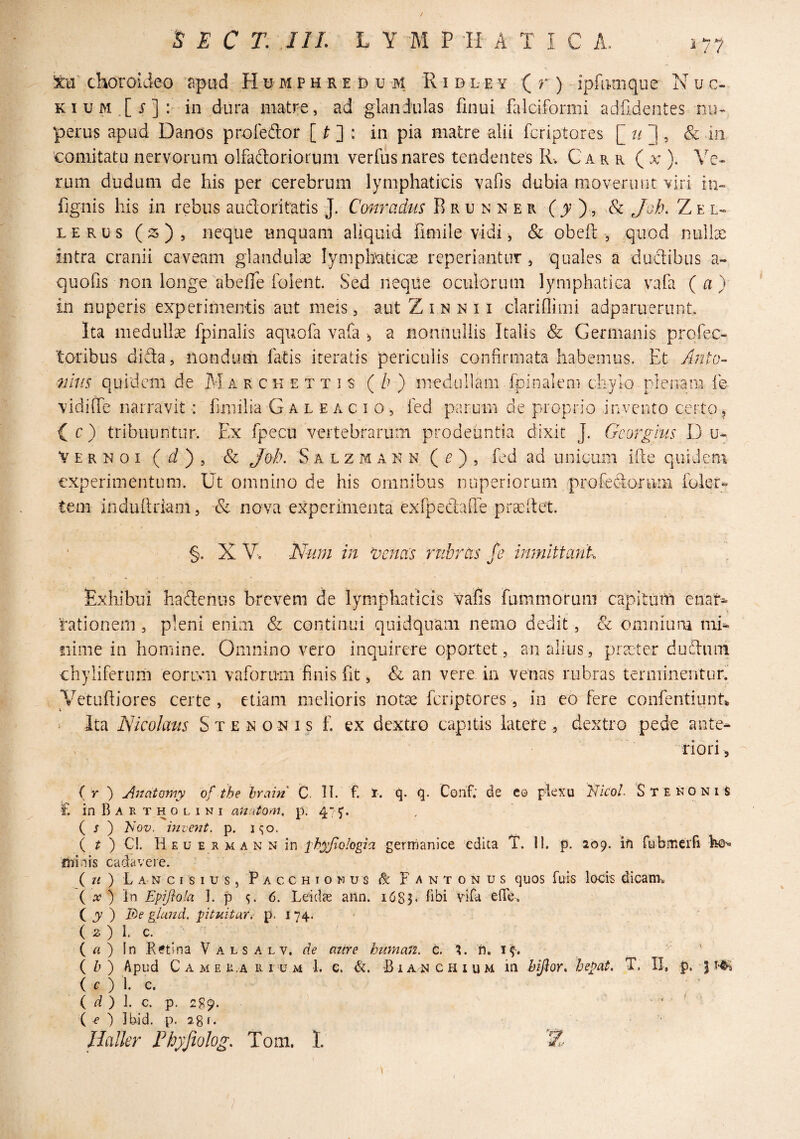 1/7 Icn choroideo npiid H u m p h r e d u -m R i d l e y ( r ) ipfatiiqiie N u c- KI u M ,[ j-] : in dura matre, ad glandulas finui falciformi adfdentes nu¬ perus apud Danos profeftor [ ^ ] : in pia matre alii fcriptores [ 1, & in ■comitatu nervorum olfaftoriorum verfusnares tendentes R. Car r ( a ). Ve¬ rum dudum de his per cerebrum lymphaticis vafis dubia moverunt viri in- fignis his in rebus audoritatis J. Conradtis R r u n n e r (jr ), & Joh. Z e l- LERUs (^s), neque unquam aliquid fimile vidi ^ & obeil , quod nullae intra cranii caveam glandulae lymphaticae reperiantiir, quales a duclibiis a- quofis non longe abefie folent. Sed neqiie oculorum lymphatica vafa (a) in nuperis experimentis aut meis, aut Z i n n 11 clarinimi adparuerunt. Ita medulla fpinalis aquofa vafa ^ a nonnullis Italis & Germanis prcfec- toribus dida, nondum latis iteratis periculis confirmata habemus. Et Anto- 7iltis quidem de M a rckettis (/?) medullam Ipinalem chylo plenam ie vidilfe narravit : fimilia G a l e a c i o , fed parum de proprio invento certo, c ) tribuuntur. Ex fpecu vertebrarum prodeuntia dixit J. Gcorglus D V E R N 0 I ( ii ) , & Joh. S A L z M a K N ( i? ) , fcd ad unicum ifte quidem experimentum. Ut omnino de his omnibus nuperiorum profedoPimi foler- teni induiliiam, & nova experimenta exfpedafle prcCilet. \ §. X V-. Num in ^oenets umbras fe inmlttayik Exhibui hadcniis brevem de lymphaticis vafis fummorum capitum enar^ rationem, pleni enim & continui quidquam nemo dedit, & omnium niR nime in homine. Omnino vero inquirere oportet, an alius, praeter dudum chyliferum eorivii vaforum finis fit, an vere in venas rubras terminentur. Vetufliores certe , etiam melioris notae fcriptores, in eo fere confentiunt Ita Nkolatis S x e x o n i s f. ex dextro capitis latere , dextro pede ante¬ riori 5 (r ) AnatQmy of the brain C. H. f. I. (^. Corif; de co plexu Nicol. StekoniS £ in B A E T H o L I N I Miatom. p. 47^. ( J ) I^Qv. invent. p. i^o. ( ^ ) Cl. Heu e rman n in ^hy/iologia gerrrianice edita T. 11. p. log. ifi fijbmeifi minis cadavere. ( u ) L A N c I s I u s, P A c c H I o N u s dc F A N T O N U S quos fuis locis dicani. ( A? ) in Eprftola J. p 6. Leidae aiin. 16S3. f^i Yifa elTe. ( J ) It)e ghmd. pituitar. p,i74.' ( 2 ) 1. c. ( a ) In .Retina Vals alv. de aure human. c. ?. n. if. ( Zj ) Apud C A M E ii,A n I U m 1. e. &. -B i a n c h i u m in hijlor* hepat. T. II, p. 5 ( c ) 1. c. ( r? ) ]. c. p. 289. . ( e ) ibid. p. 28r. JJaller Phyfiolog. Tom. 1.