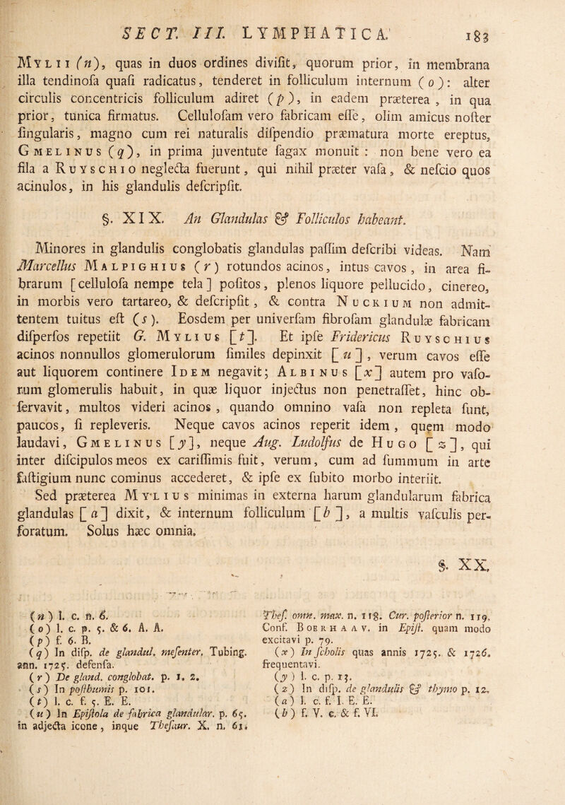 Mylii (;/), quas in duos ordines divifit, quorum prior, in membrana illa tendinofa quafi radicatus, tenderet in folliculum internum (o): alter circulis concentricis folliculum adiret (p), in eadem praeterea , in qua prior, tunica firmatus. Cellulofam vero fabricam efle, olim amicus nofler fingularis, magno cum rei naturalis difpendio pr^matura morte ereptus, Gmelinus(^), in prima juventute fagax monuit : non bene vero ea fila a Ruyschio negledta fuerunt, qui nihil praeter vafa, Sc nefcio quos acinulos, in his glandulis defcripfit. §. XIX. An Glandulas & Folliculos habeant, Alinores in glandulis conglobatis glandulas pafiim defcribi videas. Nam Marcellus Malpighius (r) rotundos acinos, intus cavos, in area fi« brarum [cellulofa nempe tela] politos, plenos liquore pellucido, cinereo, in morbis vero tartareo, & defcripfit, & contra N u c k i u m non admit¬ tentem tuitus eft (r). Eosdem per univerfam fibrofam glandulae fabricam difperfos repetiit G, Myli us [/:]]. Et ipfe Fridericus Ruyschius acinos nonnullos glomerulorum fimiles depinxit ^ , verum cavos efle aut liquorem continere Idem negavit; Albinus [x] autem pro vafo- rum glomerulis habuit, in quae liquor injedlus non penetralTet, hinc ob- fervavit, multos videri acinos , quando omnino vafa non repleta funt, paucos, fi repleveris. Neque cavos acinos reperit idem , quem modo laudavi, Gmelinus [^], neque Aug. Ludolfus de Hugo [s], qui inter difcipulosmeos ex carilliniis fuit, verum, cum ad fummum in arte faftigium nunc cominus accederet, & ipfe ex fubito morbo interiit. Sed praeterea M y^l i u s minimas in externa harum glandularum fiibrica glandulas [ a]] dixit, & internum folliculum [Z? ], a multis vafculis per¬ foratum. Solus hsec omnia, §. XX. {n) \. C. n, 6. ( 0) 1. c. p. 9. & 6, A, A. ( p ) £ 6- B. iq)\n difp. de glemduL mefenter, Tubing. 172^. defenfa. (^r) De g/and. conglobat, p. 1,2, • (j) \n roflhumis p. lOi. (^) 1. C. £ 9. E. E. ( z/) In Epijiola de fabric:a glandular, p. 6^, In adje(fta icone, inque Tbefaur. X. n. 61 i Thef. omn. max. n. Cur. pojleriorn. 119, Conf. B OE R H A A V. in Epiji. quam modo excitavi p. 79. (x) Infcholis quas annis 1725. & i’]26, frequentavi. iy ) 1. c. p. II. {z) In difp. de glandulis ^ thymo p. 12, (a) 1. c. £ I. E. £. £ V. c. & £ VL