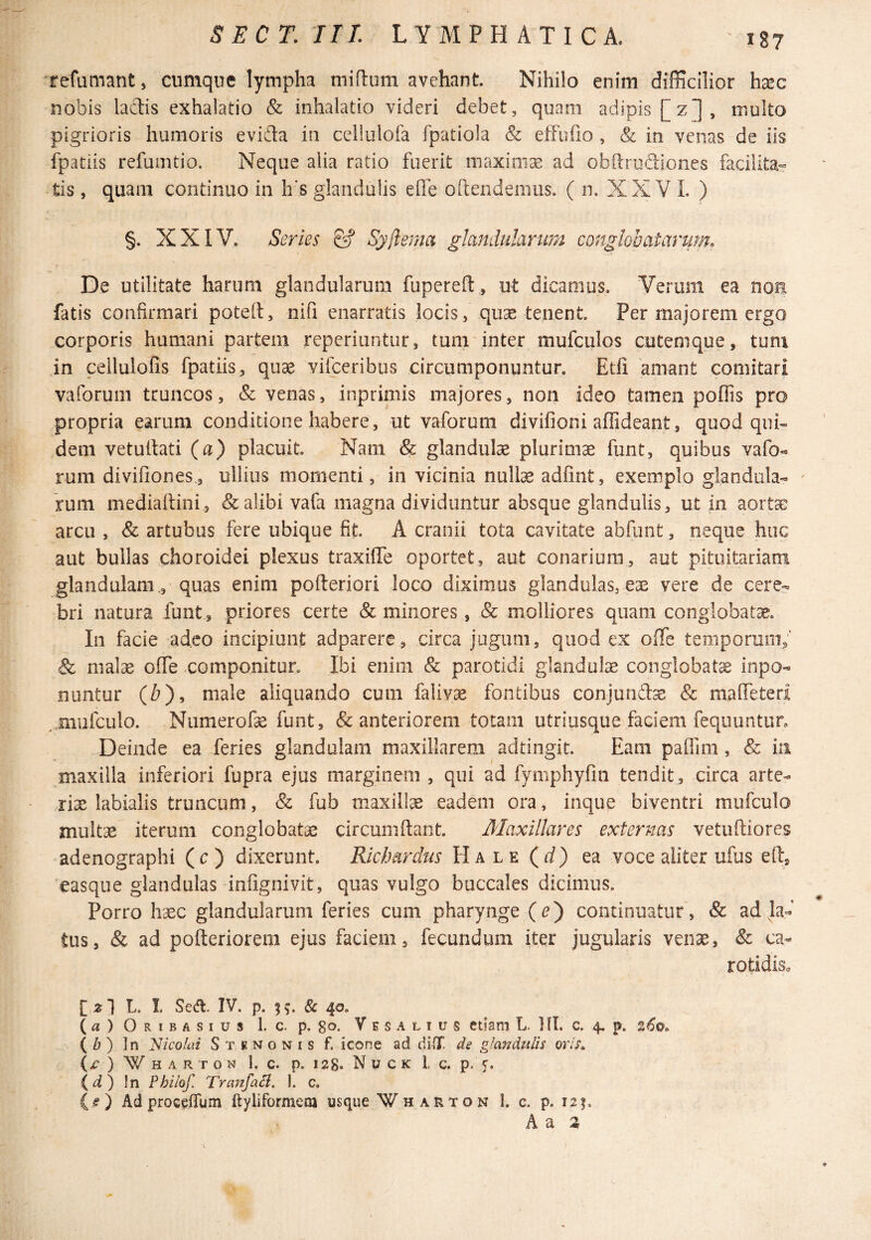 refumant, cumque lympha miflum avehant. Nihilo enim difficilior ha^c nobis lactis exhalatio & inhalatio videri debet, quam adipis [z], multo pigrioris humoris evida ia cellulofa fpatiola & effufio , & in venas de iis fpatiis refunitio. Neque alia ratio fuerit niaxioias ad obitrodioiies facilita¬ tis , quam continuo in h's glandulis effe oftendemus. ( n. XX V I. ) §. XXIV. Series & Syftema glandulanm conglobatarum. De utilitate harum glandularum fupereft , ut dicamus. Verum ea noa fatis confirmari potell, nifi enarratis locis, quse tenent. Per majorem ergo corporis humani partem reperiuntur, tum inter mufculos cutemque, tum in celluloBs fpatiis, qu3e vifceribiis circumponuntur. Etli amant comitari vaforum truncos, & venas, inprimis majores, non ideo tamen poflis pro propria earum conditione habere, ut vaforum divifioni affideant, quod qui¬ dem vetutfati (a) placuit. Nam & glandulas plurimae funt, quibus vafo« rum divifiones,, ullius momenti, in vicinia nuite adfint, exemplo glandula- ^ rum medialtini , & alibi vafa magna dividuntur absque glandulis, ut in aortae arcu , & artubus fere ubique fit. A cranii tota cavitate abfunt, neque huc aut bullas choroidei plexus traxilTe oportet, aut conarium, aut pituitariam glandulam., quas enim pofteriori loco diximus glandulas, eae vere de cere¬ bri natura funt, priores certe & minores, & molliores quam conglobatae. In facie adeo incipiunt adparere , circa jugum, quod ex ofiTe temporum/ & mate ofiTe componitur. Ibi enim & parotidi glandute conglobata inpo- nuntur (^), male aliquando cum falivse fontibus conjurife & malTeteri ,,Biufculo. Numerote funt, & anteriorem totam utriusque faciem fequuntun Deinde ea feries glandulam maxillarem adtingit. Eam paffini, & in maxilla inferiori fupra ejus marginem , qui ad fymphyfm tendit , circa arte- rte labialis truncum, & fub maxilte eadem ora, inque biventri mufculo multae iterum conglobatae circumdant. Maxillares externas vetuftiores adenographi (c) dixerunt. Richardus Hale (rf) ea voce aliter ufus ed, easque glandulas infignivit, quas vulgo buccales dicimus. Porro haec glandularum feries cum pharynge (^) continuatur, & ad la¬ tus, & ad poderiorem ejus faciem, fecundum iter jugularis venae, Sc ca- rotidisa [2I L. I. Secfl. IV. p. 5^. & 40. (a)ORiBASius 1. c. p. 80. Ves ALIUS ctiam L. Ifl. c. 4. p. ( Zj ) In 'Nicolai S t k n 0 n i s f. icone ad di IT. de glandulis oris» (^ ) W H A R T O N 1, c. p. 128. N U c K l c. p. c. (^) In Philof. Tranfail. 1. c. is') Ad proGcfTum ftyliformeia usque Wharton I. c. p. 121. h?i H