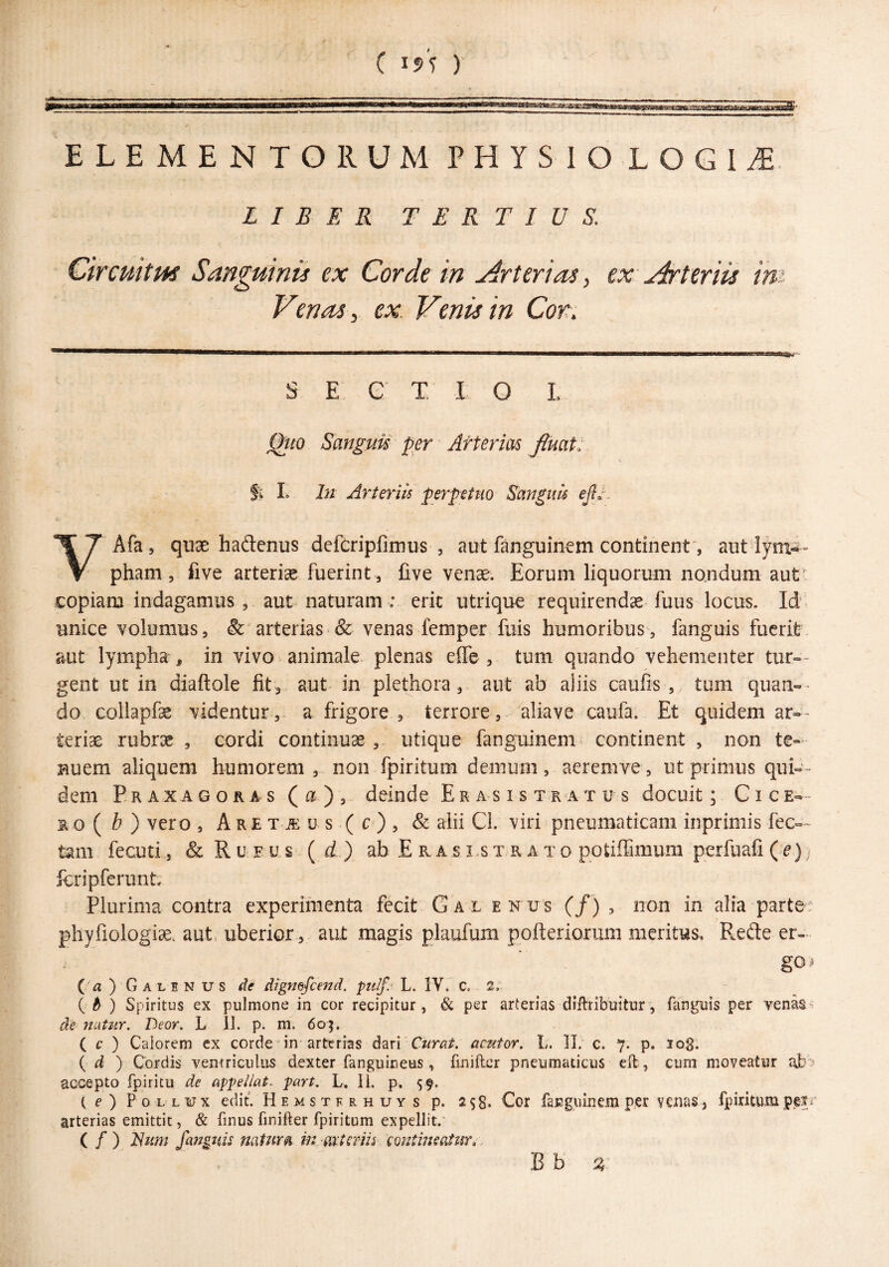 ( I5V )‘ ELEMENTORUM PHYSIO LOGIA. LIBER TERTIUS. Circuitus Sanguinis ex Corde in Arterias^ ex Arteriis im Venas, ex. Venis in Cot\ S E G T. I O L Qito Sanguis' per Arterias fluat: fi L In Arteriis perpetuo Sanguh ejlv ^\T Afa, quae hadenus dcfcripfimus , aut fanguinem continent', aut V pham, five arteriae fuerint , Cve venae. Eorum liquorum nondum aut copiam indagamus, aut naturam : erit utrique requirendas fuus locus. Id' unice volumus, & arterias & venas femper fuis humoribus, fanguis fuerit aut lympha , in vivo animale, plenas elfe , tum quando vehementer tur-- gent ut in diaftole fit , aut in plethora, aut ab aliis caulis , tum quan-' do collapfe videntur, a frigore , terrore, aliave caufa. Et quidem ar-- terias rubras , cordi continuae,, utique fanguinem continent , non te¬ nuem aliquem humorem, non fpiritum demum, aeremve, ut primus quin¬ deni Praxagoras (a), deinde Erasi stratus docuit; Cice¬ ro ( Z?)vero, Aretjeus (c), & alii CI. viri pneumaticam inprimis fec— tam fecuti, &RuFUs=(fif) ab E r a s i.s x r a t o potilfimum perfuafi . jbripferunt; Plurima contra experimenta fecit Gal enus (/) , non in alia parte: phyliologise. aut, uberior, aut magis plaufum pofteriorum meritus, Rede er- goi ( a ) G A L E N u s de digmfiejid. pulf. L. IV. C, 2: { 6 ) Spiritus ex pulmone in cor recipitur, & per arterias diflribuitur, fanguis per venas^ de naUir. Deor, L 11. p. m. 605. ( c ) Calorem ex corde in arterias dari Curat, aentor. L. II. c. 7. p. 108. ( ) Cordis ventriculus dexter fanguineus, fmiftcr pneumaticus eft, cum moveatur ajb'? accepto fpiritu de appellat.^ part. L. 11. p. 59. ( e ) P 0 L L w X edit. Hemstfrhltys p. 258* Cor fanguinem per venas, fpiritum arterias emittit, & finus finifter fpiritum expellit.' ( / ) Jdum fanguh natura m axtmis eonimsatur.,