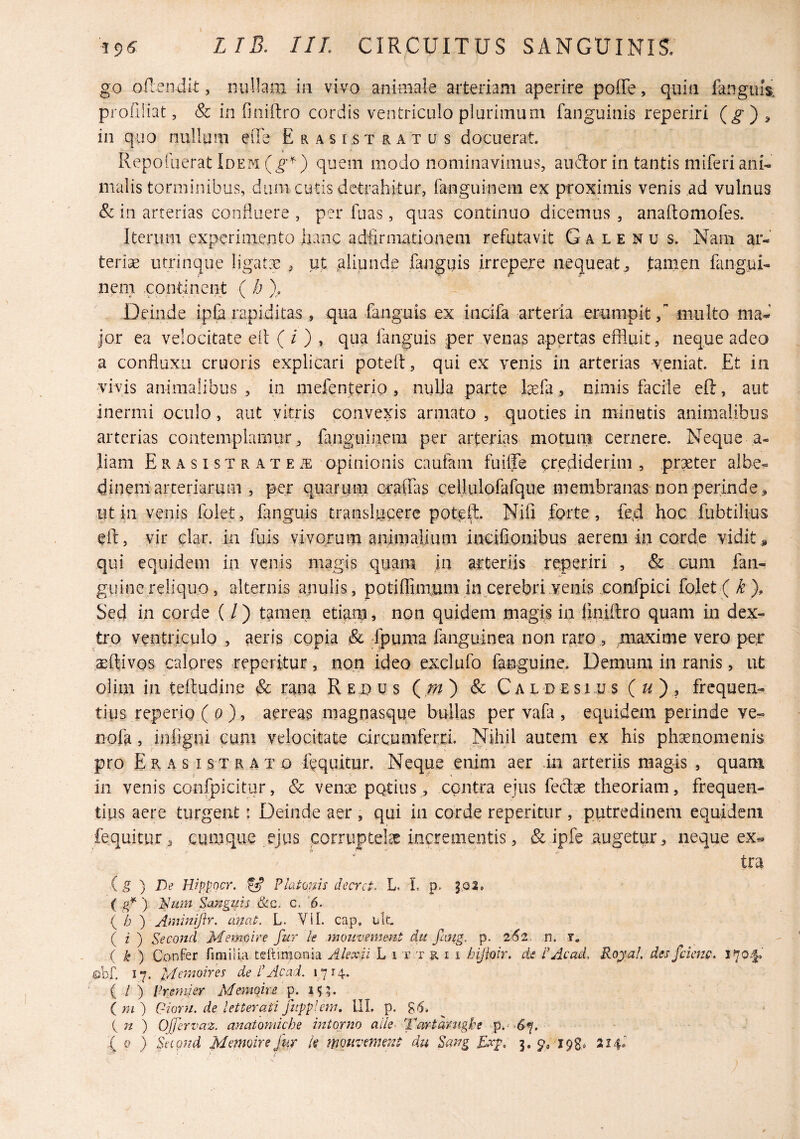 go ofleiidit, nullam in vivo animale arteriam aperire poffe, quin liinguis. profiHat, & in finiftro cordis ventriculo plurimum fanguinis reperiri (g') ^ in quo nullum eiTe Erasi.stratus docuerat. Repofiierat Idem quem modo nominavimus, audor in tantis miferiani¬ malis torminibus, dum cutis detrahitur, fanguinem ex proximis venis ad vulnus Sc in arterias confluere , per fuas, quas continuo dicemus , anaftomofes. Iterum experimento hanc adfirmationem refutavit G a l e n u s. Nam ar¬ teriae utrinque ligatx , pt aliunde fanguis irrepere nequeat^ tamen fangui¬ nem continent ( h ). Deinde ip& rapiditas , qua fanguis ex indfa arteria erumpit / multo mad Jor ea velocitate eit ( / ) , qua fmguis per venas apertas effluit, neque adeo a confluxii cruoris explicari potelf, qui ex venis in arterias veniat. Et in vivis animalibus , in mefenterio , niiUa parte tefa, nimis facile eft, aut inermi oculo, aut vitris convexis armato , quoties in minutis animalibus arterias contemplaiiuir, fanguinem per arterias motum cernere. Neque ,a- liam ERAsisTRATEiE opinionis caufam fuiffe crediderim, praeter albe- dineni arteriarum , per quanuii craffas ceilulofafque membranas non perinde^ Alt in venis folet, fanguis translacere pote^. Nifi forte, fe,d hoc fubtilius eft, vir clar. in fiiis vivorum animalium incifionibus aerem hi corde vidit , qui equidem in venis magis quam in arteriis reperiri , & cum fan- guinereliquo, alternis anulis, potiftimum in cerebri,venis confpici folet (/^), Sed in corde ( / ) tamen etianj, non quidem magis in liniftro quam iii dex^ tro ventriculo , aeris copia & fpuma fanguinea non raro, maxime vero per ^ftivos calores Teperitur, non ideo exclufo famguine. Demum in ranis, ut olim in teftudine & rana Reous ( & Caldesius ( ) ? frequen¬ tius reperig ( o ), aereas magnasque bullas per vafa , equidem perinde ve- nofa, infigui cum velocitate circumferri. Nihil autem ex his phaenomenis pro Er A s isTRATo fcquitur. Neque enim aer ia arteriis magis , quam in venis confpicitur, & venae pQtiiis, contra ejus fedae theoriam, frequen¬ tius aere turgent: Deinde aer , qui in corde reperitur , putredinem equidem fequitur ^ cumque ejus corruptelae incrementis, & ipfe augetur ^ neque ex- tra g ) De Wppocr. fg Pkioms decrct. L. L ( g* ) Sangifis c, ’6. b ') Ainmiflr. emat. L. Vil. cap, ulc ( z ) Second Memcire fur ie moiivemmt du fang. p. 2(52. n. i. { k ^ ConFer fimilia teftimonia Akxii L i t t k i i bijioir. de PAcad, Royal ( / ) Premi er Memqire i^. (m) Gioni. de ietteratifiipplem, IIL p. g.5. { n ) Ojfervaz. anatomiebe intorno alie- Tartdntghe p.^ .^7. :( Q ) Snond Memoire fur k mouvment du Exp. 3. 9; ipg. 214.' cienc. 170.1*