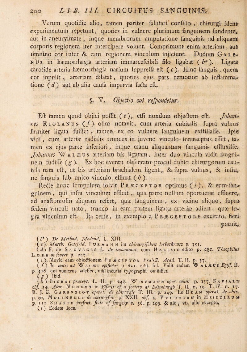 Verum quotidie alio, tamen pariter falutari'confilio-, chimrgr ideiilf experimentum repetunt, quoties in vulnere plurimum fanguinem fundente* aut in aneuryfmate, inque membrorum amputatione fanguinis ad aliquam corporis regiopeni iter intercipere volunt Comprimuntr enim arteriam, aut omnino cor inter & eam regionem, vinculum injiciunt Dudum Gale¬ is U s in haemorrhagia arteriam immarcefcibili filo ligabat ( M). Ligata carotide arteria haemorrhagia narium fuppreffa eft (c). Hinc fanguis, quem cor inpulit , arteriam dilatat, quoties ejus pars remotior ab inflamma¬ tione (d) aut ab alia caufa impervia fada eft. §. V. Objdtio cui respondetur. Eft tamen quod objici poilit (^), etfi nondum objedaitir eft. Johan^ rss R 1 o L A N u s (/). olim notavit, cum arteria cubitalis fupra vulnus firmiter ligata fulflet , tamen ex eo vulnere fanguinem exftillalTe. Ipfe vidi, cum arteriae radialis truncus in juvene vinculo interceptus» effet, ta^ men ex ejus parte inferiori, inque manu, aliquantum fanguinis effluxiffe. Jokmmes Waljeus arteriam bis ligatam, inter duo vincula vidit fangui- rem fudiffe {g ). Ex hoc. eventu obfervato procul dubio chirurgorum cau¬ tela nata eft, ut bis arteriam brachialem ligent, & fupra vulnus, & infra* ne fanguis fub unico vinculo effluat.(A). Refte hunc fcrupulum. folvit P r c e p t o R optimus ( / ) , & enm fan-' guinem, qui infra vinculum effluit , qiia, parte nuilum oportuerat effluere* ad anaftomofin aliquam refert, quae fanguinem , ex vicino aliquo, fupra^ fedem vinculi nato, trunco in eam partem ligatse arterise adfert, quae fu¬ pra vinculum effl Ita certe, in exemplo a PRiSCEPTORE excitato, fieri potuit^ (ir) TOe Method. Medend, L. XUl e'), Mutth, Gottfrid. Purma n n im ehirurgifvhcn hrherkrant p. ( F. de S A u V A G E s L. de inflammat, cum H a l e s i o edito p. 2$I. TbeopbilMP' L o E B of fevers p. 247. ( e.), Movit eam objedionera P receptor yiead. T. H. p. 57. ( / ) In notis ad W epifl&las p 621. edit. foi. Vidit eadem W aljeus Zpifl. IL p. 416. qui numerus adelTet , ni0, incuria typographi orniiifTet. ig) Ibid. (b) ¥ I G ii A i pr^eept. L. }[. p. 24^. W i s E Kf a w n' oper. amn. p. S a v t a r ts' €hf. ;4. .Akx. M 0 N r; 0 o in Elja^s ofl a fociety at Edimburgb T. IL n, 1$. T. iV. n. i7<r K. J. C. Garengeot operat, de chitnrgie T. 111. p. 249. Le Dean operat, de chin p. 50, M o L I N E L L I de aneurypn. p. XXII. obf. 4. Vylhoorm in Heisterua# p. III. Sharpe prefent. flate of furgery C. ^6. p, 2op. & , vix ullp excepto.^ (?) Eodem feco.