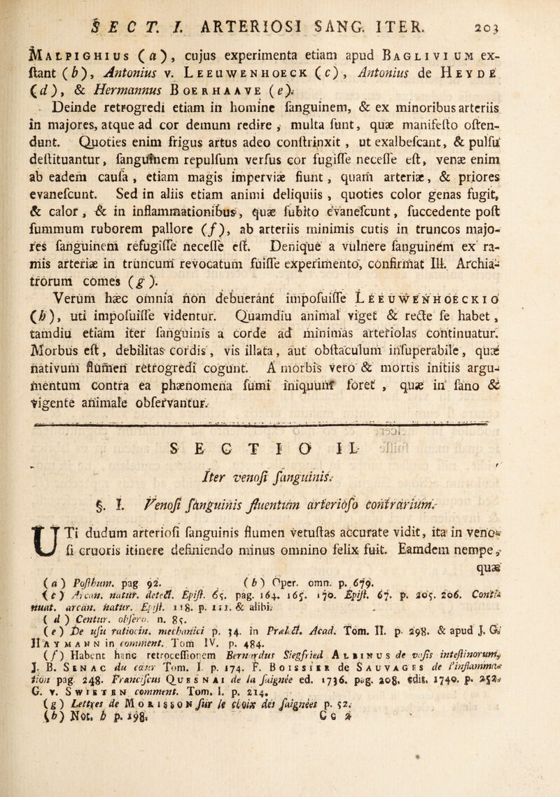 AlAtpiGHius (^), cujus experimenta etiam apud B a g l i v i u m ex- ftant(^), Antonius v. Leeuwenhoeck (c), Antonius de Heyde (rf), & Hermannus B oe r h a a v e {e)i Deinde retrogrcdi etiam in homine fanguinem, & ex minoribus arteriis, in majores, atque ad cor demum redire , multa funt, quae manifefto often- dunt. Quoties enim frigus artus adeo conftrinxit , ut exalbefeant, & pulfu! deftituantur, fangutnem rcpulfum verfus cor fugifle necefle eft, venae enim ab eadem caufa , etiam magis imperviae fiunt, quarii arteriae, & priores evanefeunt. Sed in aliis etiam animi deliquiis , quoties color genas fugit, & calor, A in inflammationibus, quae fublto evanefeunt, fuccedente poft fummum ruborem pallore (/), ab arteriis minimis cutis in truncos majo¬ res fanguinetn refugilTe necefle eit^ Denique a vulnere fanguindm ex ra- niis arteriae in triiricuni revocatum fuifle experirhento», confirmat IlL Archia¬ trorum comes {g)- Verimi h^c omnia xiofi debuerant impofuifle L iE u#enhoe ck i d ()&), uti impofuifle videntur. Quam diu animal viget & refle fe habet, tamdiu etiam iter fariguinis a corde ad minimas arteHolas continuatur. Morbus eft, debilitas cordis, vis illata, aut obftaculuiii infuperabire, quis nativum fluihieri retrogredi cogunt. A morbis Vero' &' mortis initiis argu¬ mentum Contra ea phaenomena fumi iniquunf foret , quse in fano St Vigente animale obfervantuf,' ■■} A S E G T I O I L It* * k Oii: ^ Iter venofi fanguinis^ §. I. Fenoji /anguinis fiuentiiin arferid/a co?iirdriumV UTi dudum arteriofi fanguinis flumen vetuftas accurate vidit, ita in veno^ li eruoris itinere definiendo minus omnino felix fuit. Eamdcm nempe quas' (a) Pofthum. pag 92. (bj Oper. omn. p.,679. A:icaU. natiif, AetcHl. Epifl. 6%, pag. 164. i6j. Epijh ij* p. io6, Contf<^ nuat, arem, katiir. Epiji. 1 ig. p. i. alibi.' ( il ) CetJtur. ohfero. n. {e) t)e ufu Tatiocm, mechariki p. ^4. Jn Prallt, j^cad, Tdm. IT. p* 29E. & apud J. Qi JI a Y M A N N \n comment. Tom IV. p. 484. (/) Habent ha ne retrpceflionem Bernardm Siegfrhd Aliinus de vojts inteftinorum^ J. B. S E N A c du emir Tom. I. p. 174. F. B 0 1 s s i E R de $ a u v a g li s de IHnjlammd^ iiOii pag. 248* Prancifeus Quesnai de ia fuignee ed. »7)6. piig. aog. «dit. 174®« P* ^5^=^ G. V. SwiBTBN comment. Tom, 1, p. 214. (g) Lettxes de M o r 1 § § 0 N fur U Hfi9S des faignees p. ^2.' Not. b p.m ~ ^ ^ • '