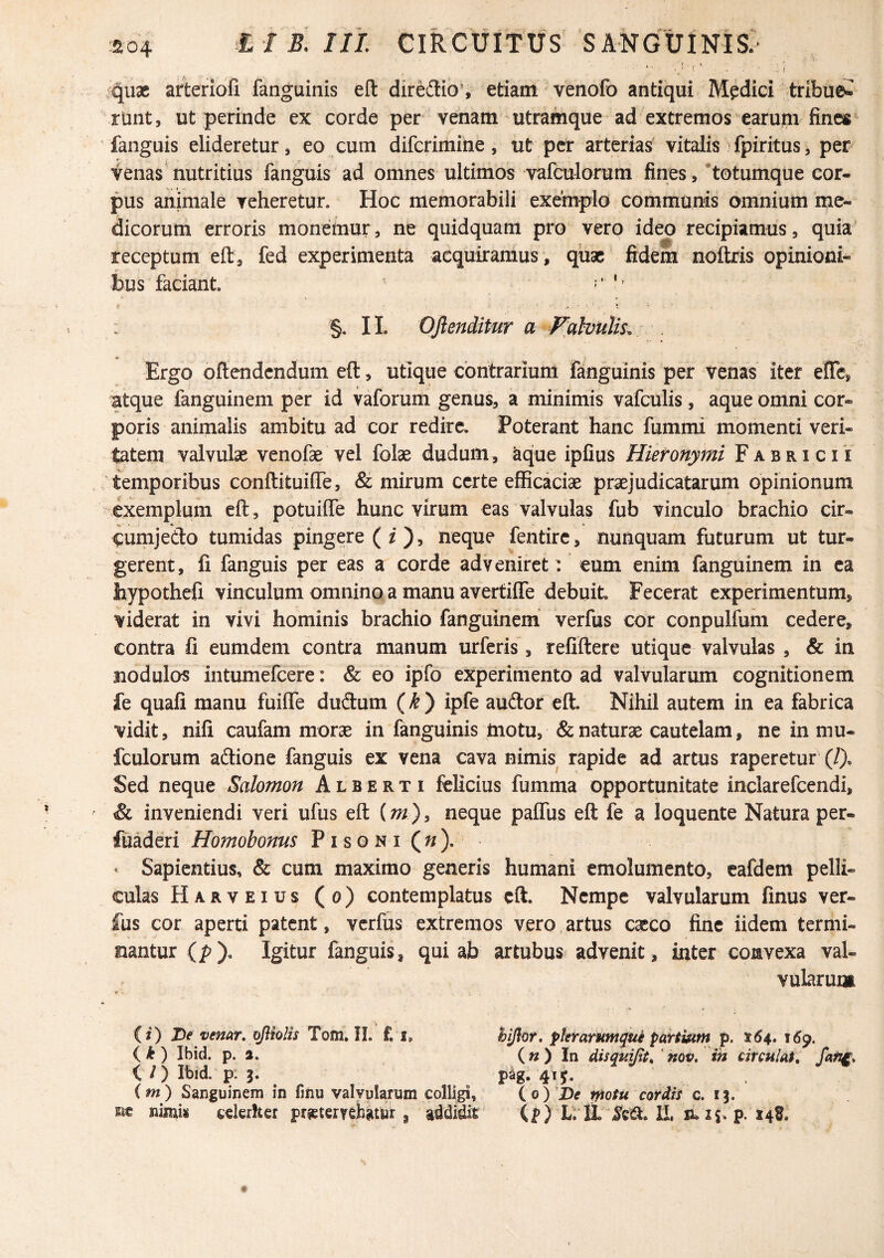 V r' , • qu3C arteriofi fanguinis eft diredio% etiam venofo antiqui Medici tribuei^ riint, ut perinde ex corde per venam - utramque ad extremos earum fine« fanguis elideretur, eo cum difcrimine, ut per arterias vitalis >fpiritus, per venas nutritius fanguis ad omnes ultimos vafculorum fines, *totumque cor¬ pus animale veheretur. Hoc memorabili exemplo communis omnium me¬ dicorum erroris monemur, ne quidquam pro vero ideo recipiamus, quia receptum eft, fed experimenta acquiramus , quae fidem noflxis opinioni¬ bus faciant. ^ ; §. II. OJlenditur a f^alvuUs. . Ergo oftendendum eft, utique contrarium fanguinis per venas iter efte, atque fanguinem per id vaforum genus, a minimis vafculis, aque omni cor¬ poris animalis ambitu ad cor redire. Poterant hanc fummi momenti veri¬ tatem valvulae venofae vel folae dudum, ^ue ipfius Hieronymi Fabricii temporibus conftituiffe, & mirum certe eflBcaciae praejudicatarum opinionum exemplum eft , potuifle hunc virum eas valvulas fub vinculo brachio cir- eumjedo tumidas pingere (Oj neque fentire, nunquam futurum ut tur¬ gerent, fi fanguis per eas a corde adveniret: eum enim fanguinem in ea hypothefi vinculum omnino a manu avertifle debuit Fecerat experimentum, viderat in vivi hominis brachio fanguinem verfus cor conpulfum cedere, contra fi eumdem contra manum urferis, refiftere utique valvulas , & in nodulos intumelcere: & eo ipfo experimento ad valvularum cognitionem fe quafi manu fuiffe dudum (^ ) ipfe audor eft. Nihil autem in ea fabrica vidit, nifi caufam morae in fanguinis motu, & naturae cautelam, ne in mu- fculorum adione fanguis ex vena cava nimis rapide ad artus raperetur (/), Sed neque Salomon A l b e r t i ifelicius fumma opportunitate inclarefcendi, & inveniendi veri ufus eft (m), neque palfus eft fe a loquente Natura per- fuaderi Homobonns P i s o n i ( « ), * Sapientius, & cum maximo generis humani emolumento, eafdem pelli¬ culas Harveius (o) contemplatus eft. Nempe valvularum finus ver¬ fus cor aperti patent, verfus extremos vero,artus exeo fine iidem termi¬ nantur (p). Igitur fanguis, qui ab artubus advenit, inter convexa val¬ vularum (j) De venar, ojlhlis Tom. II. f. i, hi/hr. pkrarufnque partium p. 164. J6p. (k) Ibid. p. 2. (») In disquijtt, 'nov. ih circulat, i /) Ibid. p. 3. psg. 415. (m) Sanguinem in fmu valvularum colligi, io)'De motu cordis c. ij. nt nimis ederher prjeterrebatur, addidit (p) LrlL IL ru ij. p. 148.