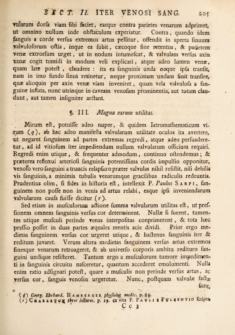 f E C T Jl ITER VENOSI SANG. alarum dorfa viam Gbi faciet , easque contra parietes venarum adprimet, ut omnino nullum inde obftaculum experiatur. Contra, quando idem fanguis a corde verfus extremos artus pellitur, offendit in aperta finuum yalvuloforum oftia, inque ea fubit, caecoque fine retentus, & paqletem venae extrorfum urget, ut in nodum intumefeat, & valvulam verfus axin vense cogit tumidi in modum veli explicari, atque adeo lumen venae, quam late poteft , claudere : ita ea fanguinis linda neque ipfa tranlit, nam in imo fundo finu^ retinetur, neque proximam undam finit tranfirc, qu^ alioquin per axin venae viam inveniret, quam vela valvulofa a fan- guine inflata, nunc utrinque in-eaveam venofam prominentia, aut totam clau« dunt, aut tamen infigniter ardant §. III. Magna earum utilitaL Mirum cft, potuifle adeo nuper, & quidem latromathematicum vi- .rum (^), ab hac adeo manifefta valvularum utilitate oculos ita avertere, ut negaret fanguinem ad partes extremas regredi, atque adeo perfuaderc- tur, ad id vitiofum iter impediendum nullum valvularum officium requiri. Regredi enim utique, & frequenter admodum, continuo oftendenius; & praeterea refluxui arterioli fanguinis potentiflima cordis impulfio opponitur, venofo vero fanguini a truncis relapluro praeter valvulas nihil refiftit, nifi debilis vis fanguinis, a minimis tubulis venarumque gracilibus radiculis redeuntis. Prudentius olim, fi fides in hiftoria eft , intellexit P. Paulus S a r p i, fan- guineln non poffe non in venis ad artus relabi, caque ipfi inveniendarum valvularum caufa fuiffe dicitur (r). Sed etiam in mufculorum adionc fumma valvularum utilitas eft, ut pret fionem omnem fanguinis verfus cor determinent. Nullae fi forent, tumen¬ tes utique mufculi perinde venas interpofitas conprimerent, &, tota haec preffio poffet in duas partes aequales mentis acie dividi. Prior ergo me¬ dietas fanguinem verfus cor urgeret utique, & hadenus fanguinis iter & reditum juvaret. Verum altera medietas fanguinem verfus artus extremos finesque venarum retroageret, & ab univerfo corporis ambitu redituro fan¬ guini undique refifteret. Tantum ergo a mufculorum tumore impedin-^n- ti in fanguinis circuitu nafceretur, quantum accederet emolumenti. Nulla enim ratio adfignari poteft, quare a mufculis non perinde verfus artus, ac verfus cor, fanguis venofus urgeretur. Nunc, poftquam valvulae font, •* s < ^ m ( ^) Georg. Ebrbard, Hambsrokr phyjlolog medie» p.g-j. ^ ibne Mnrfi» p. i v* vita F. Pavli fcnptg»