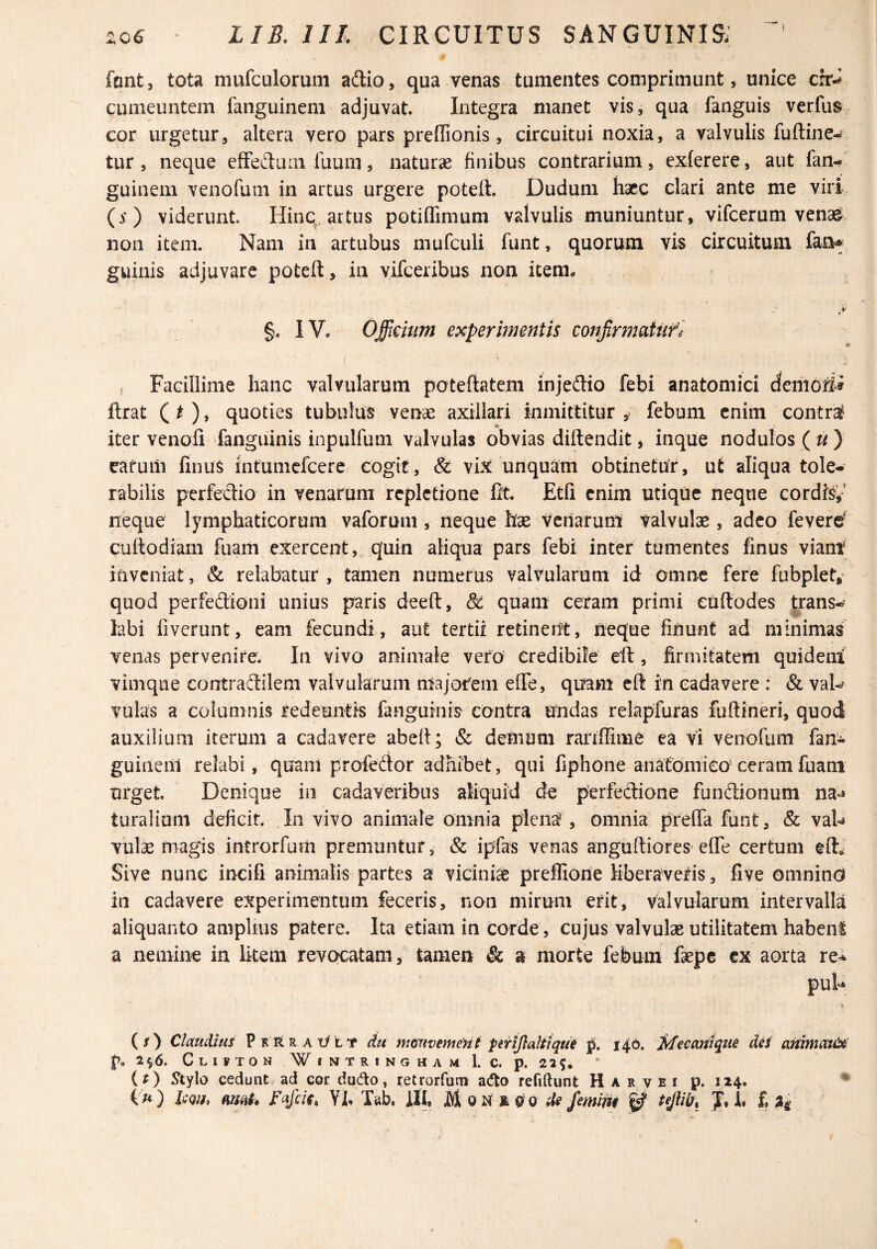 font, tota mufculoruiii adio, qua venas tumentes comprimunt, unice crr^ cumeuntem ianguinem adjuvat. Integra manet vis, qua fanguis verfus cor urgetur, altera vero pars preffionis, circuitui noxia, a valvulis fuftine- tur , neque efFeduin Tuum, naturae finibus contrarium, exferere, aut fan- guinem venofum in artus urgere poteft. Dudum haec clari ante me viri (y) viderunt. Hinq, artus potiffimum valvulis muniuntur, vifcerum venag non item. Nam in artubus mufculi funt, quorum vis circuitum fan* guinis adjuvare poteft, in yifceribus non item. §. IV. Officium experimentis conjirnmitife « I i Facillime hanc valvularum poteftatem injeftio febi anatomici demoti-^ ftrat ( O» quoties tubulus venae axillari inmittitur febum enim contr^ iter venofi fanguinis inpulfum valvulas obvias diftendit, inque nodulos («) carum finuS mtumcfcerc cogit, & vLt unquam obtinetur, ut aliqua tole¬ rabilis perfectio in venarum repletione fit. Etfi enim utique neque cordisy neque lymphaticorum vaforum, neque hae veriarunt valvulae, adeo fevere' cuftodiarn fuarn exercent,, quin aliqua pars febi inter tumentes finus viant inveniat, & relabatur , tamen numerus valvularum id omne fere fubplet, quod perfedioni unius paris deeft, & quam ceram primi euftodes trans¬ labi fiverunt, eam fecundi, aut tertii retinent, neque finunt ad minimas venas pervenire. In vivo animale vefO credibile eft, firmitatern quidem! vimque contradilem valvularum ntajorem efte, quam eft in cadavere : & va^ vulas a columnis redeuntis fanguinis contra undas relapfuras fuftineri, quod auxilium iterum a cadavere abeft; & demum raitffime ea vi venofum fan- guinem relabi, quant profedor adhibet, qui fiphone anatomico' ceram fuani urget. Denique in cadaveribus aliquid de perfedione fundionum na-^ turaiium deficit. In vivo animale omnia plenj^, omnia pteffa funt, & vaU vulae magis introrfum premuntur, & ipfas venas anguftiores efte certum eft» Sive nunc incifi animalis partes a viciniae preffiorie liberaveris, five omnino in cadavere experimentum feceris, non mirum erit, valvularum intervalla aliquanto amplius patere. Ita etiam in corde, cujus valvulae utilitatem habent a nemine in litem revocatam, tamen & a morte febum faepe ex aorta re^ puU > (/) Claudius pKRRAOtT Au mouvement perijlalttque 140. ^ecatiiqtn dii anitnauX p, 2^6. C L I F T 0 N WiNTRINGHAM 1. C. p. 22 9. (f) Xtylo cedunt ad cor dudo, retrorfum acflo refiftunt H a r v e i p. 114.