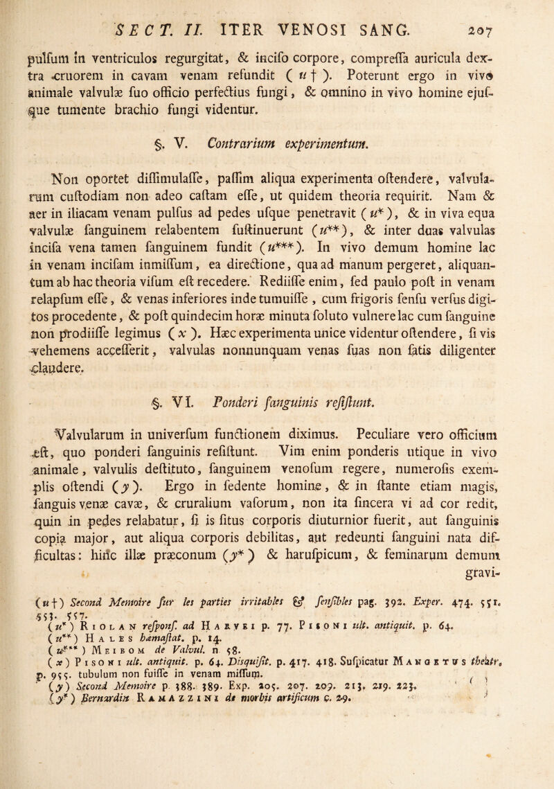 pulfum in ventriculos regurgitat, & iecifo corpore, comprefia auricula dex¬ tra amorem in cavam venam refundit ( t )• Poterunt ergo in viv» animale valvulae fuo officio perfedius fungi, & omnino in vivo homine ejuf- que tumente brachio fungi videntur. §. V. Contrarium experimentum. Non oportet diffimulalTe, paflim aliqua experimenta oftendere, valvula¬ rum cuftodiam non- adeo caftam effe, ut quidem theoria requirit. Nam & aer in iliacam venam pulfus ad pedes ufque penetravit & in viva equa valvulae fanguinem relabentem fuftinuerunt &c inter duas valvulas ineifa vena tamen fanguinem fundit In vivo demum homine lac in venam incifam inmiffum, ea diredione, qua ad manum pergeret, aliquan¬ tum ab hac theoria vifum eft recedere.* Rediiffeenim, fed paulo poft in venam relapfum effe, & venas inferiores inde tumuiffe , cum frigoris fenfu verfus digi¬ tos procedente, & poft quindecim horae minuta foluto vulnere lac cumfanguinc non prodiifle legimus ( x ). Haec experimenta unice videntur oftendere, fi vis vehemens acceflerit, valvulas nonnunquam venas fuas non fatis diligenter claudere. §. VI. Tonderi fanguinis refijlunt. Valvularum in univerfum fundionem diximus. Peculiare vero officium .eft, quo ponderi fanguinis refiftunt. Vim enim ponderis utique in vivo animale, valvulis deftituto, fanguinem venofum regere, numerofis exem¬ plis oftendi (^). Ergo in fedente homine, & in ftante etiam magis, languis venae cavae, & cruralium vaforum, non ita fincera vi ad cor redit, quin in pedes relabatur, fi is fitus corporis diuturnior fuerit, aut fanguinis copi^ major, aut aliqua corporis debilitas, aut redeunti fanguini nata dif¬ ficultas: hiric illae pr^conum & harufpicum, & feminarum demum gravi- (Kf) Second Memoire fiif les parties irr it abies gcf fejtjlhles pag. 592. Exper. 474. iu*) Riolan refponf. ad Haryei p. 77. PifpMi ult. antiquit. p. 6\. Hales hamajiat. p. 14. ( ) IVI E I B o M de Valvul. n 58. { x) P I s o K I uU. antiqiiit. p. 64. Disquijlt. p. 417. 418. Sufpicatur Manqetvs thektf^ p. 9^^. tubulum non fuiflc in venam mifluip. ^ ‘ (^) ^econd Memoire p. 589. Exp. ao^. 207. 20?. 2ij, Z19. 225. ‘ j ) Bernardijt Ramazzini de nmbis artificum Q. 2.9.  V