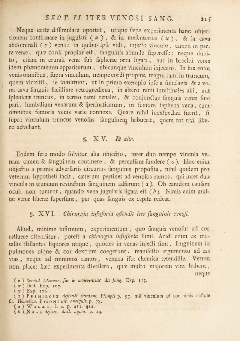 m SECT. II ITER VENOSI SANG. Neque certe diffimulare oportet , utique fepe experioieiita hanc objec¬ tionem confirmare in jugulari Qu} , & in mefenterica ( x ) , & in cava abdominali (jr) vena: in quibus ipfe vidi , injecto vinculo, tamen in paf« te venae, qux cordi propior efi:, fanguiais abunde fiapereiTe : neque dubi¬ to , etiam in crurali vena fub faphense ortu ligata, aut in brachii venis idem phaenomenon appariturum , ubicunque vinculum injeceris. In his enim venis omnibus, fupra vinculum, nempe cordi propius, magni rami in truncum, ^ quem vinxifii, fe inmittunt, ut in primo exemplo ipfe a fubclavia & a ve¬ na cava fanguis fiicillime retrogrediens, in altero rami inteitinales alii, aut fpienicus truncus, in tertio rami renales, & conjunaus fanguis ven^c fine pari, lumbalium venarum & fpermaticarum, in femore faphena vena, cum* omnibus femoris venis varie connexa. Quare nihil inexfpeaati fuerit, fi fupra vinculum trqncus venofus fanguinen| habuerit, quem tot rivi libe¬ re advehant §, X V. Et alia. Eodem fere modo folvitur alia objedio, inter duo nempe vincula ve¬ nam tamen & fanguinem continere , & percufiTam fundere ( ). Ifec enim objedio a primis adverfariis circuitus fanguiiiis propofita , nihil quidem pro veterum hypothefi facit, caeterum pertinet ad venofos ramos, qui inter duo vincula in truncum revindum fanguinem adferunt (a), Ob eam dem caufam ' oculi non tument, quando vena jugularis ligata eft (b). Nimis enim mul- venae liberae fuperfunt, per quas fanguis ex capite redeat §. XVL Chirurgia infuforia q/imdit iterfanguinis venofi. Aliud, minime infirmum, experimentum, quo fanguis venofus ad cor refluere oftenditur, poteft a chirurgia infuforia fumi. Acidi enim ex me¬ tallis ftillantes liquores utique, quoties in venas injedi funt, fanguinem in pulmones ufque & cor dextrum coegerunt, manifeito argumento ad eas vias, neque ad minimos ramos, venena ifia chemica tetendifle. Verum non placet ha^c experimenta divellere, quae multo majorem vim habent, neque (u) Second Memoire fur le motwement du fang. Exp. iij. ( ) Ibid. Exp. 107. ( y ) Exp. 109. (2:) Primi K.OSE deflruB. fundam. Plemfii p. 97. nifi vinculiini ad cor nimis ardum fat. Homebon. Pisoni iilt. aittiquit, p. 78, (a)WALjEUsl. C. p. 4^1.412. ih) u c K defens, dud* aquos, p. 14.