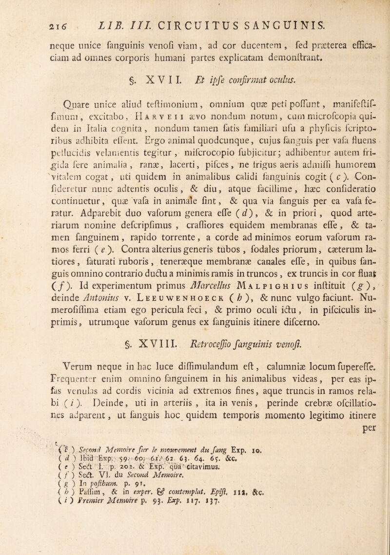 / 21^ . IIB. IIL CIRCUITUS SANGUINIS. neque unice fanguinis venofi viam, ad cor ducentem, fed praeterea effica¬ ciam ad omnes corporis humani partes explicatam demonitrant. §. X V I 1. Et ipfe cojifirmat oculus, Qjiare unice aliud teftimonium, omnium quae peti poffbnt, manifeflif- fimum , excitabo, H a r v e 11 a:VO nondum notum, cum microfeopia qui¬ dem in Italia cognita , nondum tamen fatis familiari ufu a phy fi cis feripto- ribus adhibita eOent. Ergo animal quodcunque, cujus fanguis per vafa fluens pellucidis velamentis tegitur, mifcrocopio fubjicitur; adhibentur autem fri¬ gida fere animalia, ranae, lacerti, pifces, ne irigus aeris admiffi humorem vitalem cogat, uti quidem in animalibus calidi fanguinis cogit ( c ). Con- fideretur nunc adtentis oculis, & diu, atque facillime, haec confideratio continuetur, quae vafa in animale fint, & qua via fmguis per ea vafa fe¬ ratur. Adparebit duo vaforum genera elTe (d), & in priori, quod arte¬ riarum nomine defcripfimus , craffiores equidem membranas effe, & ta¬ men fanguinem, rapido torrente, a corde ad minimos eorum vaforum ra¬ mos ferri (e). Contra alterius generis tubos, fodales priorum, caeterum la¬ tiores, faturati ruboris, teneraeque membranae canales effe, in quibus fan¬ guis omnino contrario duftu a minimis ramis in truncos, ex truncis in cor fluat (/). Id experimentum primus Malpighius inftituit deinde Antonius v. Leeuwenhoeck (/^), & nunc vulgo faciunt. Nii- merofiflinia etiam ego pericula feci, & primo oculi idu, in pifciculis in- primis, utrumque vaforum genus ex fanguinis itinere difeerno. §. XVIII. Retrocejjio fanguinis venofi. Verum neque in hac luce diffimulandum eft, calumniae locum fupereffe. Frequenter enim omnino fanguinem in his animalibus videas, per eas ip- fas venulas ad cordis vicinia ad extremos fines, aque truncis in ramos rela¬ bi (i). Deinde, uti in arteriis , ita in venis, perinde crebrae ofcillatio- nes adpareiit, ut fanguis hoc quidem temporis momento legitimo itinere per 9 \, ( t ') Second Memoire fur le mmtiemefit du Jang Exp. lo. { d ) iBid Erxp::- ^59^^ 6p; ■ 65. 64. 6^. &c* { f ) Sed' 1. p, 202. & ( f ) Sed. VI. du Second Memoire, ( ^ ) In poflhmn. p. 91, i h) Paffim , & in exp er. contemplat, Eptf, iia,