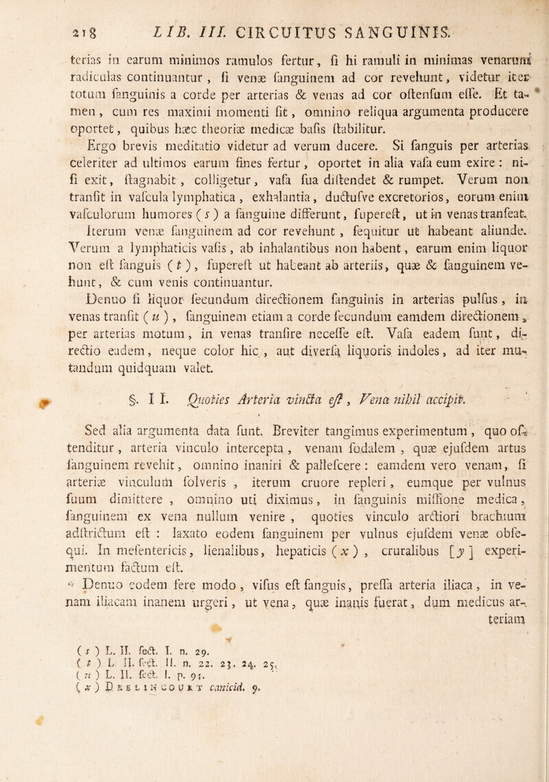 tcrias in earum mmiiiios ramulos fertur, fi hi ramuli in minimas venaruni radiculas continuantur , fi venae fanguinem ad cor revehunt, videtur, iter totum fanguinis a corde per arterias & venas ad cor oftenfum elle. Et ta^ men , eum res maximi momenti fit, omnino reliqua argumenta producere oportet, quibus h[ec theorrcC medicae bafis fiabilitur. Ergo brevis meditatio videtur ad verum ducere. Si fanguis per arterias celeriter ad ultimos earum fines fertur, oportet in alia vafa eum exire: ni- fi exit, (lagnabit , colligetur, vafa fua didendet & rumpet. Verum non tranfit in vafcula lymphatica , exhalantia, dudlufve excretorios, eorum enim varculorum humores ( 5^ ) a fanguine differunt, fuperei-t, utki venas tranfeat Iterum verne fanguinem ad cor revehunt , fequitur ut habeant aliunde. Verum a lymphaticis vafis, ab inhalantibus non habent, earum enim liquor non ell fanguis ( O ? fupereit ut habeant ab arteriis, quae & fanguinem ve¬ hunt, & cum venis continuantur. Denuo fi liquor fecundum direftionem fmguinis in arterias pulfus , ia venas traiifit (u), fanguinem etiam a corde fecundum eamdem dircdionenia per arterias motum, in venas traiifire neceffe eft. Vafa eadem funt, di¬ rectio eadem, neque color hic , aut diverlk liquoris indoles, ad iter mu-, tandum qiiidquam valet. §. I 1. Qi-iotles Arteria vindta ejt, Vena nihil accipit. Sed alia argumenta data funt Breviter tangimus experimentum , quo oli tenditur, arteria vinculo intercepta , venam fadalem , quae ejufdem artus fanguinem revehit, omnino inaniri & pallefcere : eamdem vero venam, fi artenie vinculum folveris , iterum cruore repleri, eumque per vulnus fuuni dimittere , omnino uti diximus, in fanguinis miffione medica, fanguinem ex vena nullum venire , quoties vinculo ardiori brachium adltridurn eft : laxato eodem fanguinem per vulnus ejufdem veoce obfe- qui. In mefentericis, lienalibus, hepaticis (x) 5 cruralibus ] experi¬ mentum fadum eft. Denuo eodem fere modo, vifus eft fanguis, preffa arteria iliaca, in ve¬ nam iliacam inanem urgeri, ut vena, qu^ inanis fuerat, dum medicus ar¬ teriam ( j ) L. IL reCt. I. n. 29. ( ^ ) L. IL ftd. H. n. 22. 21. 24. 25, ( 71 ) L. II. feCt. 1, p. 9^ ( .r ) P. K £ L 1 n c 0 u R T cankid. 9,