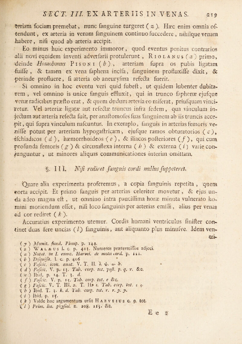 temni fociam premebatnnnc faiiguine turgeret (z). H^c enim ‘omnia ot tendunt, ex arteria in venam fanguinem continuo fuccedere, niliilque venam habere, nifi quod ab arteria accipit. Eo minus huic experimento iiiimoror, quod eventus penitus contrarios >alii novi equidem inventi adverfarii protulerunt , R i o l a n u s ( a ) primo , deinde Homobomrs Pisoni (i?) , arteriam fupra os pubis ligatam fuiiie , Sc tamen ex vena faphena incifa, fanguinem profluxiffe dixit, Sc perinde profluere, 11 arteria ab aneuryfma refeda fuerit. Si omnino in hoc eventu veri quid fubeft, ut quidem lubenter dubita^ rem , vel omnino is unice fanguis effluxit, qui in trunco faphena ejufque ven^ radicibus pnsfto erat, & quem diiduiTi arteria eo rniferat, priiifGjuani vinci¬ retur, Vel arteriGE ligatae aut refcdoe truncus infra fedem, qua vinculum in- ■jecfum aut arteria refeda fuit, per analtomoles fuas fariguinem ab iis truncis acce¬ pit , qui fupra vinculum nafcuntur. In exemplo, fanguis in arterias femoris ve- nide potuit per arteriam hypogaftricam, ejufque ramos obturatorios (c), ifchiadicos ( d ) , h^morrhoideos ( ^ , & iliacos pofteriores ( / ), qui cum profunda femoris (^ ) & circumflexa interna ( /; ) & externa ( i) varie con^ iunguntur , ut minores aliquas communicationes interim oniittanu '§, III, Niji rediret fangsds cof^di 7ndhisj'uppetereL ' t^uare alia experimenta proferemus, a copia fanguinis repetita, quem f orta accipit. Et primo fanguis per arterias celeriter movetur, & ejus un¬ da adeo magna eft , ut omnino intra pauciflima horGE minuta vulnerato ho¬ mini moriendum eifet, nifi loco fanguinis per arterias emifli, alius per venas fid cor rediret ( d: ). Accuratius experimento utemur. Cordis humani Ventriculus 'finifler com tinet duas fere uncias (/.) fanguinis, aut aliquanto plus minufve. Idem vem ‘ itri- { y ') Munit, fimd, Pkmp. p* (2) WALiEus i. c. p. 411. l^umerds prcTtermiffos adjccL ( a ) Notat, in 1. exerc. HarTfei, de motu cord. p. iii. •( b ) T>ifquipt. 1. c. p. 406 '( c ) Fafcic. icon. anat. V. T. II. Tt. w. S-. • { d ) Fafcic. V. p. 13. Tab. corp. tot. pofl. p. q. r. I&G, ( 'C ,) Ibici, p. 14. T. d. ( / ) Fafcic. V. p. IS- Tab. corp. tot. e Scc. •( g ) Fafcic. V. T. III. 2. T. II.* £. Tab. corp. tot. z X'h ) Ibid. T. ^ k. d. Tab. corp. tot, r. r. y. y. ‘( 'i ) Ibid. p. 1^. ( k ) Valde hoc argumentum urfit H a e. v e ius c. ,9. tot \I .) Frim. Ini. phyfiol. n. log- ii'5»