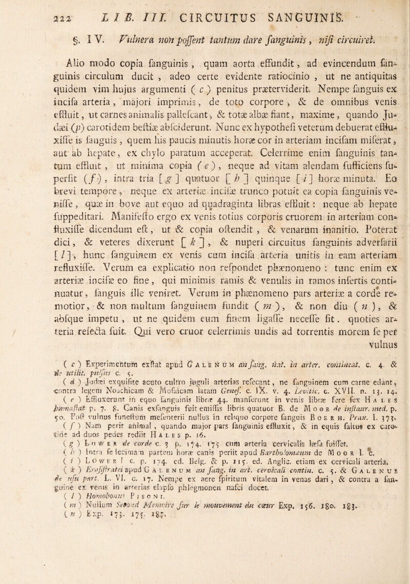 §. IV. Viihura no‘n poj]e7tt tmtttmdare fangiiinis ^ niji circuirei. Alio modo copia fanguinis , quam aorta effundit, ad evincendum fan» guinis circulum ducit , adeo certe evidente ratiocinio , ut ne antiquitas quidem vim hujus argumenti ( c.) penitus prxterviderit Nempe fanguis ex incifa arteria, majori imprimis, de toto corpore, & de omnibus venis, effluit, ut carnes animalis pallefcant, & totae alba^ fiant, maxime, quando Ju¬ daei (p) carotidem befti^ abioiderunt. Nunc ex hypothefi veterum debuerat efflu- xiiTe is fanguis, quem his paucis minutis horae cor in arteriam incifam miferat j, aut ab hepate, ex chylo paratum acceperat Celerrime enim fanguinis tan¬ tum effluit , ut minima copia ( £) , neque ad vitam alendam fufficiens fu- perfit (/-) , intra tria [.g] quatuor L/) ] quinque [ /] hor^ minuta. Eo brevi tempore ^ neque ex arterhe, incife trunco potuit ea copia fanguinis ve-^ niffe , qax in bove aut equo ad quadraginta libras effluit: neque ab hepate fuppeditari. Manifeflo ergo ex venis totius corporis criiorem in arteriam con^ huxiffe dicendum efc, ut & copia oftendit , & venarum inanitio. Poterat dici, Sc veteres dixerunt £ ^ ^ nuperi circuitus fanguinis adverfarii [/]-, hanc fanguinem ex venis cum incifa arteria unitis in eam arteriam refluxiiTe. Verum ea explicatio non refpondet phaenomeno : tunc enim ex arteria in cibe eo fine, qui minimis ramis & venulis in ramos infertis contb nuatur , fanguis ille veniret. Verum in ph^nomeno pars arteriae a corde re¬ motior, *& non multum fmguinem fundit ( m y, non diu ( n ), & abfque impetu , ut ne quidem eum finem ligaffe neceffe fit. quoties ar¬ teria refecta fuit Qui vero eruor celerrimis undis ad torrentis morem fe per vulnus { c) E xi^eri mentum ex flat apud Galenum cinfang, nat, in arter, contineat, c. 4. 3^? utilit. pu/fns c. (d) juefei exquifite acuto cultro juguli arterias refecant, n€ fanguinem cum carne edant ^ •contra legem Nouchicam & Pdofaicam latam Genef. c. v. 4. Levitic. c. XVII. n. i^. 14, { e ) EfFiuxerant m equo fanguinis libr;f 44. manferunt in venis libras fere fex Ha l e s p. 7. g. Ganis exfanguis fuit emiffis libris quatuor B. de Moor de injiaar. )ned. p. 50. Poil vulnus funeilum mefenterii nuHus in rehquo corpore fanguis B 0 e r h. Prux. I. 57;%, ( f ) Nam perit animal , quando major pars fanguinis effluxit, & in equis faltus ex earo^ Ode ad duos pedes rediit Hales p. 16. ( ^ ) Lo w E R 'de corde c, f p. 174. L77. Cum arteria 'eerVicalfe l^efa fuiOet, ( b ) intra feiecimam parteoi hor?e canis Eartholontcmm de AI o 0 r f c. ( i ) L o w F. R I c. p, 174. ed. Beig. & p. 117. ed. Anglic. etiam ex cervicali arteriai ( k ) Erajij-lratei apud 'G A l e N u m a'n fafig. in art. ceYX)kaU contin. c. 5. & G a l e n u S ■de nfli part, L. VI, c. 17. Nempe ex aere fpiritum vitalem in venas dari, & contra a fan- guine ex vems in arrerias elapfo phlegmonen nafei docet, ( / ) Homobonii^ Pisoni. ( m) Nullum Se9ond Memcire Jnr k monvement dn cenir Ex'p. i<)6. J-go-* 183» i-n ) Exp. 175. 17^. 187.