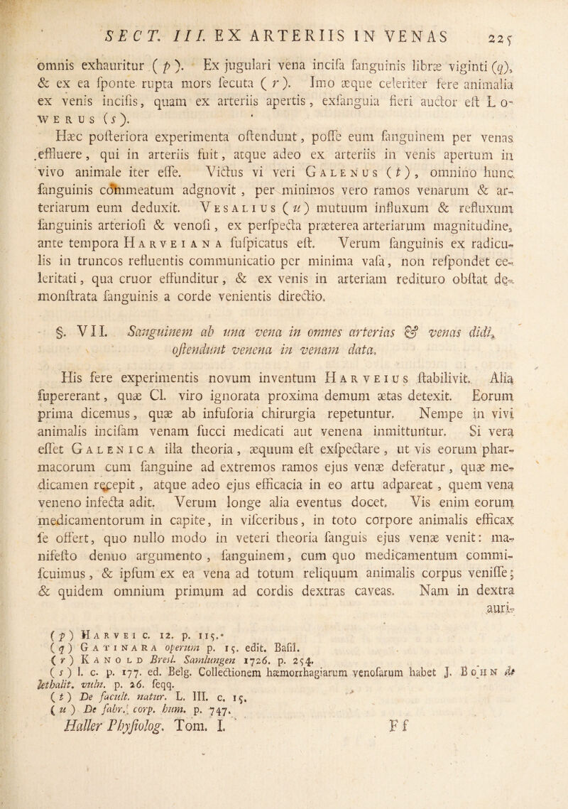 22f omnis exhauritur,( /> ). Ex jugulari vena incifa huiguinis librs viginti ({/), Sz ex ea fponte rupta mors fecuta ( r ). Imo aeque celeriter fere animalia ex venis incifis, quam ex arteriis apertis, exfenguia fieri aucior eft Lo- w E R u s (.9 ). Haec pofieriora experimenta oftendunt, poffe eum faiiguinem per venas .effluere, qui in arteriis fuit, atque adeo ex arteriis in venis apertum iii 'vivo animale iter effe. Vidus vi veri Galexus (t), omnino hunc, fanguinis ccJhimeatum adgnovit , per minimos vero ramos venarum & ar-» teriarum eum deduxit. Vesalius (//) mutuum influxum & refluxum fanguinis arferiofi & venofi, ex perfpeda pr^terea arteriarum magnitudine^ ante tempora H A Rv e I A N A fufpicatus elt. Verum fanguinis ex radicu^ lis in truncos refluentis communicatio per minima vafa, non refpondet ce«. leritati, qua eruor effunditur, & ex venis in arteriam redituro obffat nionftrata fanguinis a corde venientis directio. §. VIL Sanguinem ab tina vena in omnes arterias & venas didu ojiendnnt venena in venam data. His fere experimentis novum inventum H a r v e i u s ftabilivit.. Alia, fupererant, quae Cl. viro ignorata proxima demum aetas detexit. Eorum prima dicemus, quae ab infuforia'chirurgia repetuntur. Nempe in vivi animalis incifam venam fucci medicati aut venena inmittuntur. Si vera eflet Galenica illa theoria, cequuni elt exfpeclare, ut vis eorum phar« macorum cum fanguine ad extremos ramos ejus venae deferatur, quae me-? •dicamen rqpepit, atque adeo ejus efficacia in eo artu adpareat , quem vena veneno infeda adit. Verum longe alia eventus docet. Vis enim eoruni medicamentorum in capite, in vifceribus, in toto corpore animalis efficax fe offert, quo nullo modo in veteri theoria fanguis ejus venae venit: ma^ nifefto denuo argumento , faiiguinem, cum quo medicamentum commi- fcuimus, & ipfum ex ea vena ad totum reliquum animalis corpus venilfe; & quidem omnium primum ad cordis dextras caveas. Nam in dextra {f) Ha R VEI C. 12. p. {q) Gat INARA Operum p. 19. edit. Bafil. (r) Kanold Bres/. Samkmgen 1726. p. 2-54. ( j-) 1. c. p. 177. ed. Belg. Collectionem htemorrhagiarum venofarum habet J. Bo hn iU hthalit, miln. p. 26. feqq. ( i) faciilt. natur. L. III. c, 19, { u ) De fabr,[ corp, hum, p. 747. Halkr Pbyjiolog. Tom. L i;