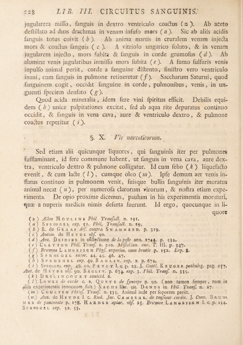 jugularem mifTo, fanguis in dextro ventriculo coadus (^ Ab aceto ■deftillato ad duas drachmas iri venam infufo mors {a). Sic ab aliis acidis fanguis totus coivit ( b). Ab anima martis in cruralem venam injecia mors & coaftus fanguis ( c ). A vitriolo ungarico foluto, & in venam jugularem injedo , mors fubita & fanguis in corde grumofus Qd). Ab alumine venis jugularibus inniiflb mors fubita (^). A fumo fulfiiris venis inpulfo animal periit, corde a fanguine diftento, fmiftro vero ventriculo inani, cum fanguis in pulmone retineretur (/). sSaccharum Saturni, quod finguinem cogit, occidit fanguine in corde, pulmonibus, venis, in un¬ guenti fpeciem denfato (^). Qiiod acida mineralia , idem fere vini fpiritus efficit Debilis equi¬ dem (/;) unice palpitationes excitat, fed ab aqua rite depuratus continuo occidit, & fanguis in vena cavaf aure & ventriculo dextro, & pulmone coaclus reperitur ( i). §. X. p Is narcoticorum-. Sed etiam alii - quicunque liquores, qui fanguinis iter per pulmonei fufflaminant, id fere commune habent , ut fanguis in vena cava, aure dex¬ tra, ventriculo dextro & pulmone colligatur. Id cum febo (^) liquefafto evenit, & cum lade ( / ) , cumque oleo Qmy Ipfe demum aer venis in¬ flatus continuo in pulmonem venit , fuisque bullis fanguinis iter moratus animal necat ( ?/) ’ numerofa clarorum virorum, & noftra etiam expe¬ rimenta, De opio proxime dicemus, paulum in his experimentis moraturi, quse a nuperis medicis nimis deferta fuerunt. Id ergo, quocunque in li¬ quore () AUen Moulins Thil. ^^artfaSi. n, 191. {a) S p R OE G E L exp. 51. PhiL Tranfaci. n. 29, { b ') R. de G R A A p def. contra S w a m m e R d. p. 519, ( r ) Anton. de H e y d e obf. 90. id) Ant, Dsidisr irj colledtione delapefle ann. 1744. p. ^54. (e) Cla YTON Phil. Tranf. n, 210. Mifcellan. cur. T. f{I. p. 34^. (/) Brovpne L angrisch Phyf. experim. cum brutis p, 152, Exp. f, {g) Sproegel exper. 44. 45. 46. 47, {'h) S p R 0 E G K L exp. 49, B A G L I V. CXp. 2. p. 674, ( z) Sprokgf.l exp. 48. P e t i t 1. g p. 25. J. Gottl. li r v g e R patholog. pag. If7® Ajit. de H F. Y D E obf. 90. Bagli y. p. 674. exp. 3. Fbi/. Tranf. n, 955. ( k ) D R E L I N c o u R T cunlcid. 6. ( /) Lowsr de corde c. 2. Q_u e y e de fy7fcope p. 90. (non tamen femper, nam iis aliis experimentis innocuam fuit ) S a c h s libr. cit. De nys in Phil Tranf n. 27. {m) Courten thUof. Tranf. n. 959. Animal inde per foporem periit. (?2j) Ant. de H E Y D E 1. c. Rud. Jac. C a m e r a r. de tenjlone cordis. J. CoJtr. B r u E R de pancreate p. 178. H A R D E R apiar, obf 2|. Broy^ne Langeisgh 1. c. p. 154» Spr®egel exp. 52. 59. I