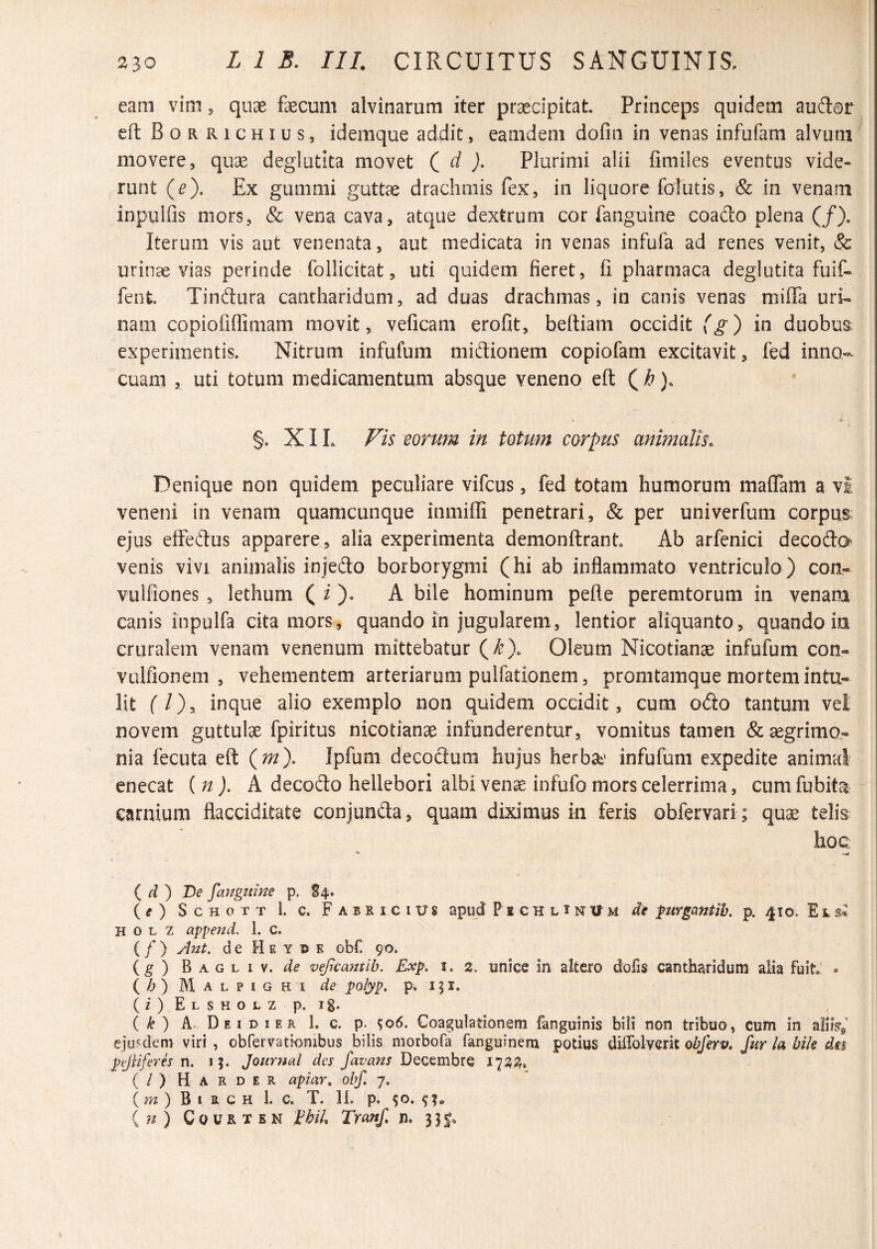 eam vim, quae faecum alvinarum iter praecipitat. Princeps quidem auftar cfl: Borrichius, idemque addit, eamdem dofin in venas infufam alvum movere, quae deglutita movet (id). Plurimi alii fimiles eventus vide¬ runt ((?). Ex gummi guttae drachmis fex, in liquore folutis, Sc in venam inpulfis mors, & vena cava, atque dextrum cor fanguine coado plena (/). Iterum vis aut venenata, aut medicata in venas infufa ad renes venit, & urinae vias perinde follicitat, uti quidem fieret, fi pliarmaca deglutita fuif- fent. Tindura cantharidum, ad duas drachmas, in canis venas mifia uri¬ nam copiofiflimam movit, veficam erofit, beftiam occidit (g) in duobus experimentis. Nitrum infufum midionem copiofam excitavit, fed inno¬ cuam , uti totum medicamentum absque veneno eft ( ^). §. XIL Fis eorum in totum corpus animalis. Denique non quidem peculiare vifcus, fed totam humorum maflam a vi veneni in venam quamcunque inmiffi penetrari, & per univerfum corpus: ejus eifedus apparere, alia experimenta demonftrant Ab arfenici decodo venis vivi animalis injedo borborygmi (hi ab inflammato ventriculo) con- vulfiones , lethum ( A bile hominum pefle peremtorum in venam canis inpulfa cita mors, quando in jugularem, lentior aliquanto, quando in cruralem venam venenum mittebatur (^). Oleum Nicotianae infufum con- vulfionem , vehementem arteriarum pulfationem, promtamque mortem intu¬ lit f /), inque alio exemplo non quidem occidit, cum odo tantum vel novem guttute fpiritus nicotianae infunderentur, vomitus tamen & aegrimo¬ nia fecuta eft {m), Ipfum decodum hujus herba^' infufum expedite animal enecat {n ). A decodo hellebori albi venae infufo mors celerrima, cum fubita carnium flacciditate conjunda, quam diximus in feris obfervari ; quae telis hoc ( d ) De fanguhte p. S4. (^) ScHOTT 1. c. Fabricius apud P i c H l 1 n V m de ^urgantih. p. 410. E l si H 0 L z append. 1. c. ( / ) ylnt. de H e y e obf. 90. (g ) B A G L I V. vegcantib. Exp. 1. 2. unice in altero dofis cantharidum alia fuit’ • ( /;> ) M A L p I G H I de polyp, p. 151. 0' ) E L s H o L z p. ig. ( ) A- D E I D I E R 1. C. p. S06. Coagulationem fanguinis bili non tribuo, cum in aliiV^ ejusdem viri , obfeiTationibus bilis morbofa fanguinem potius dilTolverit obferv. fur /« bik dis ptJHferh n. i;. Journal des favans DQQ^mhxQ (/) Harder apiar, obf. 7, ( w ) B I R c H 1. C. T. 11. p. so. {n) CouRXEN fbih Tranf n. 331.