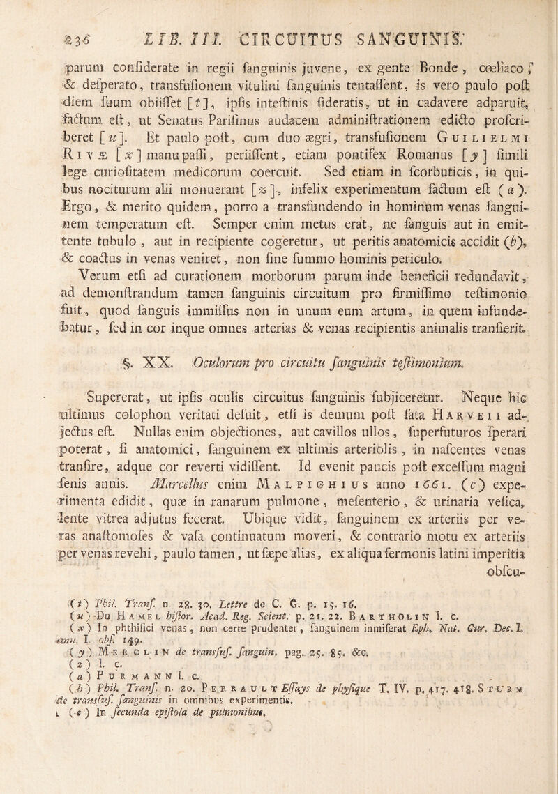 parum confidcrate in regii fanguinis juvene, ex gente Bonde , C(^Iiaco T '& defperato, transfufioneni vitulini fanguinis tentaffent, is vero paulo poR diem fuum obiiffet [t], ipfis inteftinis fideratis, ut in cadavere adparuit, ‘fadiini eft, ut Senatus Parifinus audacem adminiftrationem edido profcri- beret [^/]. Et paulo poft, cum duo aegri, transfufioneni Guilielmi Riv^ [ X ] manu padi, periiffent, etiam pontifex Romanus fimili kge curiofitatem medicorum coercuit. Sed etiam in fcorbuticis, in qui¬ bus nociturum alii monuerant [z], infelix experimentum fadum eft (ay. Ergo, & merito quidem, porro a transfundendo in hominum venas fangui- nem temperatum eft. Semper enim metus erat , ne fanguis aut in emit¬ tente tubulo, aut in recipiente cogeretur, ut peritis anatomicis accidit & coadus in venas veniret, non fine fummo hominis periculo. Verum etfi ad curationem morborum parum inde -beneficii redundavit, ad demonftrandum tamen fanguinis circuitum pro firmiftimo teftimonio fuit , quod fanguis immifliis non in unum eum artum , in quem infunde- ibatur, fedin cor inque omnes arterias & venas recipientis animalis tranfierit XXo -Omlorum pro circuitu J‘mguinis'tejimonium. Supererat, ut ipfis oculis circuitus fanguinis rubjiceretut. Neque hk sitimus Colophon veritati defuit, etfi is demum poft fata H A r v e 11 ad- jediis eft. Nullas enim objediones , aut cavillos ullos, fuperfuturos fperari poterat, fi anatomici, fanguinem ex ultimis arteriolis, in nafcentes venas tranfire, adque cor reverti vidiftent Id evenit paucis poft excelTiim magni fenis annis. Marcellus enim Malpighius anno 1661. (r) expe- •fimenta edidit, qux in ranarum pulmone, mefenterio, & urinaria vefica, rlente vitrea adjutus fecerat Ubique vidit, fanguinem ex arteriis per ve¬ ras anaftomofes & vafa continuatum moveri, & contrario motu ex arteriis per venas revehi, paulo tamen, ut faepe alias, ex aliqua fernionis latini imperitia obfcu- ({i) Thii. Tranf. n, 2g. ^o. Lettre de C. p. r^. ( ) 'Du H A M E L hijlor. Acad. Reg. Scient: p, 21. 22. B A R T H 0 r. i N 1. C. ( AT) In phthifici venas , non certe prudenter, fanguinem inmiferat Epb» Nat. Cur. Dec. t Anu. I. obf. 149. ( j) MvE R. c l i n de transfuf. fanguin. pag^. 25. 6cc> C ^ ) '1' 9* ( a ) P u R M A N N L c.. , (i? ) PhiL Tranf. n. 20. P e;r R a u l T Effays de fbyjique T, lY, p, 417. 4Tg. S T U R m Ae transfuf. fanguinis in omnibus experimentis, k. ) In fecunda epfto/a de pilmanibm^