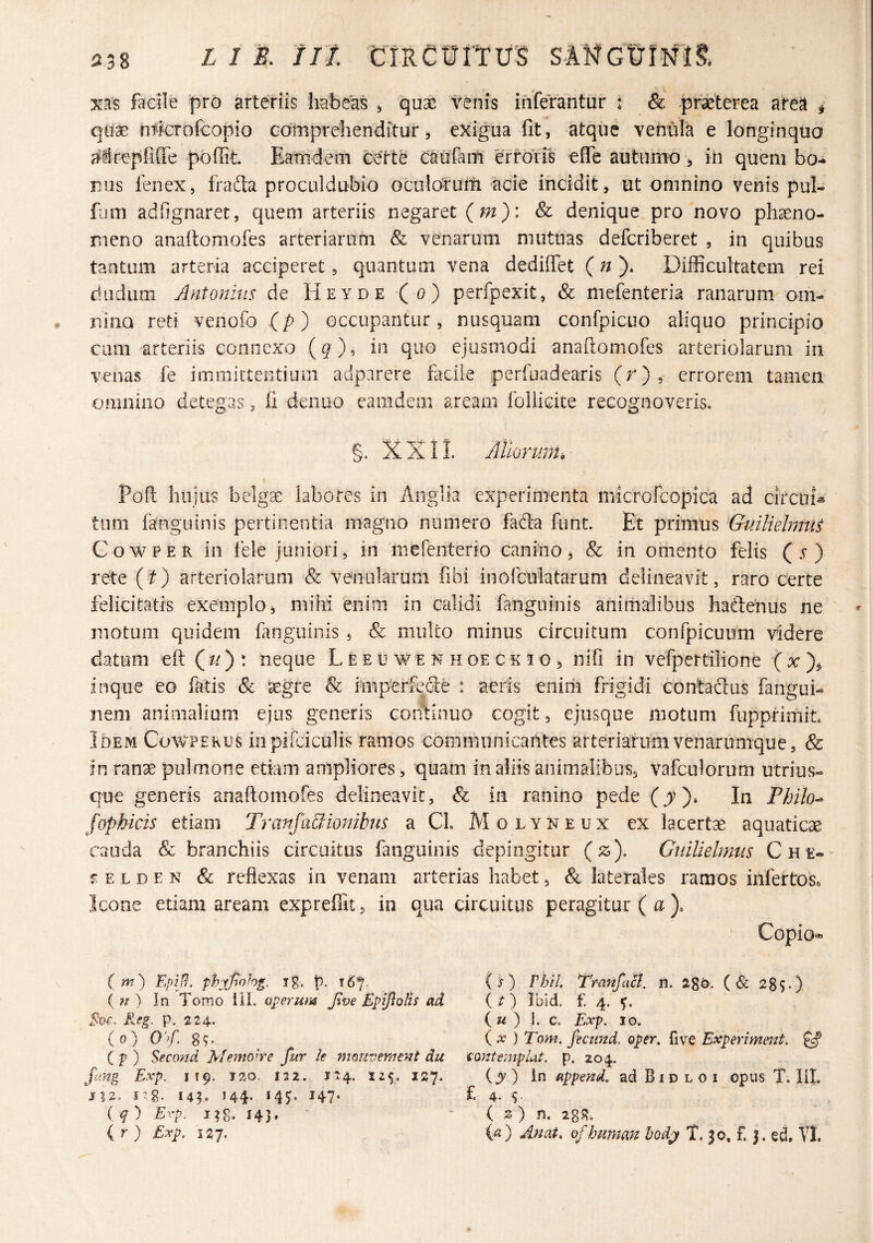 xas facile pro arteriis habeas > quae venis inferantur : & -praeterea aitea ^ quae ntfcTofcopio Gomprehendituf, exigua fit, atque venula e longinquo adcepfiffe poffit Eamdeni certe caufam errolis effe autumo ^ in quem bo¬ nus fenex, frafta proculdubio oculciruili ^cie incidit, ut omnino venis pul- fum adfignaret, quem arteriis negaret {m)\ & denique pro novo phaeno¬ meno anafiomofes arteriarum & venarum mutuas defcriberet , in quibus tantum arteria acciperet, quantum vena dedifiet Difficultatem rei dudum Antonius de Heyde (o) perfpexit, & mefenteria ranarum om- niiiQ reti veiiofo (p) occupantur, nusquam confpicuo aliquo principio cum arteriis connexo (g), in quo ejusmodi anafiomofes arteriolarum in venas fe immittentium adparere facile perfoadearis (r), errorem tamen omnino detegas, fi denuo eamdem aream foliicite recognoveris» g. XXII. Atiorwn, \ Poft luijiis belgse labores in Anglia 'experimenta microfcopica ad circui^ tum fanguinis pertinentia magno numero fafta funt. Et primus Guiliehmit CowPER in fele juniori, in mefenterio canino, & in omento felis (.v ) rete (r) arteriolarum & venularum fibi inofGulatarum delineavit, raro certe felicitatis exemplo, mihi enim in calidi fanguinis animalibus hadeiius ne motum quidem fanguinis , & multo minus circuitum confpicuum videre datum eft (^)! neque L e e u w e n h oe c k i o , nifi in vefpertilione inque eo fatis & tegre & imp'erfeGie : aeris eiiirii frigidi Gontaftus fangui- nem animalium ejus generis continuo cogit, ejusque iiiotum fupprimit* Ideivi Cowperus iii pifciculis ramos communicantes arteriarum venarumque, & in ranae pulmone etiam ampliores, quam in aliis animalibus, vafculorum utrius- que generis anafiomofes delineavic, & in ranino pede (jr)* In Philo-- fophicis etiam Trmifa&iombus a CL Molyneux ex lacertae aquaticae cauda & branchiis circuitus fanguinis depingitur (^). Guiliebnus Che- r E L D E N & reflexas in venam arterias habet, & laterales ramos infertos. Icone etiam aream exprefllt, in qua circuitus peragitur ( a ). ' Copio* (m) EpiR. phxftoh^. ig. p. 167. ( n ) In Tomo 111. operum Jtve Epiftolh ad Reg. p. 224. (0) 0’>f. 8T ( p ) Sfcond Menmre fur le mmivement du fang Exp. 119. 120, 132. J34. 125. 127. J12. 145» *44- *4T 147* ( q ) Erp. 143, ( r ) £xp. 127. (s) rhil. Tranfaii. n. igd, (& 28S») ( r ) Ibid. £ 4. ( ) 1. c. Exp. 10. ( X ) Tom. fecimd. oper. fi ve Experimeut. ^ tontempUt. p. 204. (jy ) In append. ad B i d l 0 i opus T. IIL f. 4. S ( 2 ) n. 288» ia) Anat, of human bodj T. 30, f. j. ed, VI.