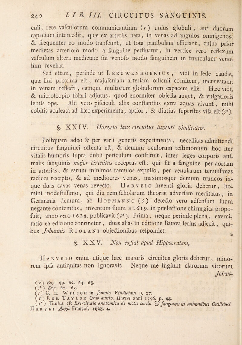 culi, rete vafculorum communicantium ir) unius globuli , aut duorum capacium intercedit, quae ex arteriis nata, in venas ad angulos omnigenos, & frequenter eo modo traiifeunt, ut tota parabolam efficiant, cujus prior medietas arteriofo modo a fanguine perfluatur, in vertice vero reflexum vafculum altera medietate fui venofo modo fanguincm in trunculum* veno« fum revehat. Sed etiam, perinde ut L E e u w e n h o e k i u s , vidi in fede caudae, quae fini proxima eil, majufculam arteriam officuli comitem, incurvatam, in venam reflecti, eamque multorum globulorum capacem efiTe. Haec vidi, & microfeopio folari adjutus, quod enormiter objeda auget, & vulgatioris lentis ope. Alii vero pifciculi aliis conftantius extra aquas vivunt, mihi cobitis aculeata ad haec experimenta, aptior , & diutius fuperftes vifa eft (i-*), §. XXIV. Harveio laus circuitus inventi vindicatur. Poftquam adeo & per varii generis experimenta, neceflitas admittendi circuitus fangiiiiiei oflenfa eft, & demum oculorum teftimonium hoc iter vitalis humoris fupra dubii periculum conftituit, inter leges corporis ani¬ malis fanguinis major circuitus receptus eft: qui fit a fanguine per aortam in arterias s & earum minimos ramulos expulfo, per venularum tenuiffimas radices recepto, & ad mediocres venas, maximosque demum truncos in- que duas cavas venas revefto. Harveio inventi gloria debetur, ho¬ mini modeftifllmo, qui diu remfehoiarum theoriae adverfam meditatus, in Germania demum, ab Hofmanno (i-) detedo vero adfenfum fuuni negante contemtus, inventum fuuni a 16'i 9. in prseledione chirurgica propo- fuit, anno vero 16^2 8. publicavit (^^). Prima, neque perinde plena , exerci¬ tatio ea editione continetur , duas alias in editione Batava ferius adjecit, qui¬ bus Joha7inis R i o l a n i objedionibus refpondet. ^ §. XXV. Non exftat apud Hippocratem^ » Harveio enim utique h'^G majoris circuitus gloria debetur, mino« rem ipfa antiquitas non ignoravit. Neque me fugiunt clarorum virorum Johan» (r) Exp. 5^9. 62. 63. 68« () Exp. 62, 65. (j‘)G. H. WELSCHin fomnio Vmdkiani p. 27. (^)Rob. Taylor Orat anniv. Harvei anni p. 44. {t^) Titulus eft Exercitatio anatomica ds motu cordis ^ fanguinism ankmUbm Guilklmi