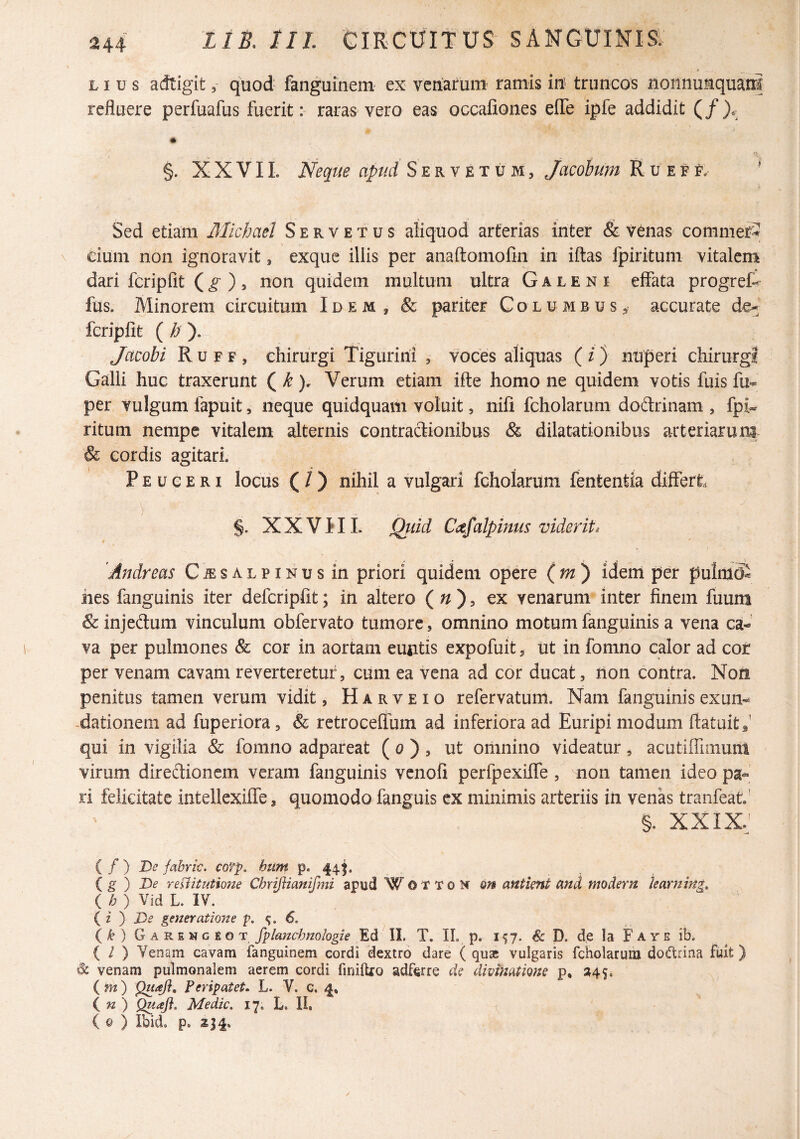 LI u s adtigit, quod fanguinem ex venarum ramis iit truncos nonnumquani refluere perfuafus fuerit: raras vero eas occafiones elTe ipfe addidit (/).- 7 §. X X VIL Neque apud Servet um, Jacohum R u e e f. Sed etiam Michael Servetus aliquod arterias inter & venas commer^ cium non ignoravit, exque illis per anaftomofin in iflas fpirituni vitalem dari fcripfit (^ ), non quidem multum ultra Galeni effata progreff fus. Minorem circuitum Idem, & pariter Columbus, accurate de^ fcripfit ( /? ). Jacobi Ruff, chirurgi Tigurini , voces aliquas (z) nuperi chirurgi Galli huc traxerunt ( ^Verum etiam ifte homo ne quidem votis fuis fu-- per vulgum fapuit, neque quidquam voluit, nifi fcholarum dodrinam , fpi-. ritum nempe vitalem alternis contractionibus & dilatationibus arteriarum & cordis agitari. P E u e E RI locus ( / ) nihil a vulgari fcholarum fententia differt. ) .... §. XXVIIL Qviid Cafalpinus viderit i 'Ajidreas Cjesalpinus in priori quidem opere idem per pulmS iies fanguinis iter defcripfit; in altero ( ^ , ex venarum inter finem fuum & injedum vinculum obfervato tumore, omnino motum fanguinis a vena ca¬ va per pulmones & cor in aortam euntis expofuit, ut in fonino calor ad cor per venam cavam reverteretur, cum ea vena ad cor ducat, lion contra. Non penitus tamen verum vidit, H a r v e i o refervatum. Nam fanguinis exun- -dationem ad fuperiora, & retroceffum ad inferiora ad Euripi modum ftatuit,’ qui in vigilia & fomno adpareat ( o ) , ut omnino videatur, acutiflimum virum diredionem veram fanguinis venofi perfpexiffe, non tamen ideo pa¬ ri felicitate intellcxiffe, quomodo fanguis ex minimis arteriis in venas tranfeat.' §. XXIX,' ( f ) De fabric, cofp. htim p- 441* . { g ) De reUitutione Cbrijiianifmi apud W O V T o N Qn antient and modern harning, ( h ) Vid L. IV. ( i ) De generatione p, 6. {k) GAREVctor fplancbnoIogie 'Ed II. T, IL p. 1^7. D. de la Faye ib. ( / ) Venam cavam fanguinem cordi dextro dare ( quae vulgaris fcholaruiu dodtrina fuit ) ^ venam pulmonalem aerem cordi finilUo adferre de divinatione p, »45, ( m) QuaJ}, feripatet. L. V. c. 4* ( w ) Quafl. Medie. 17. L. 11, ( © ) Ibid. p. 234,