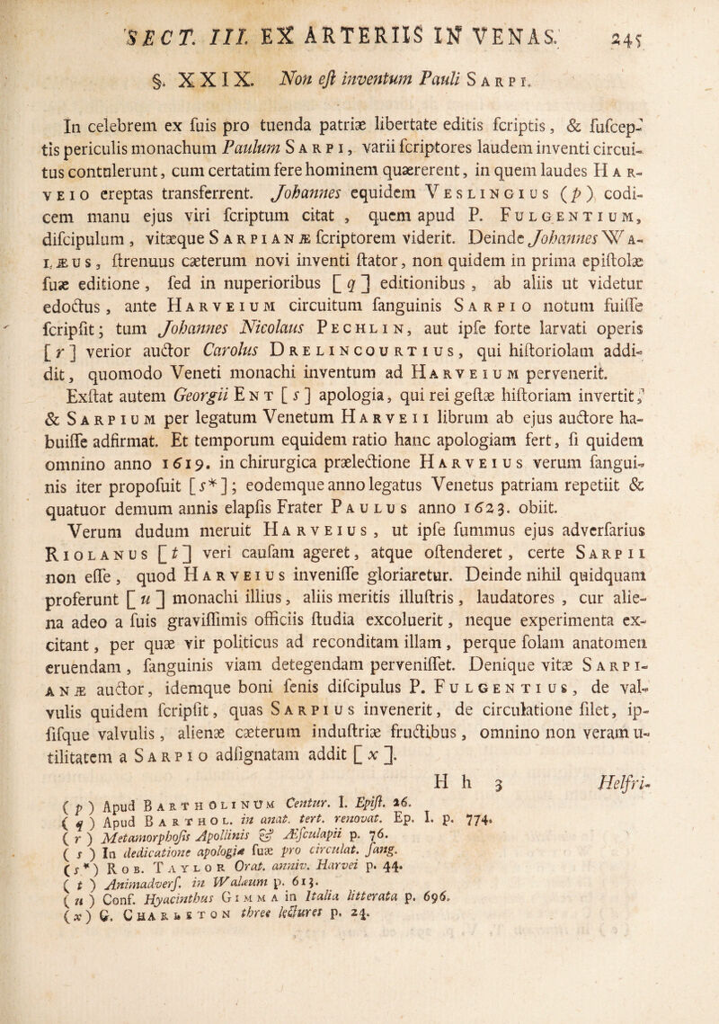 §, XXIX. Non ejl inventum Pauli S a r p i. In celebrem ex fuis pro tuenda patriae libertate editis fcriptis, & fufcep- tis periculis monachum Paulum S a r p i, varii fcriptores laudem inventi circui¬ tus contulerunt, cum certatim fere hominem quaererent, in quem laudes H a r- V E I 0 ereptas transferrent. Johannes equidem V e s l i n Gius (/>), codi¬ cem manu ejus viri feriptum citat , quem apud P. Fulgentium, difcipulum , vitaeque Sarpian^ feriptorem viderit. Deinde Johannes W a- i,.EU s 3 ftrenuus caeterum novi inventi ftator, non quidem in prima epiftolas fuae editione, fed in nuperioribus [ J editionibus , ab aliis ut videtur edodus, ante Harveium circuitum fanguinis S a r p i o notum fuilTe fcripfit; tum Johannes Nicolaus P e c h l i n , aut ipfe forte larvati operis [ r ] verior audor Carolus Drelincourtius, qui hiftoriolam addi« dit, quomodo Veneti monachi inventum ad Harveium pervenerit. Exftat autem Georgii En t [s] apologia, qui rei geflae hiftoriam invertit,^ & Sarpium per legatum Venetum H a r v e 11 librum ab ejus audore ha- builTe adfirmat. Et temporum equidem ratio hanc apologiam fert, fi quidem omnino anno 1^19. in chirurgica praeledione Harveius verum fangui¬ nis iter propofuit eodemque anno legatus Venetus patriam repetiit & quatuor demum annis elapfis Frater Paulus anno 1^23, obiit. Verum dudum meruit Harveius, ut ipfe fummus ejus adverfarius Riolanus veri caufam ageret, atque oftenderet, certe S a r p n non eOTe , quod Harveius inveniffe gloriaretur. Deinde nihil quidquani proferunt [^u'2 monachi illius, aliis meritis illuftris, laudatores , cur alie¬ na adeo a fuis graviflimis officiis ftudia excoluerit, neque experimenta ex¬ citant , per quae vir politicus ad reconditam illam, perque folarii anatomeii eruendam , fanguinis viam detegendam perveniffet. Denique vitae S a r p i- A N iE audor, idemque boni fenis difcipulus P. Fulgentius, de val¬ vulis quidem fcripfit, quas Sarpius invenerit, de circulatione filet, ip- fifque valvulis, aliena caeterum induftriae frudibus, omnino non veram u- tilitatem a S A R p i o adfignatam addit [ x ]. H h 3 Helfri* { p ) Apud Bartholinum Centur, I. Zpifi. 26. ( ^ ) Apud B A R T H o L. m anat, tert. renovat, Ep. I, p. 774. ( r ) ]^etatnoYph(^s JipoUiuis ^ JE^culapii p. 7^* ( j ) In dedicatione apologi^ fuae pro circulat, fang, is*) Rob. Taylor Orat, anniv, Harvei p. 44. i t ) AnimadveJ. in Walaum p. 611. ( 7< ) Conf. Hyacinthus Gimma in Italia litterata p. 695. ix) Q. CHAR1.KT0N three kSures p. 24.