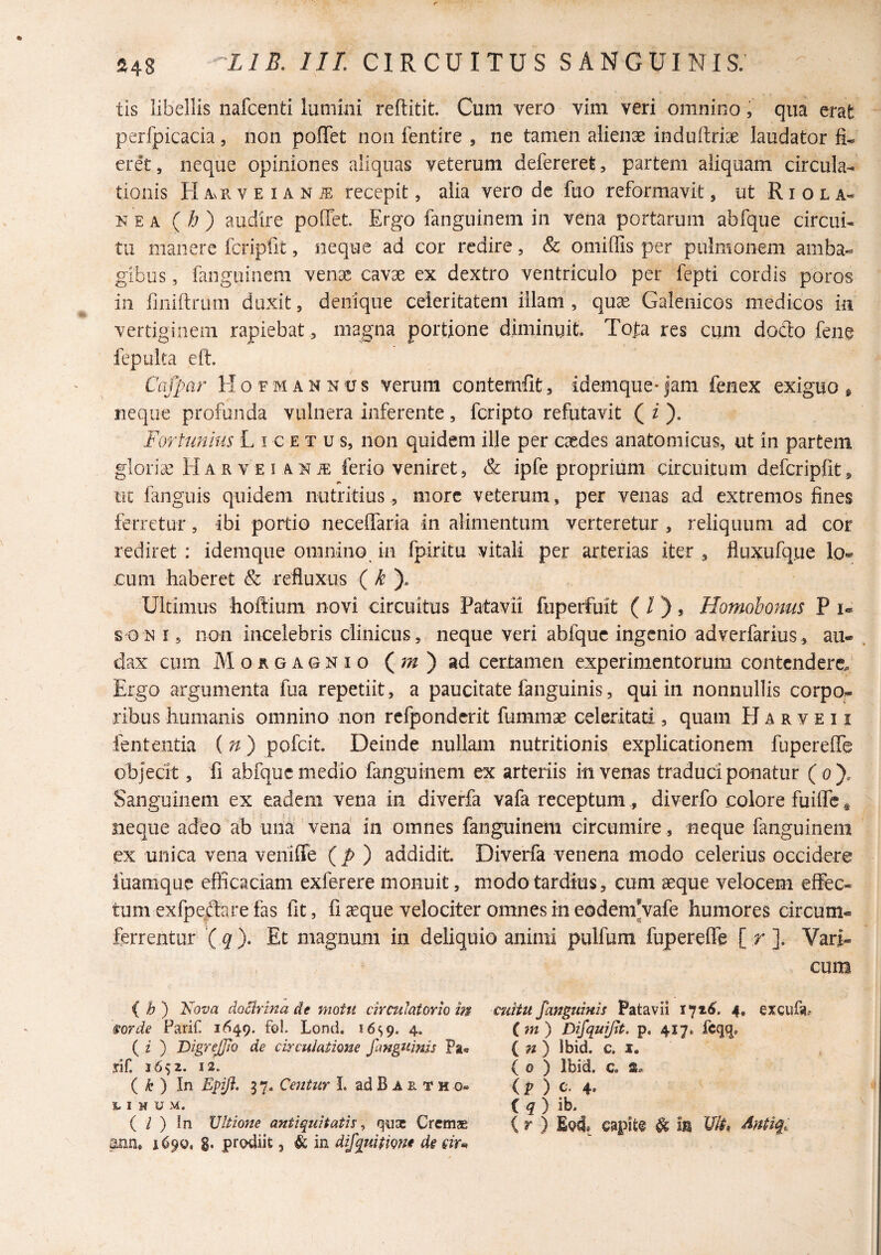 tis libellis nafcenti lumini reftitit. Cum vero vim veri omnino, qua erat perfpicacia, non poffet non fentire , ne tamen alienae induitriae laudator fi¬ eret, neque opiniones aliquas veterum defererefe, partem aliquam circula¬ tionis H Av R V E IA N iE recepit, alia vero de fuo reformavit, ut R i o l a- KEA (b) audire poffet. Ergo fanguinem in vena portarum abfque circui¬ tu manere fcripfit, neque ad cor redire, Sc omiffiis per pulmonem amba¬ gibus , fanguinem venae cavae ex dextro ventriculo per fepti cordis poros in fniiftriun duxit, denique celeritatem illam , quae Galenicos medicos in vertiginem rapiebat , magna portione diminuit. Tofa res cum doclo fene fepulta eft. Cafpar Hofmannus verum contemfit, idemque-jam fenex exiguo ^ neque profunda vulnera inferente, feripto refutavit ( i ). Forhmius L i c e t u s, non quidem ille per caedes anatomicus, ut in partem gloriae Harvei ANiE ferio veniret, & ipfe proprium circuitum defcripfit, tic languis quidem nutritius, more veterum, per venas ad extremos fines ferretur, ibi portio neceffaria in alimentum verteretur , reliquum ad cor rediret : idemque omnino in fpiritu vitali per arterias iter , fluxufque log¬ eum haberet & refluxus ( Ultimus hoftium novi circuitus Patavii fuperfuit ( / ), Homobonus P u soN 15 non incelebris clinicus, neque veri abfque ingenio adverfarius, au¬ dax cum M o R G A Q N I o M') ad certamen experimentorum contendere.' Ergo argumenta fua repetiit, a paucitate fanguinis, qui in nonnullis corpo¬ ribus humanis omnino non rcfponderit fummae celeritati , quam H A r v e 11 lententia (n) pofeit. Deinde nullam nutritionis explicationem fupereffe objecit, fi abfque medio fanguinem ex arteriis in venas traduci ponatur (o). Sanguinem ex eadem vena in diverfa vafa receptum, diverfo colore fuiffc* neque adeo ab una vena in omnes fanguinem circumire, neque fanguinem ex unica vena veniffe (p ) addidit Diverfa venena modo celerius occidere iuamque efficaciam exferere monuit, modo tardius, cum seque velocem effec¬ tum exfpe:ftare fas fit, fi ^que velociter omnes in eodem Vafe humores circum¬ ferrentur '( ^ ). Et magnum in deliquio animi pulfum fupereffe [ r ]. Vari¬ cum ( ^ ) Kova docirina de motu circulatorio m sorde Parif. 1649. fo!. Lond. 16^9. 4. ( i ) DigreJJio de circulatione fangtiinis Pa-e rif. 1652. 12. { k ) In Epiji. 3 7. Centur I. ad B A e. T h o» 1.1 M u M. ( / ) !n Ultione antiquitatis^ quae Cremas' aun. 169Q, g, prcnliit, & in di/quipigne de eirm euHu fanguinis Patavii 171^. 4, excura, (m) Difquifit. p, 417. fcqq. ( 7« ) Ibid. c. I. ( 0 ) Ibid. c. (p ) c. 4. ( ^ ) ib. ( r ) Epd, capite ^ m Ult, Antiq,