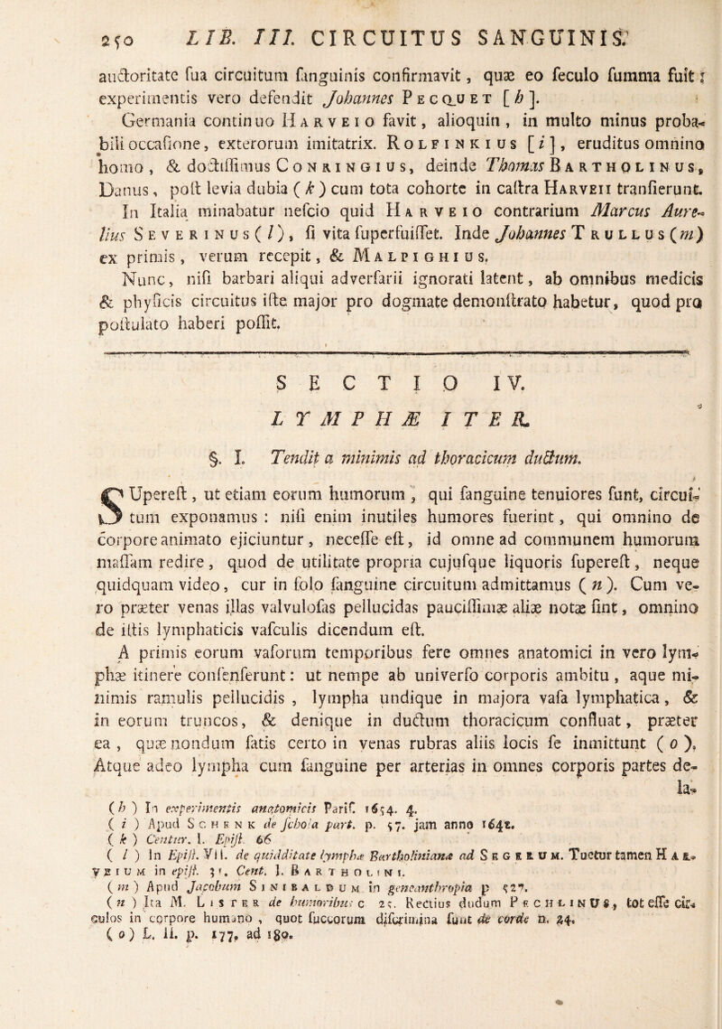 audoritate fua circuitum flinguinis confirmavit, quse eo feculo fumma fuit \ experirnencis vero defendit Johannes Pe cclu et [ ^ ]. Germania contin uo H a r v e i o favit, alioquin , in multo minus proba-» biii occafione, exterorum imitatrix. Rolfinkius [/1, eruditus omnino • ■ -* homo , & dodiffimus Conringius, deinde Thomxs Bartholinus* Danus, poli levia dubia {k) cum tota cohorte in caltra Harveii tranfierunt. In Italia minabatur nefeio quid H a r v e i o contrarium Marcus Aure¬ lius Severinus(/), fi vita fuperfuinfet. Inde Johannes T rullus(/;/) cx primis, verum rcccpit, & Malpighius, Nunc, nifi barbari aliqui adverfarii ignorati latent, ab omnibus medicis & phyOcis circuitus ifte major pro dogmate demonftrato habetur, quod pro poduiato haberi poffit. SECTIO I L r M B H M I T E JL §. L Tendit a minimis ad thoracicum duBum, SUpereft , ut etiam eorum humorum , qui fanguine tenuiores funt, circuL' tum exponamus : nili enim inutiles humores fuerint, qui omnino de coi pore animato ejiciuntur , necelTe efl:, id omne ad communem humorum maffam redire , quod de utilitate propria cujufque liquoris fupereft, neque quidquam video, cur in folo fanguine circuitum admittamus Qn). Cum ve* ro prseter venas filas valvulofas pellucidas pauciffiaiae aliae notae fint, omnino de litis lymphaticis vafculis dicendum elt. A primis eorum vaforum temporibus fere omnes anatomici in vero lym¬ pha? itinere confenferunt: ut nempe ab univerfo corporis ambitu , aque mi* nimis ramulis pellucidis , lympha undique in majora vafa lymphatica, & in eorum truncos, & denique in duftum thoracicum confluat, praeter ea, qu^eiiondum fatis certo in yeiias rubras aliis locis fe imnittunt ( o ), Atque adeo lympha cum fanguine per arterias in omnes corporis partes de* ia^ (/j ) expey?menns anajQmkif ParlC 4. ( i ) Apud S c H E N K ile fcboia part. p. 57. jam anno 164«. { k ) Centur, l. Epijl 66 ( / ) In Epijl. yi i, de quidditate lymphiv Burtbolinianis ad S e G E Bi u m. Tuetur tamen K A VEIUM in epijf. 5Cent. J. B a r T h o l i n i. i m) Apud Japobum Sinmbaldum in gemantbropda p (n ) Ita M. LtsrER de bwmribii^ c 2;. Rectius dudum PrchlinUS, tOt elTe Gulos in corpore humano , quot fwcgorum difainaua fuut de corde n, 24.