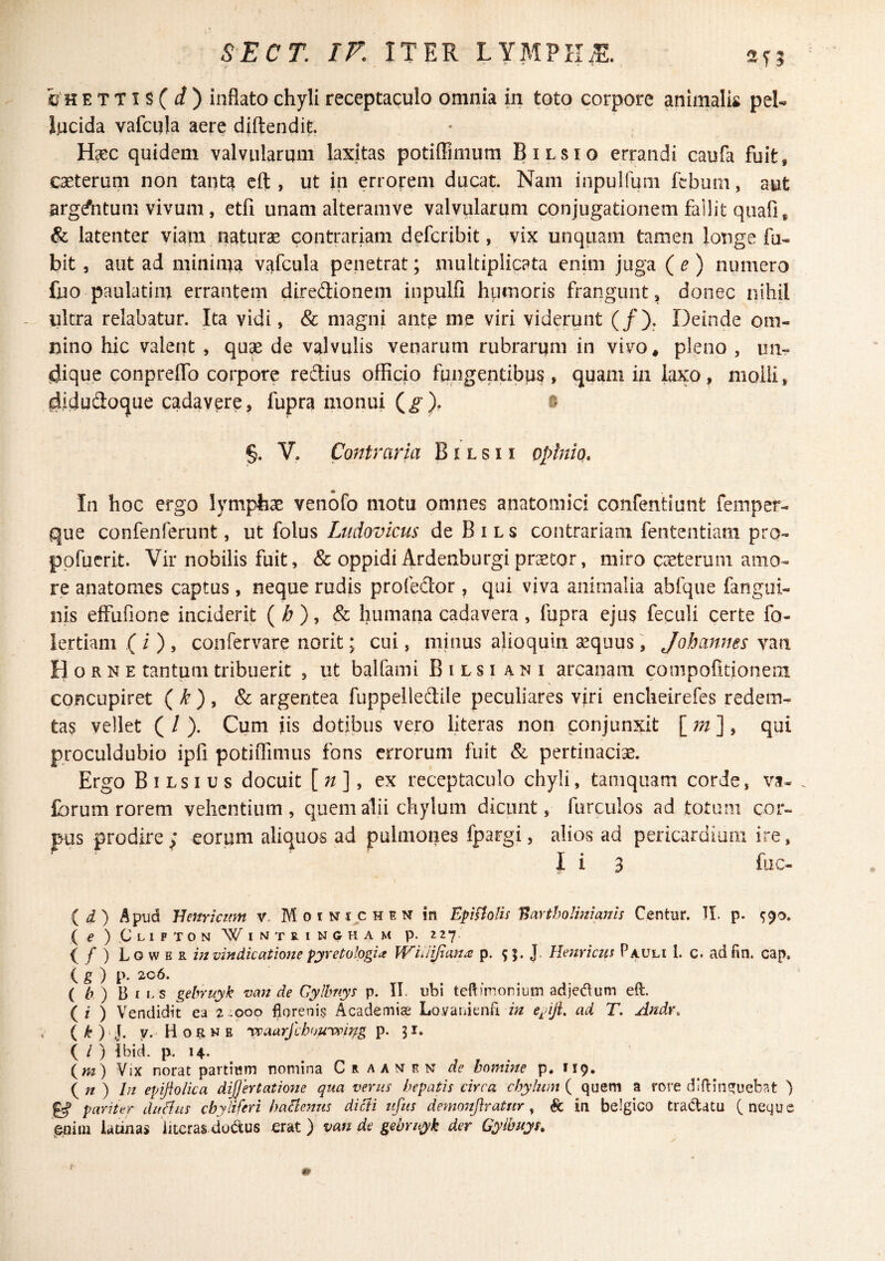 SECT. ir. ITER LYMPIIiE. feHETTis(i) inflato chyli receptaculo omnia in toto corpore animalis pel¬ lucida vafcula aere diftendit. Haec quidem valvularum laxitas potiffiiiium Bilsio errandi caufa fuit, caeterum non tanta cft , ut in errorem ducat. Nam iiipulfuni fcbum, aut ^rgdVitum vivum, etfi unam alteramve valvularum conjugationem fallit quafi, & latenter viam naturae contrariam defcribit, vix unquam tamen longe fu- bit, aut ad minima vafcula penetrat; multiplicata enim juga {e) numero fuo paulatim errantem diredionem inpulfi humoris frangunt, donec nihil - ultra relabatur. Ita vidi, & magni antp me viri viderunt (/). r3einde om¬ nino hic valent , quse de valvulis venarum rubrarum in vivo, pleno , un- jijique conprelTo corpore redius officio fungentibus, quam iii laxo, molli, ^idudoque cadavere, fupra monui (^), ® §. V. ConU ^aria B i l s 11 oplniq. In hoG ergo lympfex venofo motu omnes anatomici confentiunt femper- que confenferunt, ut {o\m Ltidovicus deBiLs contrariam fententiam pro- ppfuerit. Vir nobilis fuit, & oppidi Ardenburgi praetor, miro caeterum amo¬ re anatomes captus, neque rudis profedor , qui viva animalia abfque fangui- nis effufione inciderit (;&),& humana cadavera, fupra ejus feculi certe fo- lertiani ( i ) , coofervare norit; cui, minus alioqum aequus, Jobannes van Horne tantum tribuerit , ut balfami B i l s i ani arcanam conipofitionem concupiret ( /^ ) , & argentea fuppelledile peculiares viri encheirefes redem¬ tas vellet ( / ). Cum jis dotibus vero literas non conjunxit qui proculdubio ipfi potiiTimus fons errorum fuit & pertinaciae. Ergo Bilsius docuit [n], ex receptaculo chyli, tamquam corde, vs- Ibrum rorem vehentium, quem alii chylum dicunt, furculos ad totum cor¬ pus prodire ; eorum aliquos ad pulmones fpargi, alios ad pericardium ire, I i 3 fuc- {ii) Apud Hcnriatm v. M o i n fjc h e n in Epiftolis T^artholmiauis Centur. II. p. ^90. ( e ) C-LIFTON IIMTRINGHAM p. 227 (/) Lower in vindicatione pyretologia Wuiijtan^ p. SJ. J. Uenricm Pauli 1. c. adfin. cap. ( & ) P* ( h) B I LS gebruyk van de Gylbnys p. II. ubi teftmionium adjedum eft. ( i ) Vendidit ea 2.000 fioreni$ Academiae Loyauienfi in e^dJL ad T, Andr, , y. Horne 'veaarjlhou-vpij^g 51. ( / ) Ibid. p. 14. (m) Vix norat partium nomina C r a a n e n de homine p. 119. {n ) In epijiolica differt at ion e qua verus hepatis circa chylum ( quem a rore dIfl:in?Tueb?.t ) pariter duflus chyliferi haclenus dicti ufits demo7iftratur ^ & in belgico tradatu (neque enim latinas ‘literas dodus erat ) van de gebruyk der Gyibuys.