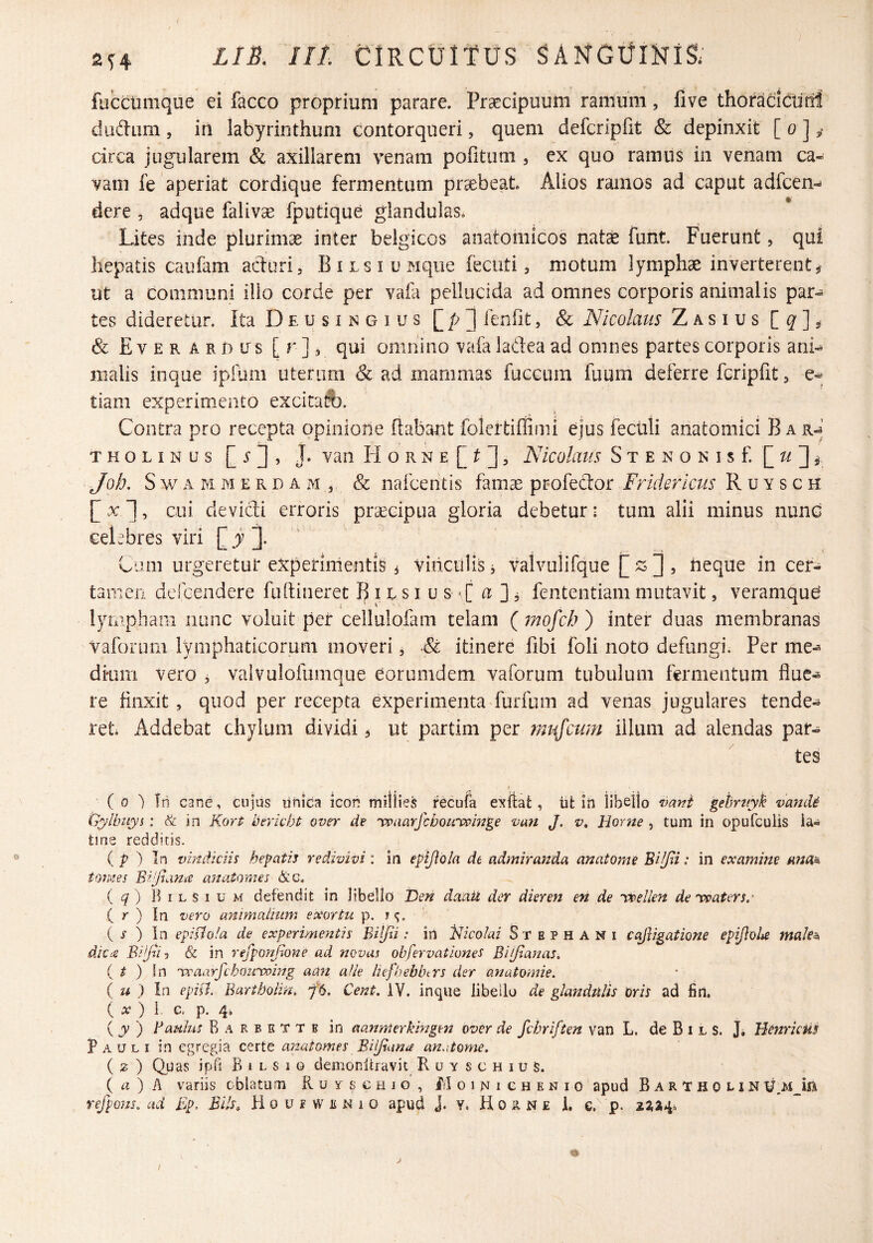 o LIB. Iit. ClRCtfltUS SANGlIlNiS; fuccumque ei facco proprium parare. Praecipuum ramum, five thoraddtinl dudum , in labyrinthum contorqueri, quem defcripfit & depinxit [ o ] ^ circa jugularem & axillarem venam pofitum , ex quo ramus in venam ca¬ vam fe aperiat cordique fermentum praebeat Alios ramos ad caput adfcen- dere , adque falivae fputique glandulas. Lites inde plurimae inter belgicos anatomicos natae funt. Fuerunt, qui hepatis caufam aduri. BiLsiuMqiie fecuti, motum lymphae inverterent^ ut a communi illo corde per vaL pellucida ad omnes corporis animalis par¬ tes dideretur. Ita D e u s i n g i u s ^ leniit, & Nicolaus Zasius & Everardus [r]^ qui omnino valaladeaad omnes partes corporis ani^ malis inque ipium uterum & ad mammas fuccum fuum deferre fcripfit, tiam experimento excitati}. Contra pro recepta opinione flabant folertiffinii ejus feculi anatomici B a THOLiNus J* van H o R N E [ ^ , Nicolaus S x e n o n i s f Job. S w A M M E R D A M , & nafcciitis famae Fridericus R u y s c h [^xl, cui devidi erroris praecipua gloria debetur: tum alii minus nunc celebres viri [i ]• Cum urgeretur experimentis ^ vinculis, valvulifque ^ , neque in cer¬ tamen dclcendere fudineret B i c s i u s a ] ^ fententiam mutavit, veramqu6 lympham nunc voluit per cellulofam telam (mofch) inter duas membranas vafoium lymphaticorum moveri, & itinere libi foli noto defungi. Per me^ dkim vero , valvulofumque eorumdem vaforum tubulum fermentum flue¬ re finxit, quod per recepta experimenta furfuni ad venas jugulares tende¬ ret Addebat chylum dividi 3 ut partim per mujcum illum ad alendas par¬ tes ( 0 ') In cane, cujus linica Icon mitlies recufa exttat, iit in libello vani gehruyk vaJicU Gylhuyi: & in Kort bericht over de 'vpaarfcbouippmge van J. v» Hor?ie , tum in opufculis ia- tine redditis. ( p ) In vindiciis hepatis redivivi : in epijiola de admiranda anatome Bilpi: in examine ana^ tomes Bipana anatonus &g. ( c/ ) B I L s I u M defendit in libello Den daaii der dieren en de 'vcellen de 'vpaters.' ( r ) In vero animalium exortu p. ( r ) In epistola de experimentis Bilpi: in Nicolai Stephani cqfligatione epiJioU male^ dk(Z BipU) & in refponjione ad novas obfervationes BUJlanas. { t ) In 'vraarfcbowroing aan alie hefhebbcrs der anatomie. ( u ) In epift. Bartbolin. ffs. Cent. iV. inque libello de glandulis Or/r ad fin. ( A? ) i c. p. 4, ( jV ) Baulus B A R B E T T B in aanmerkmgm over de fchriften van L. de B i l s. J, HenricUS Pauli in egregia certe anatomes BUJsuna an.itome. ( 2 ) Quas ipb B I L s 1 0 demonitravit R u y s c h i u s. { a) h variis oblatum Pv u y s c h j o , f/I o i n i c h e n i o apud Bartholin refpons. ad Ep, Blls, Houbwenio apud J. Y. H 0 R N £ i. e. p. I J